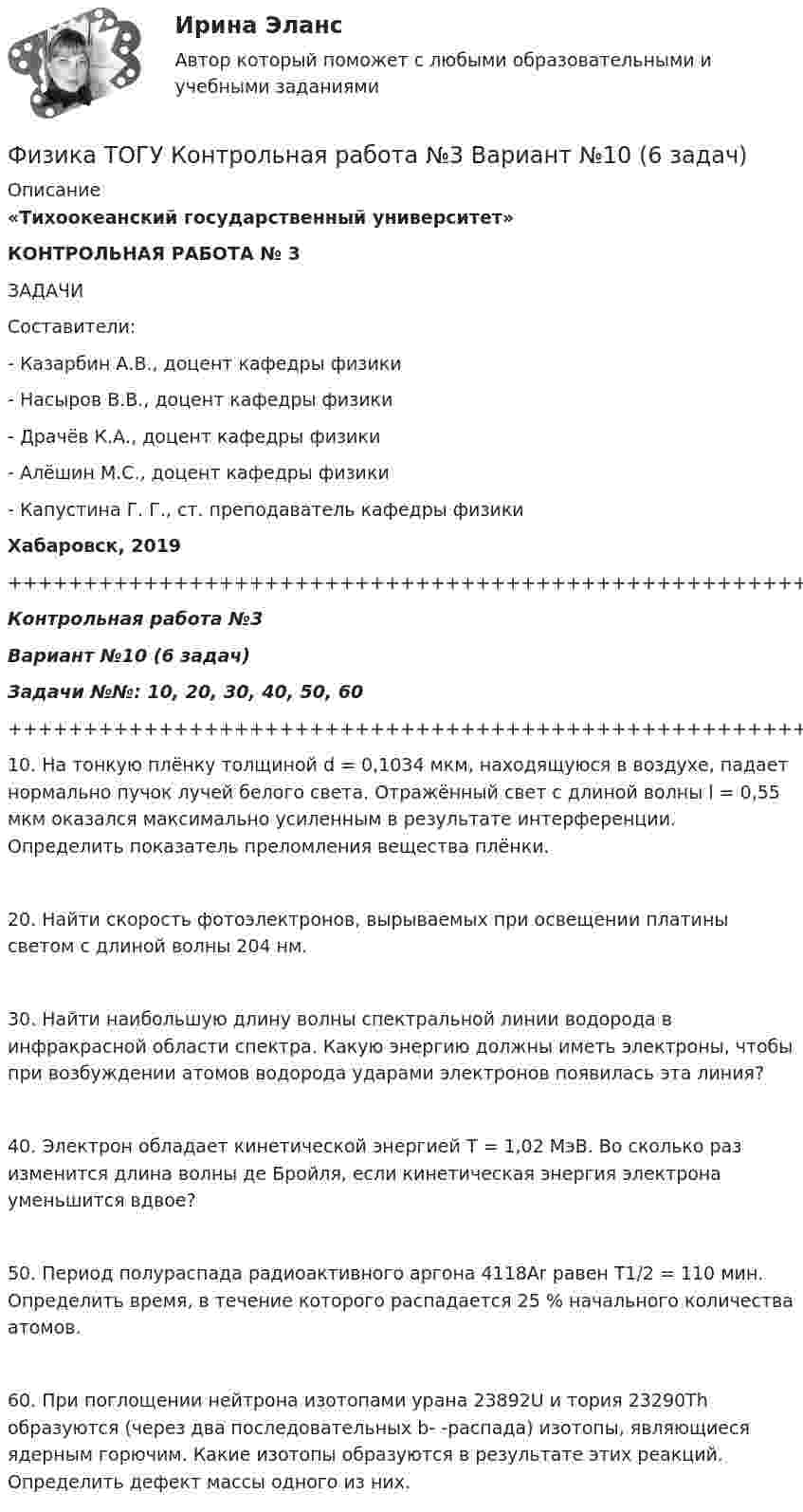      
          Описание
          «Тихоокеанский государственный университет»КОНТРОЛЬНАЯ РАБОТА № 3ЗАДАЧИСоставители:- Казарбин А.В., доцент кафедры физики- Насыров В.В., доцент кафедры физики- Драчёв К.А., доцент кафедры физики- Алёшин М.С., доцент кафедры физики- Капустина Г. Г., ст. преподаватель кафедры физикиХабаровск, 2019+++++++++++++++++++++++++++++++++++++++++++++++++++++++++++++++++++++Контрольная работа №3Вариант №10 (6 задач)Задачи №№: 10, 20, 30, 40, 50, 60+++++++++++++++++++++++++++++++++++++++++++++++++++++++++++++++++++++   10. На тонкую плёнку толщиной d = 0,1034 мкм, находящуюся в воздухе, падает нормально пучок лучей белого света. Отражённый свет с длиной волны l = 0,55 мкм оказался максимально усиленным в результате интерференции. Определить показатель преломления вещества плёнки.   20. Найти скорость фотоэлектронов, вырываемых при освещении платины светом с длиной волны 204 нм.   30. Найти наибольшую длину волны спектральной линии водорода в инфракрасной области спектра. Какую энергию должны иметь электроны, чтобы при возбуждении атомов водорода ударами электронов появилась эта линия?   40. Электрон обладает кинетической энергией T = 1,02 МэВ. Во сколько раз изменится длина волны де Бройля, если кинетическая энергия электрона уменьшится вдвое?   50. Период полураспада радиоактивного аргона 4118Ar равен T1/2 = 110 мин. Определить время, в течение которого распадается 25 % начального количества атомов.   60. При поглощении нейтрона изотопами урана 23892U и тория 23290Th образуются (через два последовательных b- -распада) изотопы, являющиеся ядерным горючим. Какие изотопы образуются в результате этих реакций. Определить дефект массы одного из них.  
            
            
            Физика (ТОГУ) / Контрольная работа №2 / Вариант №5 / Задачи 5, 15, 25, 35, 45Физика ТОГУ Контрольная работа №3 Вариант №10 (6 задач)физика тулгуфизика тулгуФизика ТулГУ КР №1 Вариант 2Физика (ТулГУ, КР № 1, Вариант № 1, Строительство)Физика (ТулГУ, КР № 2, Вариант № 1, Строительство)💯 Физика [Тема 5-7] (ответы на тесты Синергия / МОИ / МТИ / МосАП, октябрь 2023)Физика (Темы 1-10) тест с ответами Синергия/МОИ/ МТИ /МОСАПФизика (Темы 11-20) тест с ответами Синергия/МОИ/ МТИ /МОСАП💯 Физика [темы 1-7] (правильные ответы на тесты Синергия / МОИ / МТИ / МосАП, август 2023)ФИЗИКА (тест с ответами) «Синергия».Физика (тест с ответами Синергия/МОИ/ МТИ)ФИЗИКА/ТЕСТЫ/РОСДИСТАНТ 