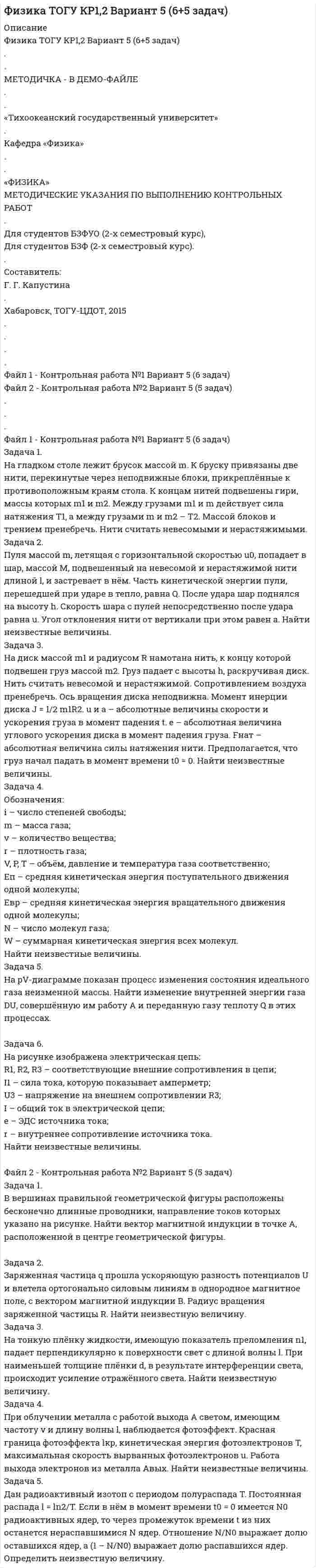 




Описание

Физика ТОГУ КР1,2 Вариант 8 (6+5 задач)
.
.
В ДЕМО-ФАЙЛЕ - МЕТОДИЧКА
.
.
«Тихоокеанский государственный университет»
.
Кафедра «Физика»
.
.
«ФИЗИКА»
МЕТОДИЧЕСКИЕ УКАЗАНИЯ ПО ВЫПОЛНЕНИЮ КОНТРОЛЬНЫХ РАБОТ
.
Для студентов БЗФУО (2-х семестровый курс),
Для студентов БЗФ (2-х семестровый курс).
.
Составитель:
Г. Г. Капустина
.
Хабаровск, ТОГУ-ЦДОТ, 2015
.
.
.
.
Файл 1 - Контрольная работа №1 Вариант 8 (6 задач)
.
Файл 2 - Контрольная работа №2 Вариант 8 (5 задач)
.
.
.
Файл 1 - Контрольная работа №1 Вариант 8 (6 задач)
.
Задача 1.
На гладком столе лежит брусок массой m. К бруску привязаны две нити, перекинутые через неподвижные блоки, прикреплённые к противоположным краям стола. К концам нитей подвешены гири, массы которых m1 и m2. Между грузами m1 и m действует сила натяжения T1, а между грузами m и m2 – T2. Массой блоков и трением пренебречь. Нити считать невесомыми и нерастяжимыми.
8 m1 = 100 г, m2 = 500 г, T1 = 1,4 Н.
Задача 2.
Пуля массой m, летящая с горизонтальной скоростью u0, попадает в шар, массой M, подвешенный на невесомой и нерастяжимой нити длиной l, и застревает в нём. Часть кинетической энергии пули, перешедшей при ударе в тепло, равна Q. После удара шар поднялся на высоту h. Скорость шара с пулей непосредственно после удара равна u. Угол отклонения нити от вертикали при этом равен a. Найти неизвестные величины.
8 m = 40 г, u0 = 101 м/с, h = 0,05 м, l = 1 м.
Задача 3.
На диск массой m1 и радиусом R намотана нить, к концу которой подвешен груз массой m2. Груз падает с высоты h, раскручивая диск. Нить считать невесомой и нерастяжимой. Сопротивлением воздуха пренебречь. Ось вращения диска неподвижна. Момент инерции диска J = 1/2 m1R2. u и a – абсолютные величины скорости и ускорения груза в момент падения t. e – абсолютная величина углового ускорения диска в момент падения груза. Fнат – абсолютная величина силы натяжения нити. Предполагается, что груз начал падать в момент времени t0 = 0. Найти неизвестные величины.
8 m2 = 1 кг, R = 0,1 м, u = 2,6 м/с, a = 3,1 м/с2.
Задача 4.
Обозначения:
i – число степеней свободы;
m – масса газа;
v – количество вещества;
r – плотность газа;
V, P, T – объём, давление и температура газа соответственно;
Eп – средняя кинетическая энергия поступательного движения одной молекулы;
Eвр – средняя кинетическая энергия вращательного движения одной молекулы;
N – число молекул газа;
W – суммарная кинетическая энергия всех молекул.
Найти неизвестные величины.
8 газ – O2, m = 103 г, V = 250 л, Eвр = 1•10-21 Дж.
Задача 5.
На pV-диаграмме показан процесс изменения состояния идеального газа неизменной массы. Найти изменение внутренней энергии газа DU, совершённую им работу A и переданную газу теплоту Q в этих процессах.
8 газ – H2, m = 0,002 кг/моль, m = 2 кг, i = 5.

Задача 6.
На рисунке изображена электрическая цепь:
R1, R2, R3 – соответствующие внешние сопротивления в цепи;
I1 – сила тока, которую показывает амперметр;
U3 – напряжение на внешнем сопротивлении R3;
I – общий ток в электрической цепи;
e – ЭДС источника тока;
r – внутреннее сопротивление источника тока.
Найти неизвестные величины.
8 R1 = 6 Ом, R2 = 3 Ом, R3 = 3 Ом, I1 = 2 А, r = 2 Ом.
.
.
.
.
.
.
Файл 2 - Контрольная работа №2 Вариант 8 (5 задач)
.
Задача 1.
В вершинах правильной геометрической фигуры расположены бесконечно длинные проводники, направление токов которых указано на рисунке. Найти вектор магнитной индукции в точке A, расположенной в центре геометрической фигуры.
8 I1 = 2 А, I2 = 2 А, I3 = 2 А, I4 = 2 А, a = 4 см, рис. №31.

Задача 2.
Заряженная частица q прошла ускоряющую разность потенциалов U и влетела ортогонально силовым линиям в однородное магнитное поле, с вектором магнитной индукции B. Радиус вращения заряженной частицы R. Найти неизвестную величину.
8 m = 6,64•10-27 кг, U = 250 В, B = 0,1 Тл, R = 3,2 см.
Задача 3.
На тонкую плёнку жидкости, имеющую показатель преломления n1, падает перпендикулярно к поверхности свет с длиной волны l. При наименьшей толщине плёнки d, в результате интерференции света, происходит усиление отражённого света. Найти неизвестную величину.
8 n = 1,5, d = 0,055 м.
Задача 4.
При облучении металла с работой выхода A светом, имеющим частоту v и длину волны l, наблюдается фотоэффект. Красная граница фотоэффекта lкр, кинетическая энергия фотоэлектронов T, максимальная скорость вырванных фотоэлектронов u. Работа выхода электронов из металла Aвых. Найти неизвестные величины.
8 u = 1,8 Мм/с, Aвых = 2,4 эВ.
Задача 5.
Дан радиоактивный изотоп с периодом полураспада T. Постоянная распада l = ln2/T. Если в нём в момент времени t0 = 0 имеется N0 радиоактивных ядер, то через промежуток времени t из них останется нераспавшимися N ядер. Отношение N/N0 выражает долю оставшихся ядер, а (1 – N/N0) выражает долю распавшихся ядер. Определить неизвестную величину.
8 l = 1,44•10-3 1/с, t = 1 год.


            
            
            Задача 1. На гладком столе лежит брусок массой m. К бруску привязаны две нити, перекинутые через неподвижные блоки, прикреплённые к противоположным краям стола. К концам нитей подвешены гири, массы которых m1 и m2. Между грузами m1 и m действует сила натяжения T1, а между грузами m и m2 – T2. Массой блоков и трением пренебречь. Нити считать невесомыми и нерастяжимыми.. 2Задача 1. На гладком столе лежит брусок массой m. К бруску привязаны две нити, перекинутые через неподвижные блоки, прикреплённые к противоположным краям стола. К концам нитей подвешены гири, массы которых m1 и m2. Между грузами m1 и m действует сила натяжения T1, а между грузами m и m2 – T2. Массой блоков и трением пренебречь. Нити считать невесомыми и нерастяжимыми.. 3Задача 1. Найти матрицу, обратную матрице 1 - 3 0 0 1 0 0. 5 1 . Задача 2. Решить СЛАУ { ■( x +2y- z= 3, @3x- y+ z= 2, @2x-3y+2z=-1 .)┤ а) Методом обратной матрицы. б) Методом Крамера. Задача 3. Решение. По условию задачи: р = 0,2; n = 9 k = 6; m = 7;Задача 1 Найти оптимальное решение прямой и двойственной задач: целевая функция: при ограничениях. Задача 2 Пароход может быть использован для перевозки 11 наименований грузов. Масса, объем и цена единицы каждого наименования груза приведены в таблице. Параметры груза Номер грузаЗадача 1. Найти остаток от деления многочлена 2x5 Cx 4 6x2 C5x на многочлен x 1. 1 2. Задача 2. Используя формулы Муавра найти все корни p3 27, и записать их в алгебраической форме. 1 3. Задача 3. Найти матрицу, обратную матрице 0 B @ 1 3 0 0 1 0 0 5 1 1 C A. 1 4.Задача 1. Найти остаток от деления многочлена 2x5 Cx 4 6x2 C5x на многочлен x 1. 1 2. Задача 2. Используя формулы Муавра найти все корни p3 27, и записать их в алгебраической форме. 1 3. Задача 3. Найти матрицу, обратную матрице 0 B @ 1 3 0 0 1 0 0 5 1 1 C A. 1 4. Задача 4. Найти каноническое уравнение прямой, проходящей через точку A.1; 2; 3/ и перпендикулярнуюЗадача 1. Найти остаток от деления многочлена 2x5 Cx 4 6x2 C5x на многочлен x 1. 1 2. Задача 2. Используя формулы Муавра найти все корни p3 27, и записать их в алгебраической форме. 1 3. Задача 3. Найти матрицу, обратную матрице 0 B @ 1 3 0 0 1 0 0 5 1 1 C A. 1 4. Задача 4. Найти каноническое уравнение прямой, проходящей через точку A.1; 2; 3/ и перпендикулярную плоскости с общим уравнением 5x 3y C 12z 7 D 0. 1 5.Задача 1 Кривая индивидуального спроса на некоторое благо линейна и при цене 10 эластичность спроса по цене принимает значение -1. Ответьте на вопрос: достижение какого уровня цены P приведет к полному отказу от потребления этого товара?Задача 1. Куданна принял на хранение 5 мешков зерна у Аморилля сроком на 3 месяца. Договор оформили надлежащим образом. Когда настало время возвращения зерна, Куданна заявил, что месяц назад его кладовая была ограблена неизвестными злоумышленниками. Впрочем, он согласен возвратить зерно Амориллю, если соседи - общинники помогут ему, Куданне возвратить потерянное зерно.Задача 1. Куданна принял на хранение 5 мешков зерна у Аморилля сроком на 3 месяца. Договор оформили надлежащим образом. Когда настало время возвращения зерна, Куданна заявил, что месяц назад его кладовая была ограблена неизвестными злоумышленниками. Впрочем, он согласен возвратить зерно Амориллю, если соседи - общинники помогут ему, Куданне возвратить потерянное зерно.ЗАДАЧА 1. Лузина состояла в зарегистрированном браке с Осиным, в период брака приобрели квартиру стоимостью 1200 тыс. руб., дачу стоимостью 500 тыс. руб.От брака у них имеются три совершеннолетних дочери. Одна из дочерей была признана безвестно пропавшей, ее сын 15-летний Иван проживал с бабушкой и дедушкой.Задача 1. Между студентами юридического факультета университета на практическом занятии возник спор, в каких правоотношениях состоят между собой: а) университет и преподаватели; б) университет и студенты. Часть студентов, ссылаясь на ст. 37 и 43 Конституции Российской Федерации, полагала, что речь должна идти о конституционно-правовых отношениях. Другая часть студентов считала, что в первом случае складываются трудовые, а во втором – административно-правовые отношения.Задача 1 Могут ли Лига студентов АлтГУ, религиозная организация «Наследие», кружок шитья и вязания по ул. Шумакова, 12, общественное движение «Женщины России», общественная организация инвалидов Алтайского края преобразоваться в политические партии? Обоснуйте свой ответ, опираясь на действующее законодательство. Какие объединения и в каком порядке могут преобразовываться в политические партии?Задача 1 Монохроматическое рентгеновское излучение рассеивается на свободных электронах. Длины волн излучения λ2 и λ1, рассеянного под углами θ2 и θ1, отличаются в n раз (n = λ2/ λ1). Найти длину волны падающего излучения.Задача 1 Муниципальная избирательная комиссия отменила свое решение о регистрации А. И. Васильева в качестве кандидата на должность главы района за использование им своего служебного положения в целях избрания. А. И. Васильев обжаловал это решение избирательной комиссии в суде.