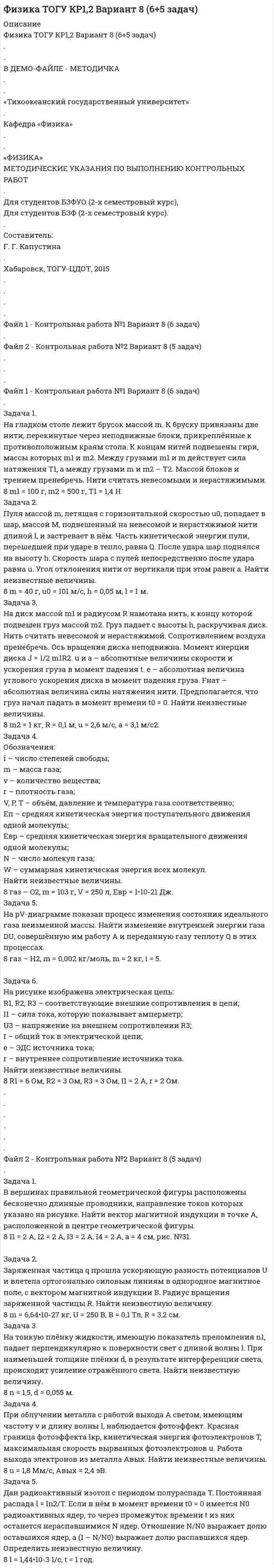 




Описание

Физика ТОГУ КР1,2 Вариант 9 (6+5 задач)
.
.
МЕТОДИЧКА С ПОЛНЫМ УСЛОВИЕМ ЗАДАЧ - В ДЕМО-ФАЙЛЕ
.
.
«Тихоокеанский государственный университет»
.
Кафедра «Физика»
.
.
«ФИЗИКА»
МЕТОДИЧЕСКИЕ УКАЗАНИЯ ПО ВЫПОЛНЕНИЮ КОНТРОЛЬНЫХ РАБОТ
.
Для студентов БЗФУО (2-х семестровый курс),
Для студентов БЗФ (2-х семестровый курс).
.
Составитель:
Г. Г. Капустина
.
Хабаровск, ТОГУ-ЦДОТ, 2015
.
.
.
.
Файл 1 - Контрольная работа №1 Вариант 9 (6 задач)
.
Файл 2 - Контрольная работа №2 Вариант 9 (5 задач)
.
.
.
.
Файл 1 - Контрольная работа №1 Вариант 9 (6 задач)
.
Задача 1.
На гладком столе лежит брусок массой m. К бруску привязаны две нити, перекинутые через неподвижные блоки, прикреплённые к противоположным краям стола. К концам нитей подвешены гири, массы которых m1 и m2. Между грузами m1 и m действует сила натяжения T1, а между грузами m и m2 – T2. Массой блоков и трением пренебречь. Нити считать невесомыми и нерастяжимыми.
Задача 2.
Пуля массой m, летящая с горизонтальной скоростью u0, попадает в шар, массой M, подвешенный на невесомой и нерастяжимой нити длиной l, и застревает в нём. Часть кинетической энергии пули, перешедшей при ударе в тепло, равна Q. После удара шар поднялся на высоту h. Скорость шара с пулей непосредственно после удара равна u. Угол отклонения нити от вертикали при этом равен a. Найти неизвестные величины.
Задача 3.
На диск массой m1 и радиусом R намотана нить, к концу которой подвешен груз массой m2. Груз падает с высоты h, раскручивая диск. Нить считать невесомой и нерастяжимой. Сопротивлением воздуха пренебречь. Ось вращения диска неподвижна. Момент инерции диска J = 1/2 m1R2. u и a – абсолютные величины скорости и ускорения груза в момент падения t. e – абсолютная величина углового ускорения диска в момент падения груза. Fнат – абсолютная величина силы натяжения нити. Предполагается, что груз начал падать в момент времени t0 = 0. Найти неизвестные величины.
Задача 4.
Обозначения:
i – число степеней свободы;
m – масса газа;
v – количество вещества;
r – плотность газа;
V, P, T – объём, давление и температура газа соответственно;
Eп – средняя кинетическая энергия поступательного движения одной молекулы;
Eвр – средняя кинетическая энергия вращательного движения одной молекулы;
N – число молекул газа;
W – суммарная кинетическая энергия всех молекул.
Найти неизвестные величины.
Задача 5.
На pV-диаграмме показан процесс изменения состояния идеального газа неизменной массы. Найти изменение внутренней энергии газа DU, совершённую им работу A и переданную газу теплоту Q в этих процессах.

Задача 6.
На рисунке изображена электрическая цепь:
R1, R2, R3 – соответствующие внешние сопротивления в цепи;
I1 – сила тока, которую показывает амперметр;
U3 – напряжение на внешнем сопротивлении R3;
I – общий ток в электрической цепи;
e – ЭДС источника тока;
r – внутреннее сопротивление источника тока.
Найти неизвестные величины.
.
.
.
.
.
.
Файл 2 - Контрольная работа №2 Вариант 9 (5 задач)
.
Задача 1.
В вершинах правильной геометрической фигуры расположены бесконечно длинные проводники, направление токов которых указано на рисунке. Найти вектор магнитной индукции в точке A, расположенной в центре геометрической фигуры.

Задача 2.
Заряженная частица q прошла ускоряющую разность потенциалов U и влетела ортогонально силовым линиям в однородное магнитное поле, с вектором магнитной индукции B. Радиус вращения заряженной частицы R. Найти неизвестную величину.
Задача 3.
На тонкую плёнку жидкости, имеющую показатель преломления n1, падает перпендикулярно к поверхности свет с длиной волны l. При наименьшей толщине плёнки d, в результате интерференции света, происходит ослабление отражённого света. Найти неизвестную величину.
Задача 4.
При облучении металла с работой выхода A светом, имеющим частоту v и длину волны l, наблюдается фотоэффект. Красная граница фотоэффекта lкр, кинетическая энергия фотоэлектронов T, максимальная скорость вырванных фотоэлектронов u. Работа выхода электронов из металла Aвых. Найти неизвестные величины.
Задача 5.
Дан радиоактивный изотоп с периодом полураспада T. Постоянная распада l = ln2/T. Если в нём в момент времени t0 = 0 имеется N0 радиоактивных ядер, то через промежуток времени t из них останется нераспавшимися N ядер. Отношение N/N0 выражает долю оставшихся ядер, а (1 – N/N0) выражает долю распавшихся ядер. Определить неизвестную величину.


            
            
            Задача 1. На гладком столе лежит брусок массой m. К бруску привязаны две нити, перекинутые через неподвижные блоки, прикреплённые к противоположным краям стола. К концам нитей подвешены гири, массы которых m1 и m2. Между грузами m1 и m действует сила натяжения T1, а между грузами m и m2 – T2. Массой блоков и трением пренебречь. Нити считать невесомыми и нерастяжимыми.Задача 1. На гладком столе лежит брусок массой m. К бруску привязаны две нити, перекинутые через неподвижные блоки, прикреплённые к противоположным краям стола. К концам нитей подвешены гири, массы которых m1 и m2. Между грузами m1 и m действует сила натяжения T1, а между грузами m и m2 – T2. Массой блоков и трением пренебречь. Нити считать невесомыми и нерастяжимыми.. 2Задача 1. На гладком столе лежит брусок массой m. К бруску привязаны две нити, перекинутые через неподвижные блоки, прикреплённые к противоположным краям стола. К концам нитей подвешены гири, массы которых m1 и m2. Между грузами m1 и m действует сила натяжения T1, а между грузами m и m2 – T2. Массой блоков и трением пренебречь. Нити считать невесомыми и нерастяжимыми.. 3Задача 1. Найти матрицу, обратную матрице 1 - 3 0 0 1 0 0. 5 1 . Задача 2. Решить СЛАУ { ■( x +2y- z= 3, @3x- y+ z= 2, @2x-3y+2z=-1 .)┤ а) Методом обратной матрицы. б) Методом Крамера. Задача 3. Решение. По условию задачи: р = 0,2; n = 9 k = 6; m = 7;Задача 1 Найти оптимальное решение прямой и двойственной задач: целевая функция: при ограничениях. Задача 2 Пароход может быть использован для перевозки 11 наименований грузов. Масса, объем и цена единицы каждого наименования груза приведены в таблице. Параметры груза Номер грузаЗадача 1. Найти остаток от деления многочлена 2x5 Cx 4 6x2 C5x на многочлен x 1. 1 2. Задача 2. Используя формулы Муавра найти все корни p3 27, и записать их в алгебраической форме. 1 3. Задача 3. Найти матрицу, обратную матрице 0 B @ 1 3 0 0 1 0 0 5 1 1 C A. 1 4.Задача 1. Найти остаток от деления многочлена 2x5 Cx 4 6x2 C5x на многочлен x 1. 1 2. Задача 2. Используя формулы Муавра найти все корни p3 27, и записать их в алгебраической форме. 1 3. Задача 3. Найти матрицу, обратную матрице 0 B @ 1 3 0 0 1 0 0 5 1 1 C A. 1 4. Задача 4. Найти каноническое уравнение прямой, проходящей через точку A.1; 2; 3/ и перпендикулярнуюЗадача 1. К производству планируются три вида продукции. Объем машино-часов ограничен имеющимися производственными мощностями и составляет 2 350 машино-часов в год.Задача 1 Кривая индивидуального спроса на некоторое благо линейна и при цене 10 эластичность спроса по цене принимает значение -1. Ответьте на вопрос: достижение какого уровня цены P приведет к полному отказу от потребления этого товара?Задача 1. Куданна принял на хранение 5 мешков зерна у Аморилля сроком на 3 месяца. Договор оформили надлежащим образом. Когда настало время возвращения зерна, Куданна заявил, что месяц назад его кладовая была ограблена неизвестными злоумышленниками. Впрочем, он согласен возвратить зерно Амориллю, если соседи - общинники помогут ему, Куданне возвратить потерянное зерно.Задача 1. Куданна принял на хранение 5 мешков зерна у Аморилля сроком на 3 месяца. Договор оформили надлежащим образом. Когда настало время возвращения зерна, Куданна заявил, что месяц назад его кладовая была ограблена неизвестными злоумышленниками. Впрочем, он согласен возвратить зерно Амориллю, если соседи - общинники помогут ему, Куданне возвратить потерянное зерно.ЗАДАЧА 1. Лузина состояла в зарегистрированном браке с Осиным, в период брака приобрели квартиру стоимостью 1200 тыс. руб., дачу стоимостью 500 тыс. руб.От брака у них имеются три совершеннолетних дочери. Одна из дочерей была признана безвестно пропавшей, ее сын 15-летний Иван проживал с бабушкой и дедушкой.Задача 1. Между студентами юридического факультета университета на практическом занятии возник спор, в каких правоотношениях состоят между собой: а) университет и преподаватели; б) университет и студенты. Часть студентов, ссылаясь на ст. 37 и 43 Конституции Российской Федерации, полагала, что речь должна идти о конституционно-правовых отношениях. Другая часть студентов считала, что в первом случае складываются трудовые, а во втором – административно-правовые отношения.Задача 1 Могут ли Лига студентов АлтГУ, религиозная организация «Наследие», кружок шитья и вязания по ул. Шумакова, 12, общественное движение «Женщины России», общественная организация инвалидов Алтайского края преобразоваться в политические партии? Обоснуйте свой ответ, опираясь на действующее законодательство. Какие объединения и в каком порядке могут преобразовываться в политические партии?Задача 1 Монохроматическое рентгеновское излучение рассеивается на свободных электронах. Длины волн излучения λ2 и λ1, рассеянного под углами θ2 и θ1, отличаются в n раз (n = λ2/ λ1). Найти длину волны падающего излучения.