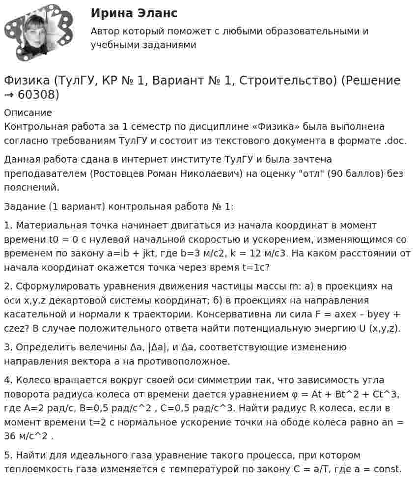     
            Описание
            Контрольная работа за 1 семестр по дисциплине «Физика» была выполнена согласно требованиям ТулГУ и состоит из текстового документа в формате .doc.Данная работа сдана в интернет институте ТулГУ и была зачтена преподавателем (Ростовцев Роман Николаевич) на оценку отл (90 баллов) без пояснений.Задание (1 вариант) контрольная работа № 1:1. Материальная точка начинает двигаться из начала координат в момент времени t0 = 0 с нулевой начальной скоростью и ускорением, изменяющимся со временем по закону a=ib + jkt, где b=3 м/с2, k = 12 м/с3. На каком расстоянии от начала координат окажется точка через время t=1c?2. Сформулировать уравнения движения частицы массы m: а) в проекциях на оси x,y,z декартовой системы координат; б) в проекциях на направления касательной и нормали к траектории. Консервативна ли сила F = axex – byey + czez? В случае положительного ответа найти потенциальную энергию U (x,y,z).3. Определить велечины Δa, |Δa|, и Δa, соответствующие изменению направления вектора а на противоположное.4. Колесо вращается вокруг своей оси симметрии так, что зависимость угла поворота радиуса колеса от времени дается уравнением φ = At + Bt^2 + Ct^3, где А=2 рад/с, В=0,5 рад/с^2 , С=0,5 рад/с^3. Найти радиус R колеса, если в момент времени t=2 c нормальное ускорение точки на ободе колеса равно an = 36 м/с^2 .5. Найти для идеального газа уравнение такого процесса, при котором теплоемкость газа изменяется с температурой по закону С = а/Т, где а = const.   
            
            
            Физика ТулГУ КР №1 Вариант 2Физика (ТулГУ, КР № 1, Вариант № 1, Строительство)Физика (ТулГУ, КР № 2, Вариант № 1, Строительство)ФИЗИКА ТулГУ ТЕСТЫ 1-3Физика ТулГУ ч2Физика (Чертов) Контрольная работа №5 Вариант №3 (8 задач)Физика (Чертов) Контрольная работа №6 Вариант №3 (8 задач)ФИЗИКА (тест с ответами) «Синергия».Физика (тест с ответами Синергия/МОИ/ МТИ)ФИЗИКА/ТЕСТЫ/РОСДИСТАНТ Физика (ТОГУ) / Контрольная работа №1 / Вариант №5 / Задачи 5, 15, 25, 35, 45Физика (ТОГУ) / Контрольная работа №2 / Вариант №5 / Задачи 5, 15, 25, 35, 45Физика ТОГУ Контрольная работа №3 Вариант №10 (6 задач)физика тулгу