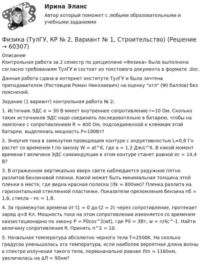     
            Описание
            Контрольная работа за 2 семестр по дисциплине «Физика» была выполнена согласно требованиям ТулГУ и состоит из текстового документа в формате .doc.Данная работа сдана в интернет институте ТулГУ и была зачтена преподавателем (Ростовцев Роман Николаевич) на оценку отл (90 баллов) без пояснений.Задание (1 вариант) контрольная работа № 2:1. Источник ЭДС e = 30 В имеет внутреннее сопротивление r=10 Ом. Сколько таких источников ЭДС надо соединить последовательно в батарею, чтобы на лампочке с сопротивлением R = 400 Ом, подсоединенной к клеммам этой батареи, выделялась мощность Р=100Вт?2. Энергия тока в замкнутом проводящем контуре с индуктивностью L=0,6 Гн растет со временем t по закону W = at^6, где a = 1,2 Дж/с^6. В какой момент времени t величина ЭДС самоиндукции в этом контуре станет равной ec = 14,4 В?3. В отраженном вертикально вверх свете наблюдается радужное пятно разлитой бензиновой пленки. Какой может быть минимальная толщина этой пленки в месте, где видна красная полоска (Лk = 800нм)? Пленка разлита на горизонтальной стеклянной пластинке. Показатели преломления бензина nб = 1,6, стекла – nc = 1,8. 4. За промежуток времени от t1 = 0 до t2 = 2c через сопротивление, протекает заряд q=8 Кл. Мощность тока на этом сопротивлении изменяется со временем квазистационарно по закону P = P0cos^2(wt), где P0 = 3Вт, w = п/4с^-1. Найти величину сопротивления R. Принять п^2 = 10. 5. Начальная температура абсолютно черного тела T=2500K. На сколько градусов уменьшилась эта температура, если наиболее вероятная длина волны в спектре излучения такого тела, первоначально равная Лm = 1160нм, увеличилась на ΔЛ = 90нм?   
            
            
            Физика (ТулГУ, КР № 1, Вариант № 1, Строительство)Физика (ТулГУ, КР № 2, Вариант № 1, Строительство)ФИЗИКА ТулГУ ТЕСТЫ 1-3Физика ТулГУ ч2Физика (Чертов) Контрольная работа №5 Вариант №3 (8 задач)Физика (Чертов) Контрольная работа №6 Вариант №3 (8 задач)ФИЗИКА ЭКЗАМЕНФизика (тест с ответами Синергия/МОИ/ МТИ)ФИЗИКА/ТЕСТЫ/РОСДИСТАНТ Физика (ТОГУ) / Контрольная работа №1 / Вариант №5 / Задачи 5, 15, 25, 35, 45Физика (ТОГУ) / Контрольная работа №2 / Вариант №5 / Задачи 5, 15, 25, 35, 45Физика ТОГУ Контрольная работа №3 Вариант №10 (6 задач)физика тулгуфизика тулгу