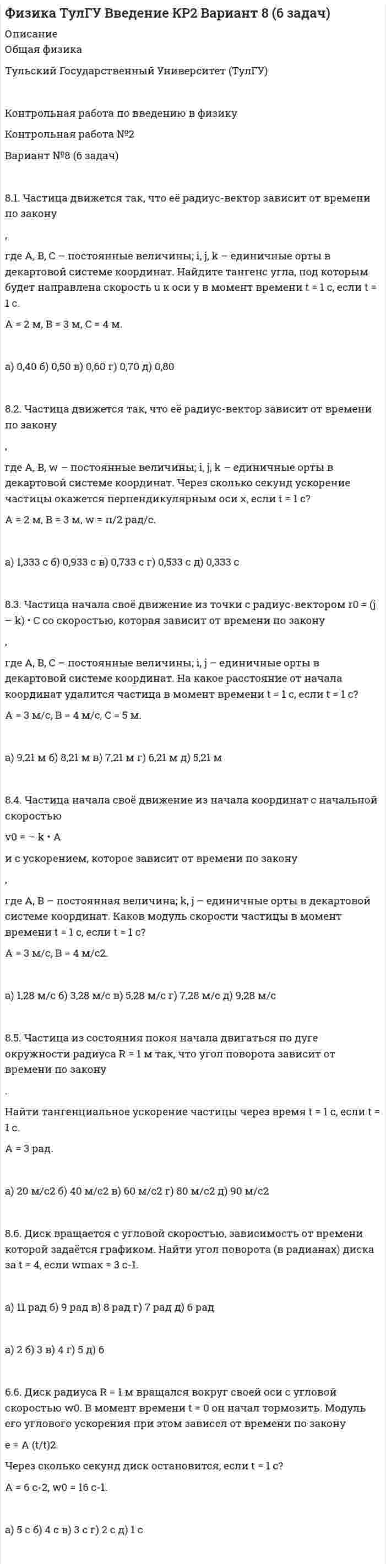 




Описание

Физика ТулГУ Введение КР2 Вариант 9 (6 задач)
.
.
.
Общая физика
Тульский Государственный Университет (ТулГУ)
.
Контрольная работа по введению в физику
Контрольная работа №2
Вариант №9 (6 задач)
.
.
.
Если понадобятся другие варианты этой работы - пишите в личку.
.
.
.
.
9.1. Частица движется так, что её радиус-вектор зависит от времени по закону
,
где A, B, w – постоянные величины; i, j, k – единичные орты в декартовой системе координат. Через сколько секунд скорость частицы окажется перпендикулярной оси z, если t = 1 с.
A = 3 м, B = 4 м, w = п/2 рад/с.

а) 0,494 с б) 0,694 с в) 0,894 с г) 1,04 с д) 2,24 с
9.2. Частица движется так, что её скорость зависит от времени по закону
,
где A, B – постоянные величины; i, j – единичные орты в декартовой системе координат. Чему станет равна величина полного ускорения частицы в момент времени t = 1 с, если t = 1 с?
A = 3 м/с, B = 5 м/с.

а) 8,4 м/с2 б) 10,4 м/с2 в) 12,4 м/с2 г) 14,4 м/с2 д) 16,4 м/с2

9.3. Частица начала своё движение из точки с радиус-вектором r0 = C•i со скоростью, которая зависит от времени по закону
,
где A, B, C – постоянные величины; i, j – единичные орты в декартовой системе координат. На какое расстояние от начала координат удалится частица в момент времени t = 1 с, если t = 1 с?
A = 3 м/с, B = 4 м/с, C = 5 м.

а) 6,64 м б) 5,64 м в) 4,64 м г) 3,64 м д) 2,64 м
9.4. Частица начала своё движение из начала координат с начальной скоростью
v0 = (i + k) • A
и с ускорением, которое зависит от времени по закону
,
где A, B – постоянная величина; i, j, k – единичные орты в декартовой системе координат. Каков модуль скорости частицы в момент времени t = 1 с, если t = 1 с?
A = 2 м/с, B = 3 м/с2.

а) 7,20 м/с б) 6,20 м/с в) 5,20 м/с г) 4,20 м/с д) 3,20 м/с

9.5. Частица из состояния покоя начала двигаться по дуге окружности радиуса R = 1 м с угловым ускорением, которое зависит от времени по закону
.
Найти линейную скорость частицы через время t = 1 с, если t = 1 с.
A = 2 с-2.

а) 0,111 м/с б) 0,222 м/с в) 0,333 м/с г) 0,444 м/с д) 0,555 м/с

9.6. Диск вращается с угловой скоростью, зависимость от времени которой задаётся графиком. Найти угол поворота диска (в радианах) за t = 4, если wmax = 2 с-1.
а) 5 рад б) 4 рад в) 3 рад г) 2 рад д) 1 рад


            
            
            81. Укажите характер изменения атомного радиуса в ряду элементов: Cl, S, P, Si, Al, Mg, Na. Какое химическое свойство – окислительная или восстановительная способность – изменяется таким же образом? Найдите самый активный восстановитель.8.1. Частица движется так, что её радиус-вектор зависит от времени по закону , где A, B, C – постоянные величины; i, j, k – единичные орты в декартовой системе координат. Найдите тангенс угла, под которым будет направлена скорость u к оси y в момент времени t = 1 с, если t = 1 с. A = 2 м, B = 3 м, C = 4 м.82. Как изменяется энергия ионизации атомов и восстановительная способность в ряду элементов: Tl, In, Ga, Al, B? Дайте развернутый ответ с учётом положения этих элементов в Периодической системе.82. Какое максимальное число электронов могут занимать s-, р-, d- и f-орбитали данного энергетического уровня? Почему? Напишите электронную формулу атома элемента с порядковым номером 49. 182. Изобразите строение мицеллы, полученной по реакции CrCl₃(изб.) + 3КOH = Cr(ОН)₃↓ + 3КCl.82. При нагревании диоксида азота в закрытом сосуде до некоторой температуры равновесие реакции 2NO₂ ↔ 2NO + O₂ установилось при следующих концентрациях: [NO₂] = 0,4 моль/л; [NO] = 1 моль/л; [O₂] = 0,5 моль/л. Вычислите константу равновесия82. Чему равна величина ЭДС цинкового концентрационного элемента, составленного из двух цинковых электродов, опущенных в растворы с концентрациями ионов Zn²⁺, равными 10⁻² и 10⁻⁶ моль/л? Приведите схему такого элемента и реакции, протекающие на 83 балла Математические и инструментальные методы поддержки принятия решений (обучение)7 ПРОМЕЖУТОЧНЫХ ТЕСТА И ИТОГОВЫЙ ТЕСТ 75% РОСДИСТАНТ7 ПРОМЕЖУТОЧНЫХ ТЕСТОВ, ПРАКТИЧЕСКОЕ ЗАДАНИЕ ДЛЯ ВКС и ИТОГОВЫЙ ТЕСТ 78% РОСДИСТАНТ8-00 Кондуктор с бункерной загрузкой деталей 80 баллов Архитектура предприятий и информационных систем 80. Исходя из положения элемента в Периодической системе Д.И. Менделеева, определите для каждого из элементов ₅₆Ba, ₇₄W, ₈₄Po:   а) сколько энергетических уровней занято электронами;   б) к какому семейству относится элемент;  в) на каких уровнях80. Исходя из степени окисления хлора, определите, какое из соединений: Cl₂, HCl, HClO₄ – только окислитель, только восстановитель и какое из них может иметь функцию и окислителя и восстановителя. Почему? На основании электронных уравнений 81 вариант