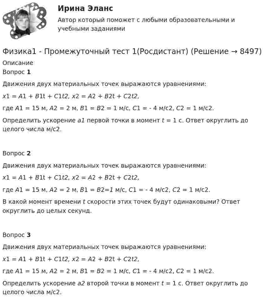     
          Описание
          Вопрос 1Движения двух материальных точек выражаются уравнениями:x1 = A1 + B1t + C1t2, x2 = A2 + B2t + C2t2,где A1 = 15 м, A2 = 2 м, B1 = B2 = 1 м/с, C1 = - 4 м/с2, С2 = 1 м/с2.Определить ускорение a1 первой точки в момент t = 1 c. Ответ округлить до целого числа м/с2.Вопрос 2 Движения двух материальных точек выражаются уравнениями:x1 = A1 + B1t + C1t2, x2 = A2 + B2t + C2t2,где A1 = 15 м, A2 = 2 м, B1 = B2=1 м/с, C1 = - 4 м/с2, С2 = 1 м/с2.В какой момент времени t скорости этих точек будут одинаковыми? Ответ округлить до целых секунд.Вопрос 3 Движения двух материальных точек выражаются уравнениями:x1 = A1 + B1t + C1t2, x2 = A2 + B2t + C2t2,где A1 = 15 м, A2 = 2 м, B1 = B2 = 1 м/с, C1 = - 4 м/с2, С2 = 1 м/с2.Определить ускорение а2 второй точки в момент t = 1 c. Ответ округлить до целого числа м/с2.  
            
            
            Физика 1 Практическое задание 2 Вариант 16 РосдистантФизика1 - Промежуточный тест 1(Росдистант)Физика 1 - Промежуточный тест 2(Росдистант)Физика 1 - Промежуточный тест 3(Росдистант)Физика 1 - Промежуточный тест 4 (Росдистант)Физика 1 РосдистантФизика 1 РосдистантФизика 1, практические задания 2-6ФИЗИКА 1 ПРАКТИЧЕСКОЕ ЗАДАНИЕфизика 1---ПРАКТИЧЕСКОЕ ЗАДАНИЕ 1-2 бригада 15 --буквы Р, ЧФизика 1  Практическое задание 1,2 ВАРИАНТ Г РОСДИСТАНТФизика 1  Практическое задание 1,2 вариант Л РОСДИСТАНТФизика 1 Практическое задание 1 Вариант 13 РосдистантФизика 1 Практическое задание 1 Вариант 16 Росдистант
