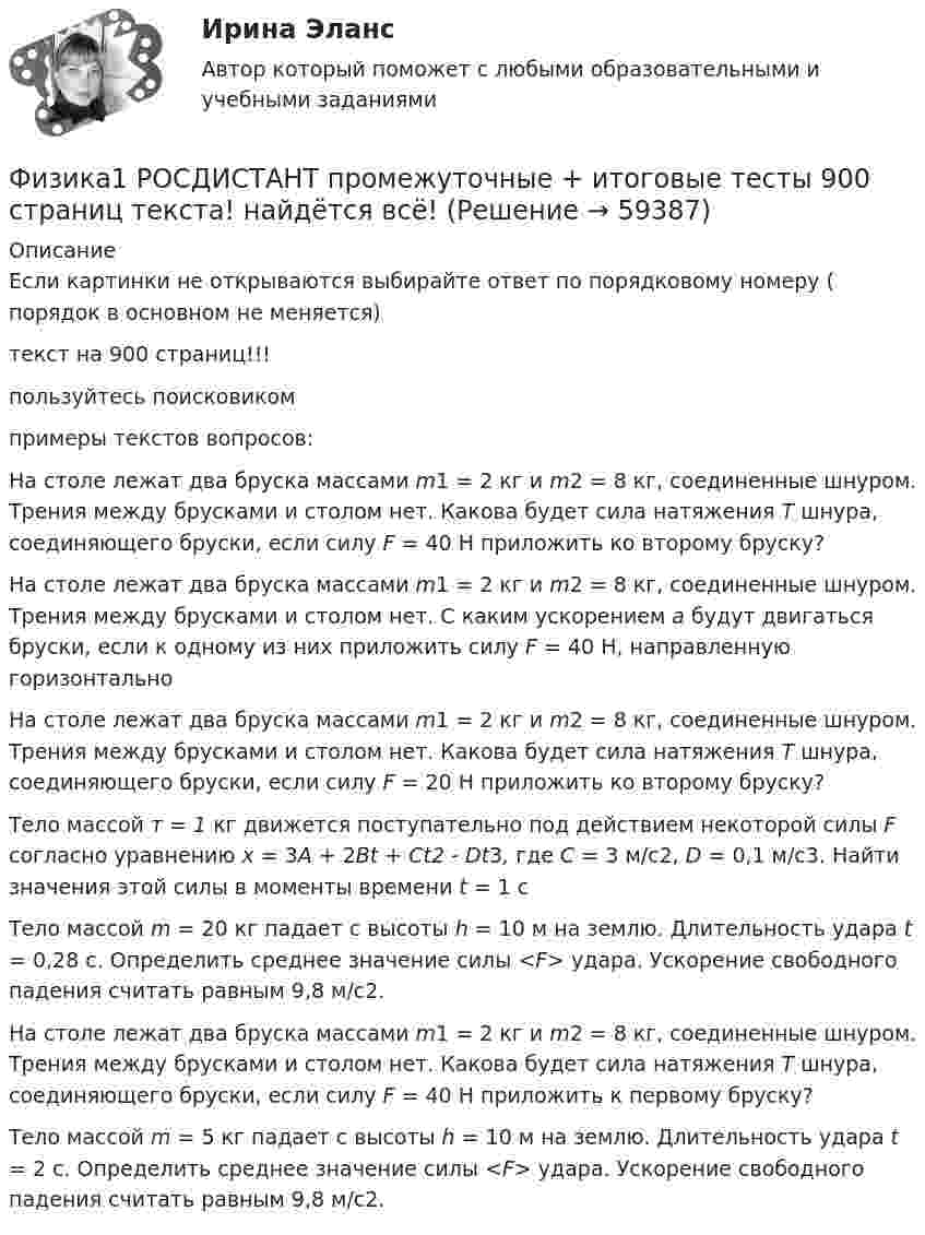      
            Описание
            Если картинки не открываются выбирайте ответ по порядковому номеру ( порядок в основном не меняется)текст на 900 страниц!!! пользуйтесь поисковикомпримеры текстов вопросов:На столе лежат два бруска массами m1 = 2 кг и m2 = 8 кг, соединенные шнуром. Трения между брусками и столом нет. Какова будет сила натяжения Т шнура, соединяющего бруски, если силу F = 40 Н приложить ко второму бруску?На столе лежат два бруска массами m1 = 2 кг и m2 = 8 кг, соединенные шнуром. Трения между брусками и столом нет. С каким ускорением а будут двигаться бруски, если к одному из них приложить силу F = 40 H, направленную горизонтальноНа столе лежат два бруска массами m1 = 2 кг и m2 = 8 кг, соединенные шнуром. Трения между брусками и столом нет. Какова будет сила натяжения Т шнура, соединяющего бруски, если силу F = 20 Н приложить ко второму бруску?Тело массой т = 1 кг движется поступательно под действием некоторой силы F согласно уравнению x = 3A + 2Bt + Ct2 - Dt3, где С = 3 м/с2, D = 0,1 м/с3. Найти значения этой силы в моменты времени t = 1 сТело массой m = 20 кг падает с высоты h = 10 м на землю. Длительность удара t = 0,28 с. Определить среднее значение силы <F> удара. Ускорение свободного падения считать равным 9,8 м/с2.На столе лежат два бруска массами m1 = 2 кг и m2 = 8 кг, соединенные шнуром. Трения между брусками и столом нет. Какова будет сила натяжения Т шнура, соединяющего бруски, если силу F = 40 Н приложить к первому бруску?Тело массой m = 5 кг падает с высоты h = 10 м на землю. Длительность удара t = 2 с. Определить среднее значение силы <F> удара. Ускорение свободного падения считать равным 9,8 м/с2.   
            
            
            Физика 1. Росдистант. Практическое задание 1, 2. Вариант 11 (буква М)Физика1 РОСДИСТАНТ промежуточные + итоговые тесты 900 страниц текста! найдётся всё!Физика 1. Росдистант. Промежуточные тесты 1-11. и Итоговый тест.Физика 1 [Росдистант ТГУ] Вариант 10Физика 1 РОСДИСТАНТ ТГУ практические задания 1-9ФИЗИКА 1 СЕМЕСТР МТИФизика 1 семестр (тест с ответами Колледж Синергия)Физика 1 - Промежуточный тест 2(Росдистант)Физика 1 - Промежуточный тест 3(Росдистант)Физика 1 - Промежуточный тест 4 (Росдистант)Физика 1 РосдистантФизика 1 РосдистантФИЗИКА 1 - РОСДИСТАНТ - 9 заданий - Подробные решения в ВордеФИЗИКА 1 - РОСДИСТАНТ - 9 заданий - только ответы без решений