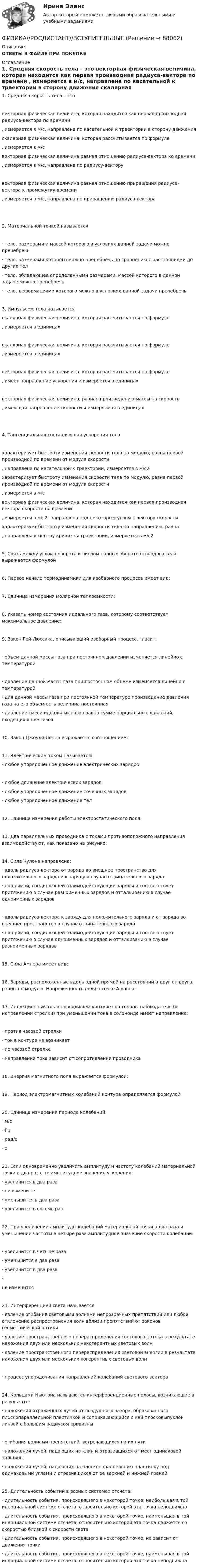      
            Описание
            ОТВЕТЫ В ФАЙЛЕ ПРИ ПОКУПКЕ 
            Оглавление
            1.     Средняя скорость тела – это  векторная физическая величина, которая находится как первая производная радиуса-вектора по времени , измеряется в м/с, направлена по касательной к траектории в сторону движения  скалярная физическая величина, которая рассчитывается по формуле , измеряется в м/с  векторная физическая величина равная отношению радиуса-вектора ко времени , измеряется в м/с, направлена по радиусу-вектору   векторная физическая величина равная отношению приращения радиуса-вектора к промежутку времени , измеряется в м/с, направлена по приращению радиуса-вектора  2.     Материальной точкой называется·       тело, размерами и массой которого в условиях данной задачи можно пренебречь·       тело, размерами которого можно пренебречь по сравнению с расстояниями до других тел        ·       тело, обладающее определенными размерами, массой которого в данной задаче можно пренебречь      ·       тело, деформациями которого можно в условиях данной задачи пренебречь3.     Импульсом тела называется  скалярная физическая величина, которая рассчитывается по формуле , измеряется в единицах   скалярная физическая величина, которая рассчитывается по формуле , измеряется в единицах   векторная физическая величина, которая рассчитывается по формуле , имеет направление ускорения и измеряется в единицах   векторная физическая величина, равная произведению массы на скорость , имеющая направление скорости и измеряемая в единицах  4.     Тангенциальная составляющая ускорения тела  характеризует быстроту изменения скорости тела по модулю, равна первой производной по времени от модуля скорости , направлена по касательной к траектории, измеряется в м/с2  характеризует быстроту изменения скорости тела по модулю, равна первой производной по времени от модуля скорости , измеряется в м/с  векторная физическая величина, которая находится как первая производная вектора скорости по времени , измеряется в м/с2, направлена под некоторым углом к вектору скорости  характеризует быстроту изменения скорости тела по направлению, равна , направлена к центру кривизны траектории, измеряется в м/с2 5.     Связь между углом поворота и числом полных оборотов твердого тела выражается формулой6.     Первое начало термодинамики для изобарного процесса имеет вид:7.     Единица измерения молярной теплоемкости:8.     Указать номер состояния идеального газа, которому соответствует максимальное давление:9.     Закон Гей-Люссака, описывающий изобарный процесс, гласит:·       объем данной массы газа при постоянном давлении изменяется линейно с температурой·       давление данной массы газа при постоянном объеме изменяется линейно с температурой ·       для данной массы газа при постоянной температуре произведение давления газа на его объем есть величина постоянная         ·       давление смеси идеальных газов равно сумме парциальных давлений, входящих в нее газов10.  Закон Джоуля-Ленца выражается соотношением:11.  Электрическим током называется: ·       любое упорядоченное движение электрических зарядов     ·       любое движение электрических зарядов       ·       любое упорядоченное движение точечных зарядов ·       любое упорядоченное движение тел12.  Единица измерения работы электростатического поля:13.  Два параллельных проводника с токами противоположного направления взаимодействуют, как показано на рисунке:14.  Сила Кулона направлена: ·       вдоль радиуса-вектора от заряда во внешнее пространство для положительного заряда и к заряду в случае отрицательного заряда·       по прямой, соединяющей взаимодействующие заряды и соответствует притяжению в случае разноименных зарядов и отталкиванию в случае одноименных зарядов ·       вдоль радиуса-вектора к заряду для положительного заряда и от заряда во внешнее пространство в случае отрицательного заряда·       по прямой, соединяющей взаимодействующие заряды и соответствует притяжению в случае одноименных зарядов и отталкиванию в случае разноименных зарядов15.  Сила Ампера имеет вид:16.  Заряды, расположенные вдоль одной прямой на расстоянии а друг от друга, равны по модулю. Напряженность поля в точке А равна:17.  Индукционный ток в проводящем контуре со стороны наблюдателя (в направлении стрелки) при уменьшении тока в соленоиде имеет направление: ·       против часовой стрелки           ·       ток в контуре не возникает     ·       по часовой стрелке      ·       направление тока зависит от сопротивления проводника18.  Энергия магнитного поля выражается формулой:19.  Период электромагнитных колебаний контура определяется формулой:20.  Единица измерения периода колебаний: ·       м/с       ·       Гц         ·       рад/с   ·       с21.  Если одновременно увеличить амплитуду и частоту колебаний материальной точки в два раза, то амплитудное значение ускорения: ·       увеличится в два раза ·       не изменится  ·       уменьшится в два раза             ·       увеличится в восемь раз22.  При увеличении амплитуды колебаний материальной точки в два раза и уменьшении частоты в четыре раза амплитудное значение скорости колебаний:·       увеличится в четыре раза        ·       уменьшится в два раза             ·       увеличится в два раза ·       не изменится23.  Интерференцией света называется: ·       явление огибания световыми волнами непрозрачных препятствий или любое отклонение распространения волн вблизи препятствий от законов геометрической оптики·       явление пространственного перераспределения светового потока в результате наложения двух или нескольких некогерентных световых волн        ·       явление пространственного перераспределения световой энергии в результате наложения двух или нескольких когерентных световых волн             ·       процесс упорядочивания направлений колебаний светового вектора24.  Кольцами Ньютона называются интерференционные полосы, возникающие в результате:·       наложения отраженных лучей от воздушного зазора, образованного плоскопараллельной пластинкой и соприкасающейся с ней плосковыпуклой линзой с большим радиусом кривизны·       огибания волнами препятствий, встречающихся на их пути·       наложения лучей, падающих на клин и отразившихся от мест одинаковой толщины·       наложения лучей, падающих на плоскопараллельную пластинку под одинаковыми углами и отразившихся от ее верхней и нижней граней25.  Длительность событий в разных системах отсчета:·       длительность события, происходящего в некоторой точке, наибольшая в той инерциальной системе отсчета, относительно которой эта точка неподвижна·       длительность события, происходящего в некоторой точке, наименьшая в той инерциальной системе отсчета, относительно которой эта точка движется со скоростью близкой к скорости света·       длительность события, происходящего в некоторой точке, не зависит от движения точки·       длительность события, происходящего в некоторой точке, наименьшая в той инерциальной системе отсчета, относительно которой эта точка неподвижна  
            
            
            Физика. Решение задачФИЗИКА//РОСДИСТАНТ//ВСТУПИТЕЛЬНЫЕФизика САМГТУ, вариант 5Физика, САМГТУ, вариант 6(Физика / Санкт-Петербургский Государственный Университет Промышленных Технологий и Дизайна) Часть 1 / Контрольная работа №10 / Задачи №№ 20, 30, 60, 100, 120, 140(Физика / Санкт-Петербургский Государственный Университет Промышленных Технологий и Дизайна) Часть 1 / Контрольная работа №1 / Задачи №№ 11, 31, 51, 91, 111, 131(Физика / Санкт-Петербургский Государственный Университет Промышленных Технологий и Дизайна) Часть 1 / Контрольная работа №7 / Задачи №№ 17, 37, 57, 97, 117, 137Физика полупроводников.ти(2) тест с ответами Синергия/МОИ/ МТИ /МОСАП💯 Физика (правильные ответы на тест Синергия / МОИ / МТИ / МосА, август 2023)💯 Физика (правильные ответы на тест Синергия / МОИ / МТИ / МосАП)Физика прочности и пластичностиФизика прочности и пластичностиФизика прочности и пластичностиФизика Рейтинговая работа 1 Вариант  МУ им. С.Ю. Витте 