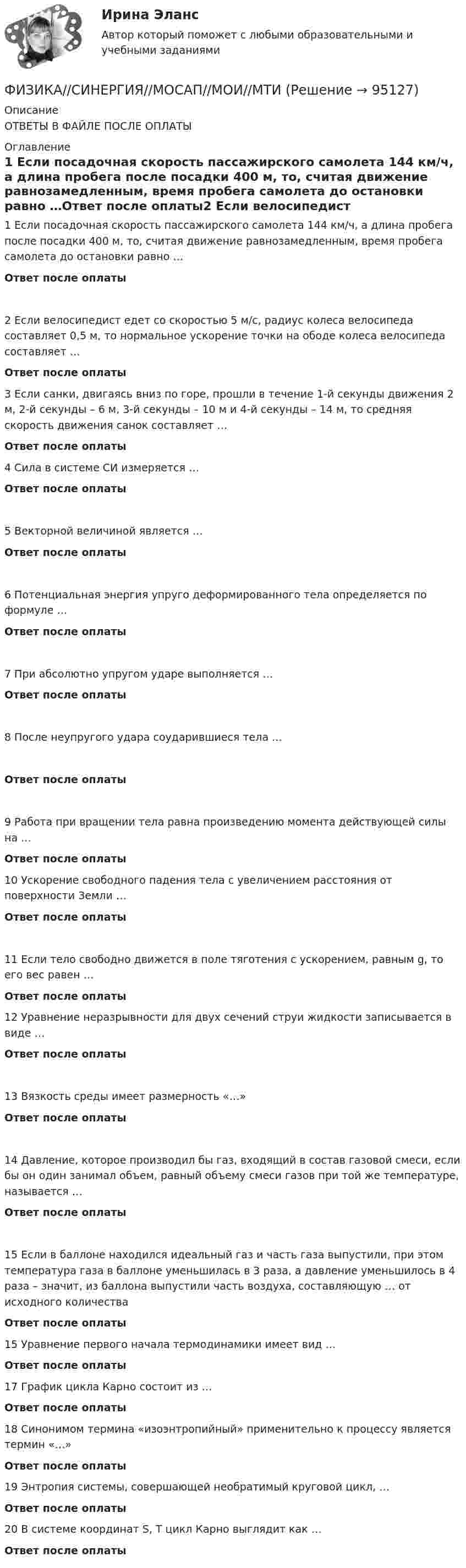      
            Описание
            ОТВЕТЫ В ФАЙЛЕ ПОСЛЕ ОПЛАТЫ 
            Оглавление
            1            Если посадочная скорость пассажирского самолета 144 км/ч, а длина пробега после посадки 400 м, то, считая движение равнозамедленным, время пробега самолета до остановки равно …Ответ после оплаты2            Если велосипедист едет со скоростью 5 м/с, радиус колеса велосипеда составляет 0,5 м, то нормальное ускорение точки на ободе колеса велосипеда составляет …Ответ после оплаты 3            Если санки, двигаясь вниз по горе, прошли в течение 1-й секунды движения 2 м, 2-й секунды – 6 м, 3-й секунды – 10 м и 4-й секунды – 14 м, то средняя скорость движения санок составляет …Ответ после оплаты4            Сила в системе СИ измеряется …Ответ после оплаты 5            Векторной величиной является …Ответ после оплаты  6    Потенциальная энергия упруго деформированного тела определяется по формуле …Ответ после оплаты 7            При абсолютно упругом ударе выполняется …Ответ после оплаты  8   После неупругого удара соударившиеся тела …Ответ после оплаты 9            Работа при вращении тела равна произведению момента действующей силы на …Ответ после оплаты10         Ускорение свободного падения тела с увеличением расстояния от поверхности Земли …Ответ после оплаты 11         Если тело свободно движется в поле тяготения с ускорением, равным g, то его вес равен …Ответ после оплаты12         Уравнение неразрывности для двух сечений струи жидкости записывается в виде …Ответ после оплаты 13  Вязкость среды имеет размерность «…»Ответ после оплаты 14          Давление, которое производил бы газ, входящий в состав газовой смеси, если бы он один занимал объем, равный объему смеси газов при той же температуре, называется …Ответ после оплаты15  Если в баллоне находился идеальный газ и часть газа выпустили, при этом температура газа в баллоне уменьшилась в 3 раза, а давление уменьшилось в 4 раза – значит, из баллона выпустили часть воздуха, составляющую … от исходного количестваОтвет после оплаты 15  Уравнение первого начала термодинамики имеет вид …Ответ после оплаты 17   График цикла Карно состоит из …Ответ после оплаты 18   Синонимом термина «изоэнтропийный» применительно к процессу является термин «…»Ответ после оплаты 19   Энтропия системы, совершающей необратимый круговой цикл, …Ответ после оплаты 20  В системе координат S, T цикл Карно выглядит как …Ответ после оплаты  
            
            
            Физика (Синергия )ФИЗИКА//СИНЕРГИЯ//МОСАП//МОИ//МТИФИЗИКА//СИНЕРГИЯ//МТИ//МОИ//МОСапФизика. Синергия. ✅ Ответы на ИТОГОВЫЙ ТЕСТ. На отлично!Физика. Синергия. Ответы на ИТОГОВЫЙ ТЕСТ. На отлично!Физика. Синергия. Ответы на ИТОГОВЫЙ ТЕСТ. На отлично!Физика. Синергия. 🔥 Ответы на КОМПЕТЕНТНОСТНЫЙ ТЕСТ 🔥Физика. Решение задачФИЗИКА//РОСДИСТАНТ//ВСТУПИТЕЛЬНЫЕФизика САМГТУ, вариант 5Физика, САМГТУ, вариант 6(Физика / Санкт-Петербургский Государственный Университет Промышленных Технологий и Дизайна) Часть 1 / Контрольная работа №10 / Задачи №№ 20, 30, 60, 100, 120, 140(Физика / Санкт-Петербургский Государственный Университет Промышленных Технологий и Дизайна) Часть 1 / Контрольная работа №1 / Задачи №№ 11, 31, 51, 91, 111, 131(Физика / Санкт-Петербургский Государственный Университет Промышленных Технологий и Дизайна) Часть 1 / Контрольная работа №7 / Задачи №№ 17, 37, 57, 97, 117, 137