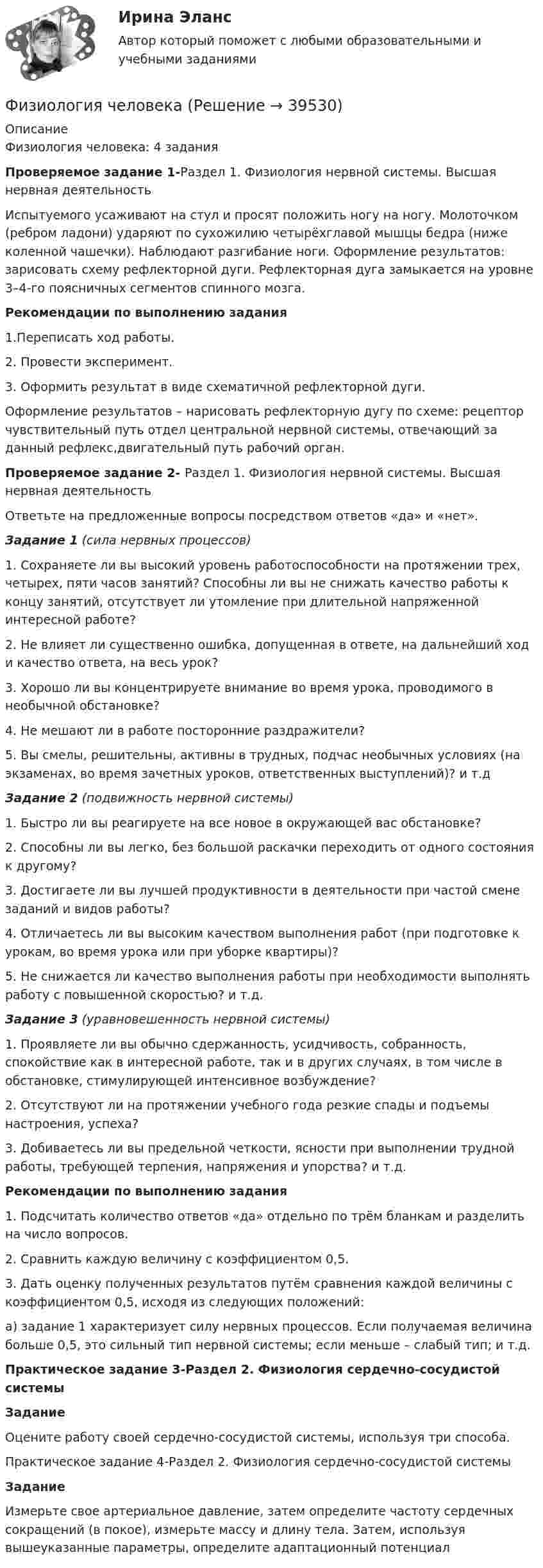     
          Описание
          Физиология человека: 4 заданияПроверяемое задание 1-Раздел 1. Физиология нервной системы. Высшая нервная деятельностьИспытуемого усаживают на стул и просят положить ногу на ногу. Молоточком (ребром ладони) ударяют по сухожилию четырёхглавой мышцы бедра (ниже коленной чашечки). Наблюдают разгибание ноги. Оформление результатов: зарисовать схему рефлекторной дуги. Рефлекторная дуга замыкается на уровне 3–4-го поясничных сегментов спинного мозга.Рекомендации по выполнению задания1.Переписать ход работы.2. Провести эксперимент.3. Оформить результат в виде схематичной рефлекторной дуги.Оформление результатов – нарисовать рефлекторную дугу по схеме: рецептор чувствительный путь отдел центральной нервной системы, отвечающий за данный рефлекс,двигательный путь рабочий орган.Проверяемое задание 2- Раздел 1. Физиология нервной системы. Высшая нервная деятельностьОтветьте на предложенные вопросы посредством ответов «да» и «нет».Задание 1 (сила нервных процессов)1. Сохраняете ли вы высокий уровень работоспособности на протяжении трех, четырех, пяти часов занятий? Способны ли вы не снижать качество работы к концу занятий, отсутствует ли утомление при длительной напряженной интересной работе?2. Не влияет ли существенно ошибка, допущенная в ответе, на дальнейший ход и качество ответа, на весь урок?3. Хорошо ли вы концентрируете внимание во время урока, проводимого в необычной обстановке?4. Не мешают ли в работе посторонние раздражители?5. Вы смелы, решительны, активны в трудных, подчас необычных условиях (на экзаменах, во время зачетных уроков, ответственных выступлений)? и т.дЗадание 2 (подвижность нервной системы)1. Быстро ли вы реагируете на все новое в окружающей вас обстановке?2. Способны ли вы легко, без большой раскачки переходить от одного состояния к другому?3. Достигаете ли вы лучшей продуктивности в деятельности при частой смене заданий и видов работы?4. Отличаетесь ли вы высоким качеством выполнения работ (при подготовке к урокам, во время урока или при уборке квартиры)?5. Не снижается ли качество выполнения работы при необходимости выполнять работу с повышенной скоростью? и т.д.Задание 3 (уравновешенность нервной системы)1. Проявляете ли вы обычно сдержанность, усидчивость, собранность, спокойствие как в интересной работе, так и в других случаях, в том числе в обстановке, стимулирующей интенсивное возбуждение?2. Отсутствуют ли на протяжении учебного года резкие спады и подъемы настроения, успеха?3. Добиваетесь ли вы предельной четкости, ясности при выполнении трудной работы, требующей терпения, напряжения и упорства? и т.д.Рекомендации по выполнению задания1. Подсчитать количество ответов «да» отдельно по трём бланкам и разделить на число вопросов.2. Сравнить каждую величину с коэффициентом 0,5.3. Дать оценку полученных результатов путём сравнения каждой величины с коэффициентом 0,5, исходя из следующих положений:а) задание 1 характеризует силу нервных процессов. Если получаемая величина больше 0,5, это сильный тип нервной системы; если меньше – слабый тип; и т.д.Практическое задание 3-Раздел 2. Физиология сердечно-сосудистой системыЗаданиеОцените работу своей сердечно-сосудистой системы, используя три способа.Практическое задание 4-Раздел 2. Физиология сердечно-сосудистой системыЗаданиеИзмерьте свое артериальное давление, затем определите частоту сердечных сокращений (в покое), измерьте массу и длину тела. Затем, используя вышеуказанные параметры, определите адаптационный потенциал  
            
            
            Физиология центральной нервной системы (НИИ ДПО)Физиология человекаФизиология человека (ответы на тест Синергия / МТИ / МОИ / МосАП)Физиология человека  СДО РОСТДИСТАНТ ПРАКТИЧЕСКИЕ РАБОТЫ 1-2, 3-4Физическая величина - это ...Физическая культураФизическая культураФизика электротехнических материалов, МТИ, Синергия, МосАП, Август 2022гФизике.Витте 2 тест, 1 курс, 1 семестрФизико-химические методы анализа Росдистант ТГУ Ответы на 2 промежуточных теста и итоговое тестированиеФизиологические основы безопасности жизнедеятельностиФизиологические основы безопасности жизнедеятельностиФизиологические основы безопасности жизнедеятельностиФизиологические основы безопасности жизнедеятельности Практические задания РОСДИСТАНТ