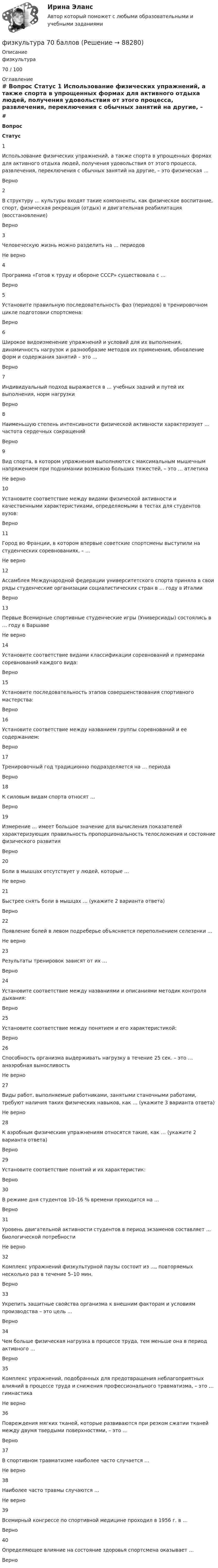      
            Описание
            физкультура 70 / 100 
            Оглавление
             # Вопрос Статус    1 Использование физических упражнений, а также спорта в упрощенных формах для активного отдыха людей, получения удовольствия от этого процесса, развлечения, переключения с обычных занятий на другие, – это физическая … Верно   2 В структуру … культуры входят такие компоненты, как физическое воспитание, спорт, физическая рекреация (отдых) и двигательная реабилитация (восстановление) Верно   3 Человеческую жизнь можно разделить на … периодов Не верно   4 Программа «Готов к труду и обороне СССР» существовала с … Верно   5 Установите правильную последовательность фаз (периодов) в тренировочном цикле подготовки спортсмена: Верно   6 Широкое видоизменение упражнений и условий для их выполнения, динамичность нагрузок и разнообразие методов их применения, обновление форм и содержания занятий – это … Верно   7 Индивидуальный подход выражается в … учебных задний и путей их выполнения, норм нагрузки Верно   8 Наименьшую степень интенсивности физической активности характеризует … частота сердечных сокращений Верно   9 Вид спорта, в котором упражнения выполняются с максимальным мышечным напряжением при поднимании возможно больших тяжестей, – это … атлетика Не верно   10 Установите соответствие между видами физической активности и качественными характеристиками, определяемыми в тестах для студентов вузов: Верно   11 Город во Франции, в котором впервые советские спортсмены выступили на студенческих соревнованиях, – … Не верно   12 Ассамблея Международной федерации университетского спорта приняла в свои ряды студенческие организации социалистических стран в … году в Италии Верно   13 Первые Всемирные спортивные студенческие игры (Универсиады) состоялись в … году в Варшаве Не верно   14 Установите соответствие видами классификации соревнований и примерами соревнований каждого вида: Верно   15 Установите последовательность этапов совершенствования спортивного мастерства: Верно   16 Установите соответствие между названием группы соревнований и ее содержанием: Верно   17 Тренировочный год традиционно подразделяется на … периода Верно   18 К силовым видам спорта относят … Верно   19 Измерение … имеет большое значение для вычисления показателей характеризующих правильность пропорциональность телосложения и состояние физического развития Верно   20 Боли в мышцах отсутствует у людей, которые … Не верно   21 Быстрее снять боли в мышцах … (укажите 2 варианта ответа) Верно   22 Появление болей в левом подреберье объясняется переполнением селезенки … Не верно   23 Результаты тренировок зависят от их … Верно   24 Установите соответствие между названиями и описаниями методик контроля дыхания: Верно   25 Установите соответствие между понятием и его характеристикой: Верно   26 Способность организма выдерживать нагрузку в течение 25 сек. – это … анаэробная выносливость Не верно   27 Виды работ, выполняемые работниками, занятыми станочными работами, требуют наличия таких физических навыков, как … (укажите 3 варианта ответа) Не верно   28 К аэробным физическим упражнениям относятся такие, как … (укажите 2 варианта ответа) Верно   29 Установите соответствие понятий и их характеристик: Верно   30 В режиме дня студентов 10–16 % времени приходится на … Верно   31 Уровень двигательной активности студентов в период экзаменов составляет … биологической потребности Не верно   32 Комплекс упражнений физкультурной паузы состоит из …, повторяемых несколько раз в течение 5–10 мин. Верно   33 Укрепить защитные свойства организма к внешним факторам и условиям производства – это цель … Верно   34 Чем больше физическая нагрузка в процессе труда, тем меньше она в период активного … Верно   35 Комплекс упражнений, подобранных для предотвращения неблагоприятных влияний в процессе труда и снижения профессионального травматизма, – это … гимнастика Не верно   36 Повреждения мягких тканей, которые развиваются при резком сжатии тканей между двумя твердыми поверхностями, – это … Верно   37 В спортивном травматизме наиболее часто случается … Не верно   38 Наиболее часто травмы случаются … Не верно   39 Всемирный конгрессе по спортивной медицине проходил в 1956 г. в … Верно   40 Определяющее влияние на состояние здоровья спортсмена оказывает … Верно   
            
            
            Физкультурафизкультура 70 балловФИЗКУЛЬТУРА И СПОРТ МТИФизкультура и спорт тесты синергияФизкультура. Практическое занятие 3. Задание 9.Физ. культура раздел 5Физ культура Синергия зачет 1-86 вопросовФизическое лицо, которому могут быть известны какие-либо обстоятельства, имеющие значение для осуществления налогового контроля по данному налогоплательщику, – это … Физическое лицо может быть субъектом ... ответственности, (выберите три варианта ответа)Физическое лицо на основании норм международного права несет ответственность за... (выберите два варианта ответа)Физическое лицо является участником международных отношений в связи с наличием обязанности.Физическое развитие и формирование правил здорового образа жизни у детей дошкольного возраста в условиях реализации ФГОС ДО (НИИ ДПО)Физическое самосовершенствование студентафизической культуре и спорту 