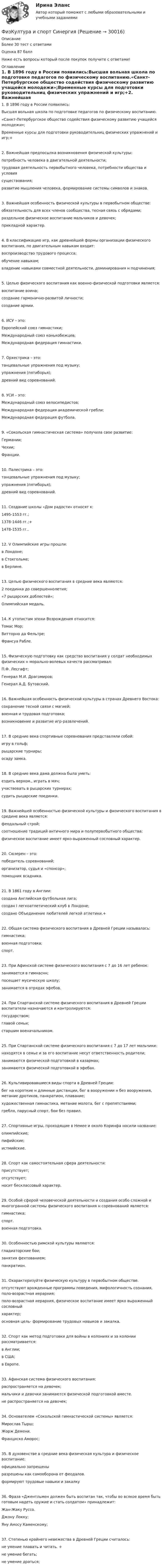      
          Описание
          Более 30 тест с ответамиОценка 87 баллНиже есть вопросы который после покупок получите с ответами! 
          Оглавление
          1. В 1896 году в России появились:Высшая вольная школа по подготовке педагогов по физическому воспитанию.«Санкт-Петербургское общество содействия физическому развитию учащейся молодежи»;Временные курсы для подготовки руководительниц физических упражнений и игр;+2. Важнейшая предпосылка возникновения физической культуры:потребность человека в двигательной деятельности;трудовая деятельность первобытного человека, потребности общества и условиясуществования;развитие мышления человека, формирование системы символов и знаков.3. Важнейшая особенность физической культуры в первобытном обществе:обязательность для всех членов сообщества, тесная связь с обрядами;раздельное физическое воспитание мальчиков и девочек;прикладной характер.4. В классификацию игр, как древнейшей формы организации физического воспитания, по двигательным навыкам входит:воспроизводство трудового процесса;обучение навыкам;владение навыками совместной деятельности, доминирования н подчинения;5. Целью физического воспитания как военно-физической подготовки является:воспитание воина;создание гармонично-развитой личности;создание армии.6. ИСУ – это:Европейский союз гимнастики;Международный союз конькобежцев;Международная федерация гимнастики.7. Орхестрика – это:танцевальные упражнения под музыку;упражнения (пятиборья);древний вид соревнований.8. УСИ – это:Международный союз велосипедистов;Международная федерация академической гребли;Международная федерация футбола.9. «Сокольская гимнастическая система» получила свое развитие:Германии;Чехии;Франции.10. Палестрика – это:танцевальные упражнения под музыку;упражнения (пятиборья);древний вид соревнований.11. Создание школы «Дом радости» относят к:1495-1553 гг.;1378-1446 гг.;+1478-1535 гг..12. V Олимпийские игры прошли:в Лондоне;в Стокгольме;в Берлине.13. Целью физического воспитания в средние века являются:2 поединка до совершеннолетия;«7 рыцарских доблестей»;Олимпийская медаль.14. К утопистам эпохи Возрождения относится:Томас Мор;Витторно да Фельтре;Франсуа Рабле.15. Физическую подготовку как средство воспитания у солдат необходимых физических н морально-волевых качеств рассматривал:П.Ф. Лесгафт;Генерал М.И. Драгомиров;Генерал А.Д. Бутовский.16. Важнейшая особенность физической культуры в странах Древнего Востока:сохранение тесной связи с магией;военная и трудовая подготовка;возникновение и развитие игр-развлечений.17. В средние века спортивные соревнования представляли собой:игру в гольф;рыцарские турниры;осаду замка.18. В средние века дама должна была уметь:ездить верхом., играть в мяч;участвовать в рыцарских турнирах;судить рыцарские поединки.19. Важнейшей особенностью физической культуры и физического воспитания в средине века является:феодальный строй;соотношение традиций античного мира и полупервобытного общества;физическое воспитание имеет ярко-выраженный сословный характер.20. Сюзерен – это:победитель соревнований;организатор, судья и «спонсор»;помощник всадника.21. В 1861 году в Англии:создана Английская футбольная лига;создан I легкоатлетический клуб в Лондоне;создано Объединение любителей легкой атлетики.+22. Общая система физического воспитания в Древней Греции называлась:гимнастика;военная подготовка;спорт.23. При Афинской системе физического воспитания с 7 до 16 лет ребенок:занимается в гимнаснн;посещает мусическую школу;занимается в отрядах эфебов.24. При Спартанской системе физического воспитания в Древней Греции воспитатели назначаются и контролируются:государством;главой семьи;старшим военачальником.25. При Спартанской системе физического воспитания с 7 до 17 лет мальчики:находятся в семье и за его воспитание несут ответственность родители;занимаются физической подготовкой в казармах;занимаются физической подготовкой в эфебах.26. Культивировавшиеся виды спорта в Древней Греции:бег на короткие н длинные дистанции, бег в вооружении н без вооружения, метание дротиков, панкратион, плавание;художественная гимнастика, метание молота, бег с препятствиями;гребля, парусный спорт, бои без правил.27. Спортивные игры, проходящие в Немее и около Коринфа носили название:олимпийские;пифийские;истмийские.28. Спорт как самостоятельная сфера деятельности:присутствует;отсутствует;носит бесклассовый характер.29. Особой сферой человеческой деятельности и создания особо сложной и многогранной системы физического воспитания н соревнований является:гимнастика;спорт.военная подготовка.30. Особенностью римской культуры являются:гладиаторские бои;занятия фехтованием;панкратион.31. Охарактеризуйте физическую культуру в первобытном обществе.отсутствуют врожденные программы поведения, мифологичность сознания, поло-возрастная иерархия;поло-возрастная иерархия, физическое воспитание имеет ярко выраженный сословныйхарактер;основная цель- формирование трудовых навыков и закалка.32. Спорт как метод подготовки для войны в колониях и за колонии рассматривается:в Англии;в США;в Европе.33. Афинская система физического воспитания:распространяется на девочек;мальчики и девочки занимаются физической подготовкой вместе.не распространяется на девочек;34. Основателем «Сокольской гимнастической системы» является:Мирослав Тырш;Жорж Демени.Франциско Аморос;35. В духовенстве в средние века физическая культура и физическое воспитание:официально запрещеныразрешены как самооборона от феодалов.формируют трудовые навыки и закалку36. Фраза «Джентльмен должен быть воспитан так, чтобы во всякое время быть готовым надеть оружие и стать солдатом» принадлежит:Жан-Жаку Руссо.Джону Локку;Яну Амосу Каменскому;37. Степенью крайнего невежества в Древней Греции считалось:не умение плавать и читать. +не умение бегать;не умение драться; 
            
            
            физической культуре и спорту ФизКултура и спорт СинергияФизкультурафизкультура 70 балловФИЗКУЛЬТУРА И СПОРТ МТИФизкультура и спорт тесты синергияФизкультура. Практическое занятие 3. Задание 9.Физическое лицо быть участником рынка ценных бумаг...	Физическое лицо (гражданин РФ) приобрело в собственность несколько нежилых помещений и планирует сдавать их в аренду. Нужно ли ему регистрироваться в качестве индивидуального предпринимателя до сдачи в аренду этих помещений? Физическое лицо, которому могут быть известны какие-либо обстоятельства, имеющие значение для осуществления налогового контроля по данному налогоплательщику, – это … Физическое лицо может быть субъектом ... ответственности, (выберите три варианта ответа)Физическое лицо на основании норм международного права несет ответственность за... (выберите два варианта ответа)Физическое лицо является участником международных отношений в связи с наличием обязанности.Физическое развитие и формирование правил здорового образа жизни у детей дошкольного возраста в условиях реализации ФГОС ДО (НИИ ДПО)