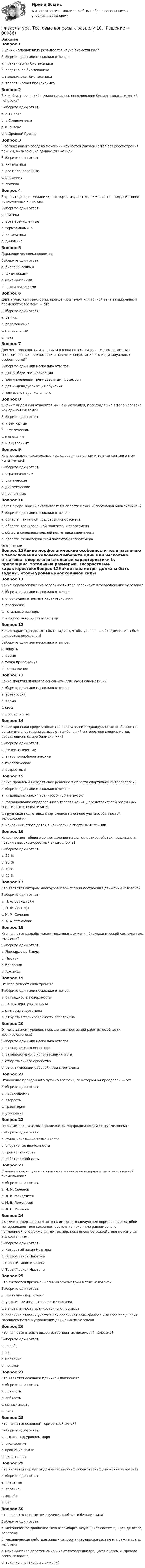     
            Описание
            Вопрос 1В каких направлениях развивается наука биомеханика?Выберите один или несколько ответов:a. практическая биомеханикаb. спортивная биомеханика c. медицинская биомеханика d. теоретическая биомеханика Вопрос 2В какой исторический период началось исследование биомеханики движений человека?Выберите один ответ:a. в 17 векеb. в Средние векаc. в 19 векеd. в Древней Греции Вопрос 3В рамках какого раздела механики изучается движение тел без рассмотрения причин, вызывающие данное движение?Выберите один ответ:a. кинематика b. все перечисленныеc. динамикаd. статикаВопрос 4Выделите раздел механики, в котором изучается движение тел под действием приложенных к ним силВыберите один ответ:a. статикаb. все перечисленныеc. термодинамикаd. кинематикаe. динамика Вопрос 5Движение человека являетсяВыберите один ответ:a. биологическимиb. физическимиc. механическими d. автоматическимиВопрос 6Длина участка траектории, пройденной телом или точкой тела за выбранный промежуток времени — этоВыберите один ответ:a. векторb. перемещениеc. направлениеd. путь Вопрос 7Для чего проводится изучения и оценка потенции всех систем организма спортсмена в их взаимосвязи, а также исследование его индивидуальных особенностей?Выберите один или несколько ответов:a. для выбора специализации b. для управления тренировочным процессом c. для индивидуализация обучения d. для всего перечисленногоВопрос 8К каким видам сил относятся мышечные усилия, происходящие в теле человека как единой системе?Выберите один ответ:a. к векторнымb. к физическимc. к внешнимd. к внутренним Вопрос 9Как называются длительные исследования за одним и тем же контингентом испытуемых?Выберите один ответ:a. стратегическиеb. статическиеc. динамические d. постоянныеВопрос 10Какая сфера знаний охватывается в области науки «Спортивная биомеханика»?Выберите один или несколько ответов:a. области лактатной подготовки спортсменаb. области тренировочной подготовки спортсмена c. области соревновательной подготовки спортсмена d. области физиологической подготовки спортсмена 
            Оглавление
            Вопрос 11Какие морфологические особенности тела различают в телосложении человека?Выберите один или несколько ответов:a. опорно-двигательные характеристики b. пропорцииc. тотальные размерыd. весоростовые характеристикиВопрос 12Какие параметры должны быть заданы, чтобы уровень необходимой силы был полностью определен?Выберите один или несколько ответов:a. модуль b. времяc. точка приложения d. направление Вопрос 13Какие понятия являются основными для науки кинематики? Выберите один или несколько ответов:a. траектория b. время c. силаd. пространствоВопрос 14Какие признаки среди множества показателей индивидуальных особенностей организма спортсмена вызывают наибольший интерес для специалистов, работающих в сфере биомеханики?Выберите один ответ:a. физиологическиеb. антропоморфологические c. биологическиеd. возрастныеВопрос 15Какие проблемы находят свое решение в области спортивной антропологии?Выберите один или несколько ответов:a. индивидуализация тренировочных нагрузокb. формирование определенного телосложения у представителей различных спортивных специализаций c. групповая подготовка спортсменов на основе учета особенностей телосложенияd. начальный отбор детей в конкретные спортивные секции Вопрос 16Каков процент общего сопротивления на долю противодействия воздушному потоку в высокоскоростных видах спорта?Выберите один ответ:a. 50 %b. 90 % c. 70 %d. 20 %Вопрос 17Кто является автором многоуровневой теории построения движений человека?Выберите один ответ:a. Н. А. Бернштейн b. П. Ф. Лесгафтc. И. М. Сеченовd. А. А. УхтомскийВопрос 18Кто является разработчиком механики движения биомеханической системы тела человека?Выберите один ответ:a. Леонардо да Винчиb. Ньютон c. Коперникd. АрхимедВопрос 19От чего зависит сила трения?Выберите один или несколько ответов:a. от гладкости поверхности b. от температуры воздухаc. от массы спортсмена d. от уровня тренированности спортсменаВопрос 20От чего зависит уровень повышения спортивной работоспособности тренирующегося?Выберите один или несколько ответов:a. от спортивного инвентаряb. от эффективного использования силы c. от правильного судействаd. от оптимизации рабочей позы спортсмена Вопрос 21Отношение пройденного пути ко времени, за который он преодолен — этоВыберите один ответ:a. перемещениеb. скорость c. траекторияd. ускорениеВопрос 22По каким показателям определяется морфологический статус человека?Выберите один ответ:a. функциональные возможности b. спортивные возможностиc. тренированностьd. работоспособностьВопрос 23С именем какого ученого связано возникновение и развитие отечественной биомеханики?Выберите один ответ:a. И. М. Сеченов b. Д. И. Менделеевc. М. В. Ломоносовd. Л. П. МатвеевВопрос 24Укажите номер закона Ньютона, имеющего следующее определение: «Любое материальное тело сохраняет состояние покоя или равномерного прямолинейного движения до тех пор, пока внешнее воздействие не изменит это состояние».Выберите один ответ:a. Четвертый закон Ньютонаb. Второй закон Ньютонаc. Первый закон Ньютона d. Третий закон НьютонаВопрос 25Что считается причиной наличия асимметрий в теле человека?Выберите один ответ:a. привычка спортсменаb. условия жизнедеятельности человекаc. направленность тренировочного процессаd. различие степени участия или различная роль правого и левого полушария головного мозга в управлении движениями человека Вопрос 26Что является вторым видом естественных локомоций человека?Выберите один ответ:a. ходьбаb. бег c. плаваниеd. прыжкиВопрос 27Что является основной причиной движения?Выберите один ответ:a. ловкостьb. гибкостьc. выносливостьd. сила Вопрос 28Что является основной тормозящей силой?Выберите один ответ:a. высота над уровнем моряb. скольжениеc. вращение Землиd. сила трения Вопрос 29Что является первым видом естественных локомоторных движений человека?Выберите один ответ:a. плаваниеb. лазаниеc. ходьба d. бегВопрос 30Что является предметом изучения в области биомеханики?Выберите один ответ:a. механическое движение живых самоорганизующихся систем и, прежде всего, человека b. механические действия живых самоорганизующихся систем и, прежде всего, человекаc. механическое перемещение живых самоорганизующихся систем и, прежде всего, человекаd. техника спортивных движений  
            
            
            Физ культура Синергия зачет 8-86 вопросовФизкультура. Тестовые вопросы к разделу 10.Физкультура. Тестовые вопросы к разделу 5.Физкультура. Тестовые вопросы к разделу 6.Физкультура ТУЛГУ 1 семестр 2 Вариант«Физкультурно-оздоровительные технологии»«Физкультурно-оздоровительные технологии» Физ. культура раздел 5Физ культура Синергия зачет 1-86 вопросовФиз культура Синергия зачет 2-100 вопросовФиз культура Синергия зачет 3-100 вопросовФиз культура Синергия зачет 4-100 вопросовФиз культура Синергия зачет 5-100 вопросовФиз культура Синергия зачет 6-100 вопросов