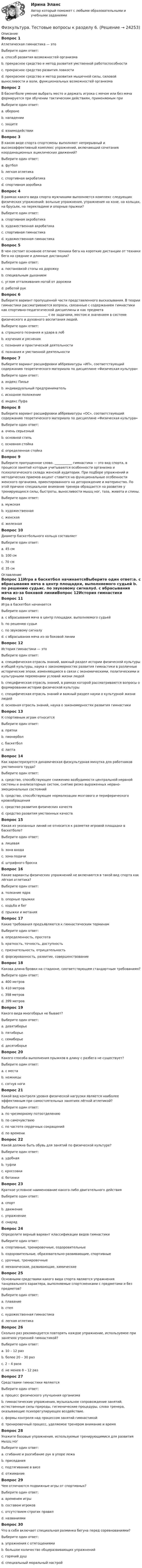      
          Описание
          Вопрос 1Атлетическая гимнастика — этоВыберите один ответ:a. способ развития возможностей организмаb. прекрасное средство и метод развития умственной работоспособностиc. прекрасное средство развития ловкостиd. прекрасное средство и метод развития мышечной силы, силовой выносливости и воли, функциональных возможностей организма Вопрос 2В баскетболе умение выбрать место и держать игрока с мячом или без мяча формируется при обучении тактическим действиям, применяемым приВыберите один ответ:a. оборонеb. нападенииc. защите d. взаимодействииВопрос 3В каком виде спорта спортсмены выполняют непрерывный и высокоэффективный комплекс упражнений, включающий сочетания координационных ациклических движений?Выберите один ответ:a. футболb. легкая атлетикаc. спортивная акробатикаd. спортивная аэробика Вопрос 4В рамках какого вида спорта мужчинами выполняется комплекс следующих физических упражнений: вольные упражнения, упражнения на коне, на кольцах, на брусьях, на перекладине и опорные прыжки?Выберите один ответ:a. спортивная акробатикаb. художественная акробатикаc. спортивная гимнастика d. художественная гимнастикаВопрос 5В чем состоит основное отличие техники бега на короткие дистанции от техники бега на средние и длинные дистанции?Выберите один ответ:a. постановкой стопы на дорожку b. специальным дыханиемc. углом отталкивания ногой от дорожкиd. работой рукВопрос 6Выберите вариант пропущенной части представленного высказывания. В теории гимнастики рассматриваются вопросы, связанные с содержанием гимнастики как спортивно-педагогической дисциплины и как предмета _____________________________ с ее задачами, местом и значением в системе физического и духовного воспитания людей.Выберите один ответ:a. страшного познания и удара в лобb. изучения и уясненияc. познания и практической деятельности d. познания и умственной деятельностиВопрос 7Выберите вариант расшифровки аббревиатуры «ИП», соответствующий содержанию теоретического материала по дисциплине «Физическая культура»Выберите один ответ:a. индекс Пиньеb. индивидуальный предпринимательc. исходное положение d. индекс ПуфаВопрос 8Выберите вариант расшифровки аббревиатуры «ОС», соответствующий содержанию теоретического материала по дисциплине «Физическая культура»Выберите один ответ:a. очень серьезныйb. основной стильc. основная стойка d. определенная стойкаВопрос 9Выберите пропущенное слово. ___________ гимнастика — это вид спорта, в процессе занятий которым учитываются особенности организма и психологического склада женской аудитории. При подборе упражнений и методических приемов акцент ставится на функциональные особенности женского организма, ориентированного на деторождение и материнство. По этой причине специальное внимание тренера обращается на развитие у тренирующихся силы, быстроты, выносливости мышц ног, таза, живота и спины.Выберите один ответ:a. мужскаяb. художественнаяc. женская d. железнаяВопрос 10Диаметр баскетбольного кольца составляетВыберите один ответ:a. 45 см b. 100 смc. 70 смd. 35 см 
          Оглавление
          Вопрос 11Игра в баскетбол начинаетсяВыберите один ответ:a. с вбрасывания мяча в центр площадки, выполняемого судьей b. по решению судьиc. по звуковому сигналуd. с вбрасывания мяча из-за боковой линииВопрос 12История гимнастики — этоВыберите один ответ:a. специфическая отрасль знаний, важный раздел истории физической культуры и общей культуры, наука о закономерностях развития гимнастики в различные исторические эпохи, изменяющиеся в связи с экономическими, политическими и культурными переменами условий жизни людей b. специфическая отрасль знаний, в рамках которой рассматриваются вопросы о формировании истории физической культурыc. специфическая отрасль знаний и важный раздел науки о культурной жизни людейd. основная отрасль знаний, наука о закономерностях развития гимнастикиВопрос 13К спортивным играм относитсяВыберите один ответ:a. пряткиb. пионерболc. баскетбол d. лаптаВопрос 14Как характеризуется динамическая физкультурная минутка для работников умственного труда?Выберите один ответ:a. средство, способствующее снижению возбудимости центральной нервной системы и анализаторных систем, снятию резко выраженных нервно-эмоциональных состоянийb. средство, способствующее нормализации мозгового и периферического кровообращения c. средство развития физических качествd. средство развития умственных качествВопрос 15Какая из указанных линий не относится к разметке игровой площадки в баскетболе?Выберите один ответ:a. лицеваяb. зона входаc. зона подачи d. штрафного броскаВопрос 16Какие варианты физических упражнений не включаются в такой вид спорта как лёгкая атлетика?Выберите один ответ:a. толкание ядраb. опорные прыжки c. ходьба и бегd. прыжки и метанияВопрос 17Какие требования предъявляются к гимнастическим терминамВыберите один ответ:a. определенность, простотаb. краткость, точность, доступность c. признательность, отрицательностьd. форсированность, развитие, совершенствованиеВопрос 18Какова длина бровки на стадионе, соответствующем стандартным требованиям?Выберите один ответ:a. 400 метровb. 410 метровc. 398 метров d. 399 метровВопрос 19Какого вида многоборья не бывает?Выберите один ответ:a. девятиборье b. пятиборьеc. семиборьеd. десятиборьеВопрос 20Какого способа выполнения прыжков в длину с разбега не существует?Выберите один ответ:a. с местаb. ножницы c. согнув ногиВопрос 21Какой вид контроля уровня физической нагрузки является наиболее эффективным при самостоятельных занятиях лёгкой атлетикой?Выберите один ответ:a. по чрезмерному потоотделениюb. по самочувствиюc. по частоте сердечных сокращений d. по времениВопрос 22Какой должна быть обувь для занятий по физической культуре?Выберите один ответ:a. удобнаяb. туфлиc. кроссовки d. ботинкиВопрос 23Краткое условное наименование какого-либо двигательного действияВыберите один ответ:a. спортb. движение c. упражнениеd. снарядВопрос 24Определите верный вариант классификации видов гимнастикиВыберите один ответ:a. спортивные, тренировочные, оздоровительныеb. оздоровительные, образовательно-развивающие, спортивные c. урочные, тренировочныеd. механические, развивающие, химическиеВопрос 25Основными средствами какого вида спорта являются упражнения танцевального характера, выполняемые спортсменками с предметами и без предметов?Выберите один ответ:a. плаваниеb. степc. художественная гимнастика d. легкая атлетикаВопрос 26Сколько раз рекомендуется повторять каждое упражнение, используемое при занятиях утренней гимнастикой?Выберите один ответ:a. 10 – 12 разb. более 20 – 30 разc. 2 – 4 разаd. не менее 8 – 12 раз Вопрос 27Средствами гимнастики являютсяВыберите один ответ:a. процесс физического улучшения организмаb. гимнастические упражнения, музыкальное сопровождение занятий, естественные силы природы, гигиенические процедуры, слова тренера, оказывающие психорегулирующее воздействие. c. формы контроля над процессом занятий гимнастикойd. тренировочный процесс, уделяемое тренером внимание и времяВопрос 28Укажите базовые упражнения, используемые тренирующимися для развития мышц ногВыберите один ответ:a. сгибание и разгибание рук в упоре лежаb. приседания c. подтягивание в висеd. отжиманиеВопрос 29Чем отличаются подвижные игры от спортивных?Выберите один ответ:a. временем игрыb. составом игроковc. отсутствием строгих правил d. названиямиВопрос 30Что в себя включает специальная разминка бегуна перед соревнованиями?Выберите один ответ:a. упражнения с отягощениями b. большое количество общеразвивающих упражненийc. горячий душd. специальный моральный настрой 
            
            
            Физкультура. Тестовые вопросы к разделу 5.Физкультура. Тестовые вопросы к разделу 6.Физкультура ТУЛГУ 1 семестр 2 Вариант«Физкультурно-оздоровительные технологии»«Физкультурно-оздоровительные технологии» Физ-ра. Тестовые вопросы к разделу 12(филворд) Определите состав макро- и микромира, ответив на предложенные вопросы Физ культура Синергия зачет 2-100 вопросовФиз культура Синергия зачет 3-100 вопросовФиз культура Синергия зачет 4-100 вопросовФиз культура Синергия зачет 5-100 вопросовФиз культура Синергия зачет 6-100 вопросовФиз культура Синергия зачет 7-86 вопросовФиз культура Синергия зачет 8-86 вопросов