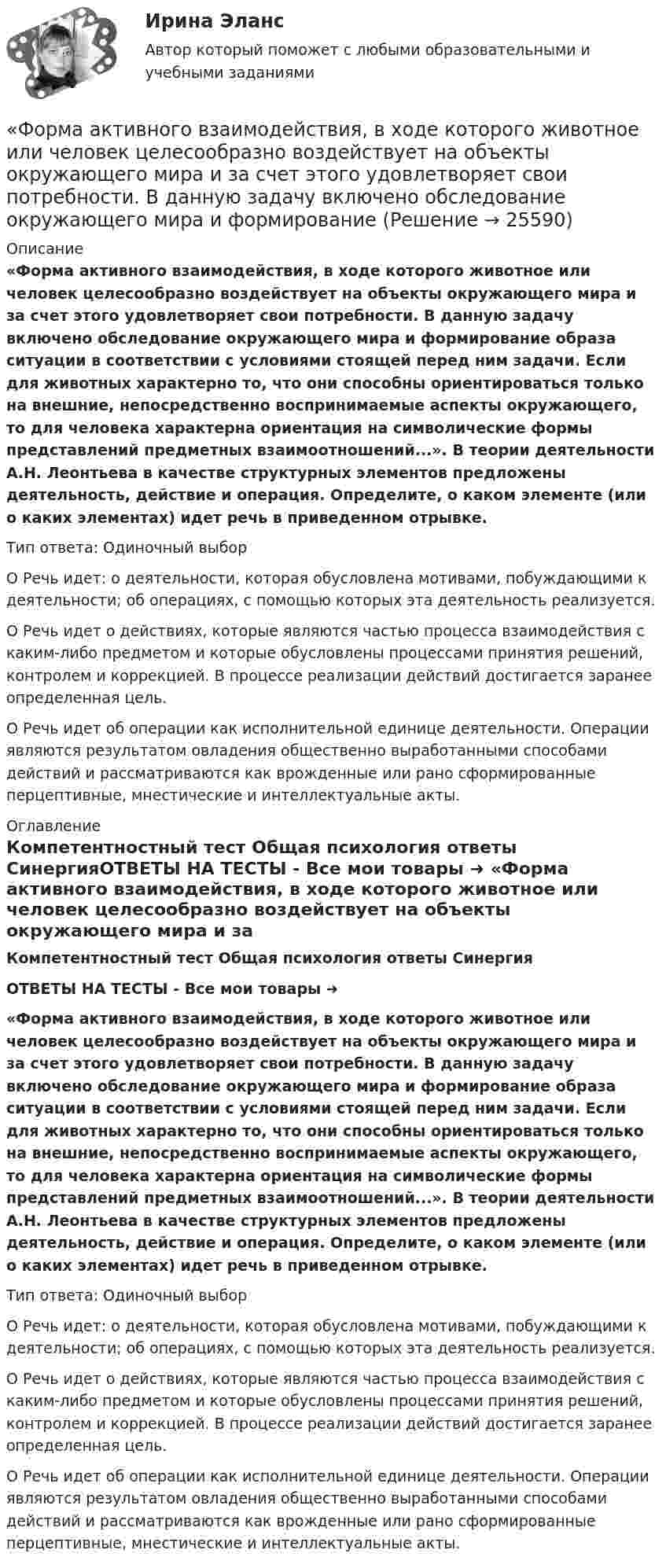      
          Описание
          «Форма активного взаимодействия, в ходе которого животное или человек целесообразно воздействует на объекты окружающего мира и за счет этого удовлетворяет свои потребности. В данную задачу включено обследование окружающего мира и формирование образа ситуации в соответствии с условиями стоящей перед ним задачи. Если для животных характерно то, что они способны ориентироваться только на внешние, непосредственно воспринимаемые аспекты окружающего, то для человека характерна ориентация на символические формы представлений предметных взаимоотношений...». В теории деятельности А.Н. Леонтьева в качестве структурных элементов предложены деятельность, действие и операция. Определите, о каком элементе (или о каких элементах) идет речь в приведенном отрывке.Тип ответа: Одиночный выбор	О Речь идет: о деятельности, которая обусловлена мотивами, побуждающими к деятельности; об операциях, с помощью которых эта деятельность реализуется.	О Речь идет о действиях, которые являются частью процесса взаимодействия с каким-либо предметом и которые обусловлены процессами принятия решений, контролем и коррекцией. В процессе реализации действий достигается заранее определенная цель.	О Речь идет об операции как исполнительной единице деятельности. Операции являются результатом овладения общественно выработанными способами действий и рассматриваются как врожденные или рано сформированные перцептивные, мнестические и интеллектуальные акты. 
          Оглавление
          Компетентностный тест Общая психология ответы СинергияОТВЕТЫ НА ТЕСТЫ - Все мои товары ➜ ﻿«Форма активного взаимодействия, в ходе которого животное или человек целесообразно воздействует на объекты окружающего мира и за счет этого удовлетворяет свои потребности. В данную задачу включено обследование окружающего мира и формирование образа ситуации в соответствии с условиями стоящей перед ним задачи. Если для животных характерно то, что они способны ориентироваться только на внешние, непосредственно воспринимаемые аспекты окружающего, то для человека характерна ориентация на символические формы представлений предметных взаимоотношений...». В теории деятельности А.Н. Леонтьева в качестве структурных элементов предложены деятельность, действие и операция. Определите, о каком элементе (или о каких элементах) идет речь в приведенном отрывке.Тип ответа: Одиночный выбор	О Речь идет: о деятельности, которая обусловлена мотивами, побуждающими к деятельности; об операциях, с помощью которых эта деятельность реализуется.	О Речь идет о действиях, которые являются частью процесса взаимодействия с каким-либо предметом и которые обусловлены процессами принятия решений, контролем и коррекцией. В процессе реализации действий достигается заранее определенная цель.	О Речь идет об операции как исполнительной единице деятельности. Операции являются результатом овладения общественно выработанными способами действий и рассматриваются как врожденные или рано сформированные перцептивные, мнестические и интеллектуальные акты. 
            
            
            форекс основы, теория и практика«Форма активного взаимодействия, в ходе которого животное или человек целесообразно воздействует на объекты окружающего мира и за счет этого удовлетворяет свои потребности. В данную задачу включено обследование окружающего мира и формированиеФорма внешнего выражение правовой нормы в международном праве именуется...Форма внешнего выражения правовой нормы в международном праве именуется...Форма вымогательства, нарочитое затягивание рассмотрения дела с целью получения взятки - это ... Форма государственного правления – это:Форма групповой работы для выработки решений повышенной сложности, в том числе для урегулирования конфликта внутри группы - это ... Флавоноиды задание по фармакогнозииФ.М. Достоевский (антропология)ФНС Российской Федерациифокусирование на результате в бизнесеФонд денежных средств, образуемых вне федерального бюджета и бюджетов субъектов РФ, - это ...Фондовооруженность составляет 310 тыс. руб. в расчете на одного рабочего, численность которых составляет 230 чел. Стоимость произведенной валовой продукции составила 21 050 тыс. руб. Определите фондоотдачу и фондоемкость производстваФондовый рынок выполняет …