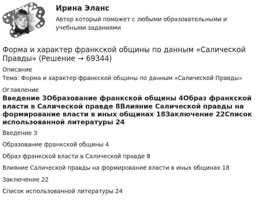      
            Описание
            Тема: Форма и характер франкской общины по данным «Салической Правды» 
            Оглавление
            Введение	3Образование франкской общины	4Образ франкской власти в Салической правде	8Влияние Салической правды на формирование власти в иных общинах	18Заключение	22Список использованной литературы	24  
            
            
            Форма зоны рассеяния центра электрических нагрузок промышленного предприятия ТулГУФорма и характер франкской общины по данным «Салической Правды»Форма коммерческого партнерства действующим в России законодательством …Формализация знаний – это …Формализованное представление о том, какой путь должен пройти специалист для того, чтобы получить необходимые знания и овладеть нужными навыками для эффективной работы на конкретном месте - этоФормализованный в соответствующих внутренних регламентах организации перечень профессиональных и личностных компетенций, необходимых кандидату на его замещение, - это требования к ... Формальный предлог для начала конфликта, событие, после которого появляется противоречие, - это ...Форма внешнего выражение правовой нормы в международном праве именуется...Форма внешнего выражения правовой нормы в международном праве именуется...Форма вымогательства, нарочитое затягивание рассмотрения дела с целью получения взятки - это ... Форма государственного правления – это:Форма групповой работы для выработки решений повышенной сложности, в том числе для урегулирования конфликта внутри группы - это ... Форма дополнительного обучения персонала, предполагающая освоение обучаемыми исполнителями смежных профессий, позволяющих в дальнейшем переводить их в другие структурные подразделения - это программа ... Форма завершения конфликта, характеризующаяся активными действиями по прекращению конфликта путем ликвидации преимущественно внешних его признаков, – это … конфликта
