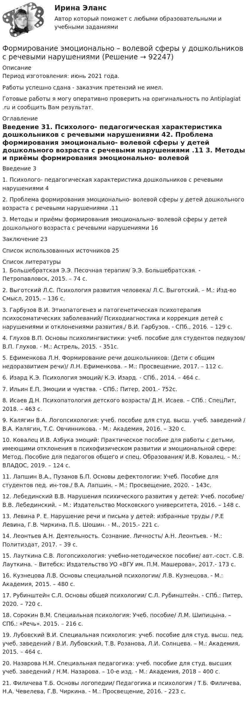     
            Описание
            Период изготовления: июнь 2021 года.  Работы успешно сдана - заказчик претензий не имел.Готовые работы я могу оперативно проверить на оригинальность по Antiplagiat .ru и сообщить Вам результат. 
            Оглавление
            Введение	31. Психолого- педагогическая характеристика дошкольников с речевыми нарушениями	42. Проблема формирования эмоционально- волевой сферы у детей дошкольного возраста с речевыми нарушениями	.11  3. Методы и приёмы формирования эмоционально- волевой сферы у детей дошкольного возраста с речевыми нарушениями	16Заключение	23Список использованных источников	25 
            Список литературы
            1.	Большебратская Э.Э. Песочная терапия/ Э.Э. Большебратская. - Петропавловск, 2015. – 74 с. 2.	Выготский Л.С. Психология развития человека/ Л.С. Выготский. – М.: Изд-во Смысл, 2015. – 136 с. 3.	Гарбузов В.И. Этиопатогенез и патогенетическая психотерапия психосоматических заболеваний/ Психодиагностика и коррекция детей с нарушениями и отклонениями развития./ В.И. Гарбузов. - СПб., 2016. – 129 с.4.	Глухов В.П. Основы психолингвистики: учеб. пособие для студентов педвузов/ В.П. Глухов. - М.: Астрель, 2015. - 351с. 5.	Ефименкова Л.Н. Формирование речи дошкольников: (Дети с общим недоразвитием речи)/ Л.Н. Ефименкова. – М.: Просвещение, 2017. – 112 с.6.	Изард К.Э. Психология эмоций/ К.Э. Изард. - СПб., 2014. – 464 с.7.	Ильин Е.П. Эмоции и чувства. - СПб.: Питер, 2001.- 752с.8.	 Исаев Д.Н. Психопатология детского возраста/ Д.Н. Исаев. – СПб.: СпецЛит, 2018. – 463 с.9.	Калягин В.А. Логопсихология: учеб. пособие для студ. высш. учеб. заведений / В.А. Калягин, Т.С. Овчинникова. - М.: Академия, 2016. – 320 с.10.	 Ковалец И.В. Азбука эмоций: Практическое пособие для работы с детьми, имеющими отклонения в психофизическом развитии и эмоциональной сфере: Метод. Пособие для педагогов общего и спец. Образования/ И.В. Ковалец. – М.: ВЛАДОС, 2019. – 124 с.11.	 Лапшин В.А., Пузанов Б.П. Основы дефектологии: Учеб. Пособие для студентов пед. ин-тов./ В.А. Лапшин. – М.: Просвещение, 2020. – 143с.12.	 Лебединский В.В. Нарушения психического развития у детей: Учеб. пособие/ В.В. Лебединский. – М.: Издательство Московского университета, 2016. – 148 с.13.	 Левина Р. Е. Нарушение речи и письма у детей: избранные труды / Р.Е Левина, Г.В. Чиркина, П.Б. Шошин. - М., 2015.- 221 с.14.	 Леонтьев А.Н. Деятельность. Сознание. Личность/ А.Н. Леонтьев. - М.: Политиздат, 2017. – 39 с. 15.	 Лауткина С.В. Логопсихология: учебно-методическое пособие/ авт.-сост. С.В. Лауткина. – Витебск: Издательство УО «ВГУ им. П.М. Машерова», 2017.- 173 с.16.	 Кузнецова Л.В. Основы специальной психологии/ Л.В. Кузнецова. - М.: Академия, 2015. – 480 с.17.	 Рубинштейн С.Л. Основы общей психологии/ С.Л. Рубинштейн. - СПб.: Питер, 2020. – 720 с.18.	 Сорокин В.М. Специальная психология: Учеб. пособие/ Л.М. Шипицына. – СПб.: «Речь». 2015. – 216 с.19.	 Лубовский В.И. Специальная психология: учеб. пособие для студ. высш. пед. учеб. заведений / В.И. Лубовский, Т.В. Розанова, Л.И. Солнцева. – М.: Академия, 2015. – 464 с.20.	 Назарова Н.М. Специальная педагогика: учеб. пособие для студ. высших учеб. заведений / Н.М. Назарова. – 10-е изд. - М.: Академия, 2018 – 400 с.21.	 Филичева Т.Б. Основы логопедии/ Педагогика и психология / Т.Б. Филичева, Н.А. Чевелева, Г.В. Чиркина. - М.: Просвещение, 2016. - 223 с. 
            
            
            Формирование цен на продукцию предприятияФормирование эмоционально – волевой сферы у дошкольников с речевыми нарушениямиФормировании комплекса и его составляющихФормование изделий из стекла:Формой делового общения не являетсяФорму долгосрочной кривой Филлипса исследовали:Формула AIDA используется для...Формирование системы технического обслуживания машин варианты 3, 4, 5, 11, 17 (Захаров)Формирование системы управления персоналом в фирмеФормирование теоретических знаний об арифметических действияхФормирование финансового портрета компании Формирование финансового портрета компании Формирование финансового портрета компании на примере Нефтегазовой отрасли РФ (ПАО «Газпром нефть») Вариант №3Формирование финансового портрета компании на примере ПАО «Ростелеком»