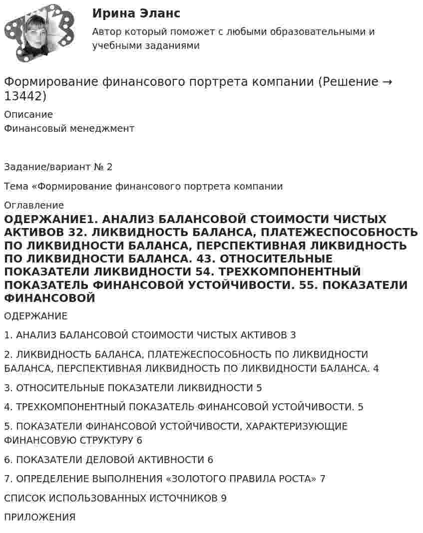      
          Описание
          Финансовый менеджментЗадание/вариант № 2Тема «Формирование финансового портрета компании  
          Оглавление
          ОДЕРЖАНИЕ1. АНАЛИЗ БАЛАНСОВОЙ СТОИМОСТИ ЧИСТЫХ АКТИВОВ	32. ЛИКВИДНОСТЬ БАЛАНСА, ПЛАТЕЖЕСПОСОБНОСТЬ ПО ЛИКВИДНОСТИ БАЛАНСА, ПЕРСПЕКТИВНАЯ ЛИКВИДНОСТЬ ПО ЛИКВИДНОСТИ БАЛАНСА.	43. ОТНОСИТЕЛЬНЫЕ ПОКАЗАТЕЛИ ЛИКВИДНОСТИ	54. ТРЕХКОМПОНЕНТНЫЙ ПОКАЗАТЕЛЬ ФИНАНСОВОЙ УСТОЙЧИВОСТИ.	55. ПОКАЗАТЕЛИ ФИНАНСОВОЙ УСТОЙЧИВОСТИ, ХАРАКТЕРИЗУЮЩИЕ ФИНАНСОВУЮ СТРУКТУРУ	66. ПОКАЗАТЕЛИ ДЕЛОВОЙ АКТИВНОСТИ	67. ОПРЕДЕЛЕНИЕ ВЫПОЛНЕНИЯ «ЗОЛОТОГО ПРАВИЛА РОСТА»	7СПИСОК ИСПОЛЬЗОВАННЫХ ИСТОЧНИКОВ	9ПРИЛОЖЕНИЯ 
            
            
            Формирование финансового портрета компании Формирование финансового портрета компании Формирование финансового портрета компании на примере Нефтегазовой отрасли РФ (ПАО «Газпром нефть») Вариант №3Формирование финансового портрета компании на примере ПАО «Ростелеком»Формирование финансовых результатов предприятияФормирование цен на продукцию предприятияФормирование эмоционально – волевой сферы у дошкольников с речевыми нарушениямиФормирование прибыли в организации и пути повышения рентабельностиФормирование репутации в общественных группахФормирование репутации в общественных группахФОРМИРОВАНИЕ РЫНКА ИНФОРМАЦИИ И ИСПОЛЬЗОВАНИЕ INT-ТЕХНОЛОГИЙ тезисыФормирование рынка трудФормирование системы технического обслуживания машин варианты 3, 4, 5, 11, 17 (Захаров)Формирование системы управления персоналом в фирме