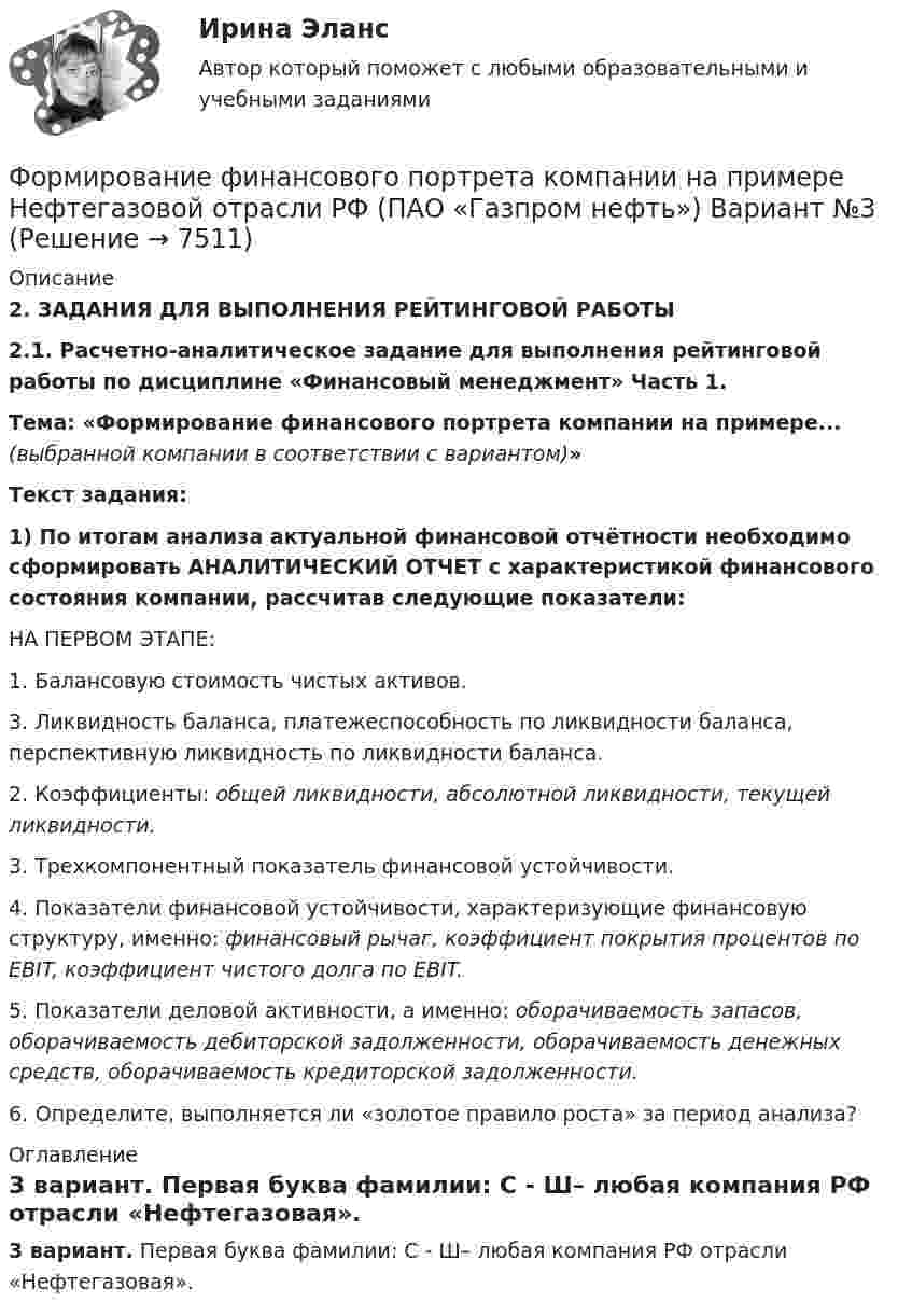     
          Описание
          2. ЗАДАНИЯ ДЛЯ ВЫПОЛНЕНИЯ РЕЙТИНГОВОЙ РАБОТЫ   2.1. Расчетно-аналитическое задание для выполнения рейтинговой работы по дисциплине «Финансовый менеджмент» Часть 1.Тема: «Формирование финансового портрета компании на примере... (выбранной компании в соответствии с вариантом)» Текст задания: 1) По итогам анализа актуальной финансовой отчётности необходимо сформировать АНАЛИТИЧЕСКИЙ ОТЧЕТ с характеристикой финансового состояния компании, рассчитав следующие показатели:	НА ПЕРВОМ ЭТАПЕ:	1. Балансовую стоимость чистых активов.	3. Ликвидность баланса, платежеспособность по ликвидности баланса, перспективную ликвидность по ликвидности баланса.	2. Коэффициенты: общей ликвидности, абсолютной ликвидности, текущей ликвидности. 	3. Трехкомпонентный показатель финансовой устойчивости.	4. Показатели финансовой устойчивости, характеризующие финансовую структуру, именно: финансовый рычаг, коэффициент покрытия процентов по EBIT, коэффициент чистого долга по EBIT.	5. Показатели деловой активности, а именно: оборачиваемость запасов, оборачиваемость дебиторской задолженности, оборачиваемость денежных средств, оборачиваемость кредиторской задолженности.	6. Определите, выполняется ли «золотое правило роста» за период анализа? 
          Оглавление
          3 вариант. Первая буква фамилии: С - Ш– любая компания РФ отрасли «Нефтегазовая». 
            
            
            Формирование финансового портрета компании Формирование финансового портрета компании на примере Нефтегазовой отрасли РФ (ПАО «Газпром нефть») Вариант №3Формирование финансового портрета компании на примере ПАО «Ростелеком»Формирование финансовых результатов предприятияФормирование цен на продукцию предприятияФормирование эмоционально – волевой сферы у дошкольников с речевыми нарушениямиФормировании комплекса и его составляющихФормирование репутации в общественных группахФормирование репутации в общественных группахФОРМИРОВАНИЕ РЫНКА ИНФОРМАЦИИ И ИСПОЛЬЗОВАНИЕ INT-ТЕХНОЛОГИЙ тезисыФормирование рынка трудФормирование системы технического обслуживания машин варианты 3, 4, 5, 11, 17 (Захаров)Формирование системы управления персоналом в фирмеФормирование теоретических знаний об арифметических действиях