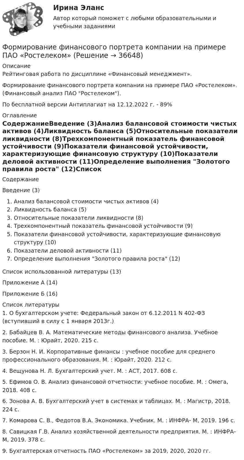      
          Описание
          Рейтинговая работа по дисциплине «Финансовый менеджмент».Формирование финансового портрета компании на примере ПАО «Ростелеком». (Финансовый анализ ПАО Ростелеком).По бесплатной версии Антиплагиат на 12.12.2022 г. - 89% 
          Оглавление
          СодержаниеВведение (3)Анализ балансовой стоимости чистых активов (4)Ликвидность баланса (5)Относительные показатели ликвидности (8)Трехкомпонентный показатель финансовой устойчивости (9)Показатели финансовой устойчивости, характеризующие финансовую структуру (10)Показатели деловой активности (11)Определение выполнения Золотого правила роста (12)Список использованной литературы (13)Приложение А (14)Приложение Б (16) 
          Список литературы
          		1. О бухгалтерском учете: Федеральный закон от 6.12.2011 N 402-ФЗ (вступивший в силу с 1 января 2013г.)	2. Бабайцев В. А. Математические методы финансового анализа. Учебное пособие. М. : Юрайт, 2020. 215 с.	3. Берзон Н. И. Корпоративные финансы : учебное пособие для среднего профессионального образования. М. : Юрайт, 2020. 212 с.	4.  Вещунова Н. Л. Бухгалтерский учет. М. : АСТ, 2017. 608 с.	5. Ефимов О. В. Анализ финансовой отчетности: учебное пособие. М. : Омега, 2018. 408 с.	6.  Зонова А. В. Бухгалтерский учет в системах и таблицах. М. : Магистр, 2018. 224 с.	7. Комарова С. В., Федотов В.А. Экономика. Учебник. М. : ИНФРА- М, 2019. 196 с.	8. Савицкая Г.В. Анализ хозяйственной деятельности предприятия. М. : ИНФРА-М, 2019. 378 с.	9. Бухгалтерская отчетность ПАО «Ростелеком» за 2019, 2020, 2020 гг.
            
            
            Формирование финансового портрета компании на примере Нефтегазовой отрасли РФ (ПАО «Газпром нефть») Вариант №3Формирование финансового портрета компании на примере ПАО «Ростелеком»Формирование финансовых результатов предприятияФормирование цен на продукцию предприятияФормирование эмоционально – волевой сферы у дошкольников с речевыми нарушениямиФормировании комплекса и его составляющихФормование изделий из стекла:Формирование репутации в общественных группахФОРМИРОВАНИЕ РЫНКА ИНФОРМАЦИИ И ИСПОЛЬЗОВАНИЕ INT-ТЕХНОЛОГИЙ тезисыФормирование рынка трудФормирование системы технического обслуживания машин варианты 3, 4, 5, 11, 17 (Захаров)Формирование системы управления персоналом в фирмеФормирование теоретических знаний об арифметических действияхФормирование финансового портрета компании 