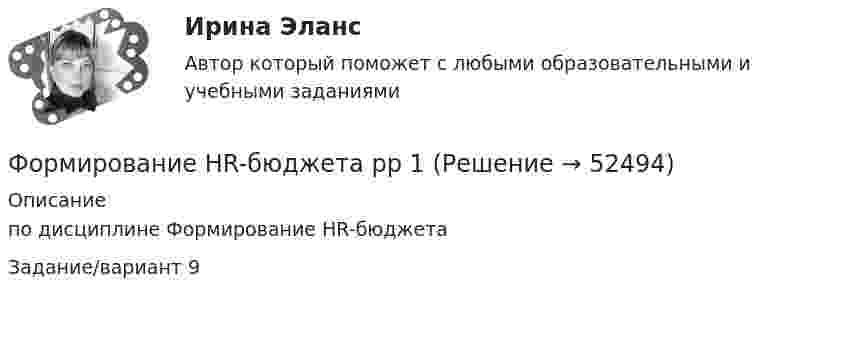      
            Описание
            по дисциплине Формирование HR-бюджетаЗадание/вариант 9  
            
            
            Форма человеческого взаимодействия, в основе которой лежат различного рода противоречия (реальные или иллюзорные, объективные или субъективные, в различной степени осознанные), – это … Формирование HR-бюджета рр 1Формирование бюджета на рекламно-информационное сопровождение деятельности органов ГМУ на примере Томской областиФормирование взаимосвязей и взаимозависимостей между чиновниками по  вертикали управления, а также по горизонтали на различных уровнях управления между разными ведомствами и структурами, – это коррупционные …  Формирование глобального рынка труда и проблема безработицы в мировой экономикеФормирование государственного аппарата впервые начинается в России в правление: Формирование государственного аппарата впервые начинается в России в правление:...Форма предложения о реализации проекта государственно-частного партнерства, проекта муниципально-частного партнерства утверждается ...Форма развернутого изложения результатов теоретического или экспериментального исследования, которую публикуют в научных журналах, тематических научных сборниках, – это научная … Форма разнообразных обязательных платежей государству – это … Форма родительного падежа множественного числа существительного в слове ... является нормативной  калмыков татаров башкиров лезгиновФорма родительного падежа множественного числа существительного является нормативной в конструкции ... (укажите 3 варианта ответа)  две пары чулок семь кочерёг три пары носков нет красивых туфлейФорма уступа открытой разработки грунта бываетФорма, характеризующаяся активными действиями по прекращению конфликта путем ликвидации преимущественно внешних его признаков, - это ... конфликта
