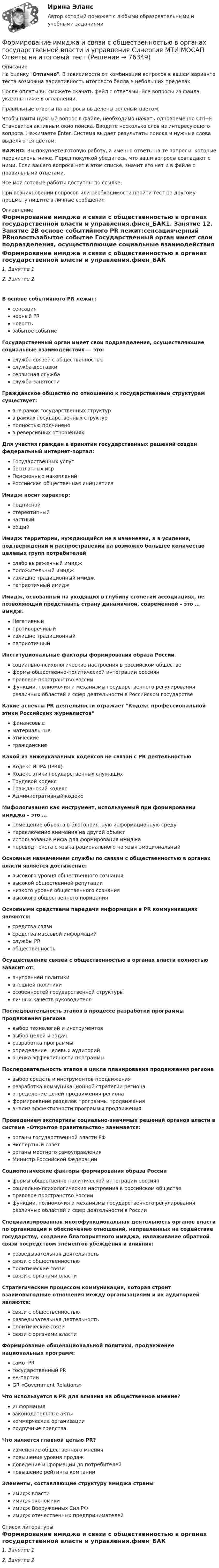     
            Описание
            На оценку Отлично. В зависимости от комбинации вопросов в вашем варианте теста возможна вариативность итогового балла в небольших пределах.После оплаты вы сможете скачать файл с ответами. Все вопросы из файла указаны ниже в оглавлении.Правильные ответы на вопросы выделены зеленым цветом. Чтобы найти нужный вопрос в файле, необходимо нажать одновременно Ctrl+F. Становится активным окно поиска. Вводите несколько слов из интересующего вопроса. Нажимаете Enter. Система выдает результаты поиска и нужные слова выделяются цветом.ВАЖНО: Вы покупаете готовую работу, а именно ответы на те вопросы, которые перечислены ниже. Перед покупкой убедитесь, что ваши вопросы совпадают с ними. Если вашего вопроса нет в этом списке, значит его нет и в файле с правильными ответами.Все мои готовые работы доступны по ссылке: При возникновении вопросов или необходимости пройти тест по другому предмету пишите в личные сообщения  
            Оглавление
            Формирование имиджа и связи с общественностью в органах государственной власти и управления.фмен_БАК1. Занятие 12. Занятие 2В основе событийного PR лежит:сенсациячерный PRновостьзабытое событие Государственный орган имеет свои подразделения, осуществляющие социальные взаимодействия — это:служба связей с общественностьюслужба доставкисервисная службаслужба занятости Гражданское общество по отношению к государственным структурам существует:вне рамок государственных структурв рамках государственных структурполностью подчиненов реверсивных отношениях Для участия граждан в принятии государственных решений создан федеральный интернет-портал:Государственных услугбесплатных игрПенсионных накопленийРоссийская общественная инициатива Имидж носит характер:подписнойстереотипныйчастныйобщий Имидж территории, нуждающийся не в изменении, а в усилении, подтверждении и распространении на возможно большее количество целевых групп потребителейслабо выраженный имиджположительный имиджизлишне традиционный имиджпатриотичный имидж Имидж, основанный на уходящих в глубину столетий ассоциациях, не позволяющий представить страну динамичной, современной – это … имидж.Негативныйпротиворечивыйизлишне традиционныйпатриотичный Институциональные факторы формирования образа Россиисоциально-психологические настроения в российском обществеформы общественно-политической интеграции россиянправовое пространство Россиифункции, полномочия и механизмы государственного регулирования различных областей и сфер деятельности в Российском государстве Какие аспекты PR деятельности отражает Кодекс профессиональной этики Российских журналистовфинансовыематериальныеэтическиегражданские Какой из нижеуказанных кодексов не связан с PR деятельностьюКодекс ИПРА (IPRA)Кодекс этики государственных служащихТрудовой кодексГражданский кодексАдминистративный кодекс Мифологизация как инструмент, используемый при формировании имиджа – это …помещение объекта в благоприятную информационную средупереключение внимания на другой объектиспользование мифа для формирования имиджаперевод текста с языка рационального на язык эмоциональный Основным назначением службы по связям с общественностью в органах власти является достижение:высокого уровня общественного сознаниявысокой общественной репутациинизкого уровня общественного сознаниявысокого общественного порицания Основными средствами передачи информации в PR коммуникациях являются:средства связисредства массовой информацийслужбы PRобщественность Осуществление связей с общественностью в органах власти полностью зависит от:внутренней политикивнешней политикиособенностей государственной структурыличных качеств руководителя Последовательность этапов в процессе разработки программы продвижения регионавыбор технологий и инструментоввыбор целей и задачразработка программыопределение целевых аудиторийоценка эффективности программы Последовательность этапов в цикле планирования продвижения регионавыбор средств и инструментов продвиженияразработка коммуникационной стратегии регионаопределение целей продвижения регионаформирование разделов программы продвиженияанализ эффективности программы продвижения Проведением экспертизы социально-значимых решений органов власти в системе «Открытое правительство» занимается:органы государственной власти РФЭкспертный советорганы местного самоуправленияМинистр Российской Федерации Социологические факторы формирования образа Россииформы общественно-политической интеграции россиянсоциально-психологические настроения в российском обществеправовое пространство Россиифункции, полномочия и механизмы государственного регулирования различных областей и сфер деятельности в России Специализированная многофункциональная деятельность органов власти по организации и обеспечению отношений, направленных на содействие государству, создание благоприятного имиджа, налаживание обратной связи посредством элементов убеждения и влияния:разведывательная деятельностьсвязи с общественностьюполитические связисвязи с органами власти Стратегическим процессом коммуникации, которая строит взаимовыгодные отношения между организациями и их аудиторией являются:связи с общественностьюразведывательная деятельностьполитические связисвязи с органами власти Формирование общенациональной политики, продвижение национальных программ:само -PRгосударственный PRPR-партииGR «Government Relations» Что используется в PR для влияния на общественное мнение?информациязаконодательные актыкоммерческие организацииподручные средства. Что является главной целью PR?изменение общественного мненияповышение уровня продаждоведение информации до потребителейповышение рейтинга компании Элементы, составляющие структуру имиджа страныимидж властиимидж экономикиимидж Вооруженных Сил РФимидж отечественных предпринимателей    
            Список литературы
            Формирование имиджа и связи с общественностью в органах государственной власти и управления.фмен_БАК1. Занятие 12. Занятие 2 
            
            
            Формирование имиджа и связи с общественностью в органах государственной власти и управления (ответы на тест Синергия / МТИ / МОИ / МосАП)Формирование имиджа и связи с общественностью в органах государственной власти и управления Синергия МТИ МОСАП Ответы на итоговый тестФормирование имиджа и связи с общественностью в органах государственной власти и управления. Синергия. Ответы на ИТОГОВЫЙ ТЕСТ. На отлично!Формирование имиджа и связи с общественностью в органах государственной власти и управления.фмен_БАК (Ответы на тест Синергия/МОИ/ МТИ) 💯 Формирование имиджа и связи с общественностью в органах государственной власти и управления.фмен_БАК (правильные ответы на тест Синергия / МОИ / МТИ / МосАП)Формирование имиджа и связи с общественностью в органах государственной власти и управления.фмен_БАК (Тест с ответами СИНЕРГИЯ / МОИ / МТИ) Формирование имиджа и связи с общественностью в органах государственной власти и управления.фмен_БАК (тест с ответами Синергия/МОИ/ МТИ /МОСАП)Формирование государственного аппарата впервые начинается в России в правление:...Формирование дел - контрольная (реферат)Формирование доходной части бюджета образовательного учреждения за счёт дополнительных образовательных услугФормирование доходов и расходов федерального бюджетаФормирование игровой деятельности детей раннего и дошкольного возраста.Формирование и контроль бюджета на персоналФормирование имиджа в связи с общественностью в органах государственной власти и управления