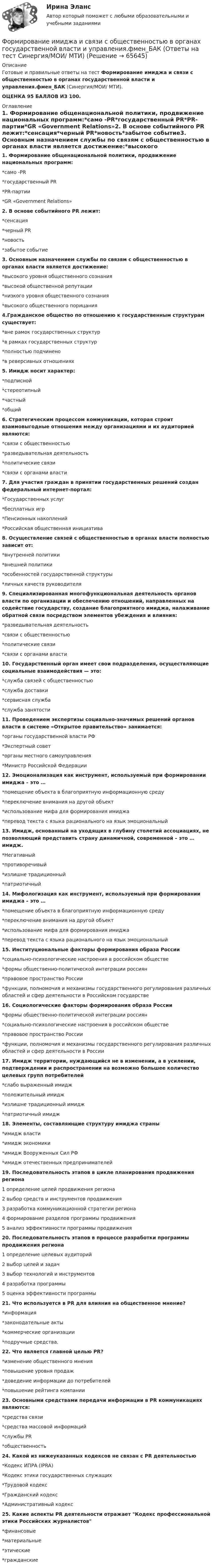     
            Описание
            Готовые и правильные ответы на тест Формирование имиджа и связи с общественностью в органах государственной власти и управления.фмен_БАК (Синергия/МОИ/ МТИ).ОЦЕНКА 95 БАЛЛОВ ИЗ 100. 
            Оглавление
            1. Формирование общенациональной политики, продвижение национальных программ:*само -PR*государственный PR*PR-партии*GR «Government Relations»2. В основе событийного PR лежит:*сенсация*черный PR*новость*забытое событие3. Основным назначением службы по связям с общественностью в органах власти является достижение:*высокого уровня общественного сознания*высокой общественной репутации*низкого уровня общественного сознания*высокого общественного порицания4.Гражданское общество по отношению к государственным структурам существует:*вне рамок государственных структур*в рамках государственных структур*полностью подчинено*в реверсивных отношениях5. Имидж носит характер:*подписной*стереотипный*частный*общий6. Стратегическим процессом коммуникации, которая строит взаимовыгодные отношения между организациями и их аудиторией являются:*связи с общественностью*разведывательная деятельность*политические связи*связи с органами власти7. Для участия граждан в принятии государственных решений создан федеральный интернет-портал:*Государственных услуг*бесплатных игр*Пенсионных накоплений*Российская общественная инициатива8. Осуществление связей с общественностью в органах власти полностью зависит от:*внутренней политики*внешней политики*особенностей государственной структуры*личных качеств руководителя9. Специализированная многофункциональная деятельность органов власти по организации и обеспечению отношений, направленных на содействие государству, создание благоприятного имиджа, налаживание обратной связи посредством элементов убеждения и влияния:*разведывательная деятельность*связи с общественностью*политические связи*связи с органами власти10. Государственный орган имеет свои подразделения, осуществляющие социальные взаимодействия — это:*служба связей с общественностью*служба доставки*сервисная служба*служба занятости11. Проведением экспертизы социально-значимых решений органов власти в системе «Открытое правительство» занимается:*органы государственной власти РФ*Экспертный совет*органы местного самоуправления*Министр Российской Федерации12. Эмоционализация как инструмент, используемый при формировании имиджа – это …*помещение объекта в благоприятную информационную среду*переключение внимания на другой объект*использование мифа для формирования имиджа*перевод текста с языка рационального на язык эмоциональный13. Имидж, основанный на уходящих в глубину столетий ассоциациях, не позволяющий представить страну динамичной, современной – это … имидж.*Негативный*противоречивый*излишне традиционный*патриотичный14. Мифологизация как инструмент, используемый при формировании имиджа – это …*помещение объекта в благоприятную информационную среду*переключение внимания на другой объект*использование мифа для формирования имиджа*перевод текста с языка рационального на язык эмоциональный15. Институциональные факторы формирования образа России*социально-психологические настроения в российском обществе*формы общественно-политической интеграции россиян*правовое пространство России*функции, полномочия и механизмы государственного регулирования различных областей и сфер деятельности в Российском государстве16. Социологические факторы формирования образа России*формы общественно-политической интеграции россиян*социально-психологические настроения в российском обществе*правовое пространство России*функции, полномочия и механизмы государственного регулирования различных областей и сфер деятельности в России17. Имидж территории, нуждающийся не в изменении, а в усилении, подтверждении и распространении на возможно большее количество целевых групп потребителей*слабо выраженный имидж*положительный имидж*излишне традиционный имидж*патриотичный имидж18. Элементы, составляющие структуру имиджа страны*имидж власти*имидж экономики*имидж Вооруженных Сил РФ*имидж отечественных предпринимателей19. Последовательность этапов в цикле планирования продвижения региона1 определение целей продвижения региона2 выбор средств и инструментов продвижения3 разработка коммуникационной стратегии региона4 формирование разделов программы продвижения5 анализ эффективности программы продвижения20. Последовательность этапов в процессе разработки программы продвижения региона1 определение целевых аудиторий2 выбор целей и задач3 выбор технологий и инструментов4 разработка программы5 оценка эффективности программы21. Что используется в PR для влияния на общественное мнение?*информация*законодательные акты*коммерческие организации*подручные средства.22. Что является главной целью PR?*изменение общественного мнения*повышение уровня продаж*доведение информации до потребителей*повышение рейтинга компании23. Основными средствами передачи информации в PR коммуникациях являются:*средства связи*средства массовой информаций*службы PR*общественность24. Какой из нижеуказанных кодексов не связан с PR деятельностью*Кодекс ИПРА (IPRA)*Кодекс этики государственных служащих*Трудовой кодекс*Гражданский кодекс*Административный кодекс25. Какие аспекты PR деятельности отражает Кодекс профессиональной этики Российских журналистов*финансовые*материальные*этические*гражданские  
            
            
            Формирование имиджа и связи с общественностью в органах государственной власти и управления. Синергия. Ответы на ИТОГОВЫЙ ТЕСТ. На отлично!Формирование имиджа и связи с общественностью в органах государственной власти и управления.фмен_БАК (Ответы на тест Синергия/МОИ/ МТИ) 💯 Формирование имиджа и связи с общественностью в органах государственной власти и управления.фмен_БАК (правильные ответы на тест Синергия / МОИ / МТИ / МосАП)Формирование имиджа и связи с общественностью в органах государственной власти и управления.фмен_БАК (Тест с ответами СИНЕРГИЯ / МОИ / МТИ) Формирование имиджа и связи с общественностью в органах государственной власти и управления.фмен_БАК (тест с ответами Синергия/МОИ/ МТИ /МОСАП)Формирование инновационного потенциала национальной экономикиФормирование и регулирование качества жизни населенияФормирование доходной части бюджета образовательного учреждения за счёт дополнительных образовательных услугФормирование доходов и расходов федерального бюджетаФормирование игровой деятельности детей раннего и дошкольного возраста.Формирование и контроль бюджета на персоналФормирование имиджа в связи с общественностью в органах государственной власти и управленияФормирование имиджа и связи с общественностью в органах государственной власти и управления.mosap_БАК. Синергия. Ответы на ИТОГОВЫЙ ТЕСТ. На отлично!Формирование имиджа и связи с общественностью в органах государственной власти и управления (ответы на тест Синергия / МТИ / МОИ / МосАП)
