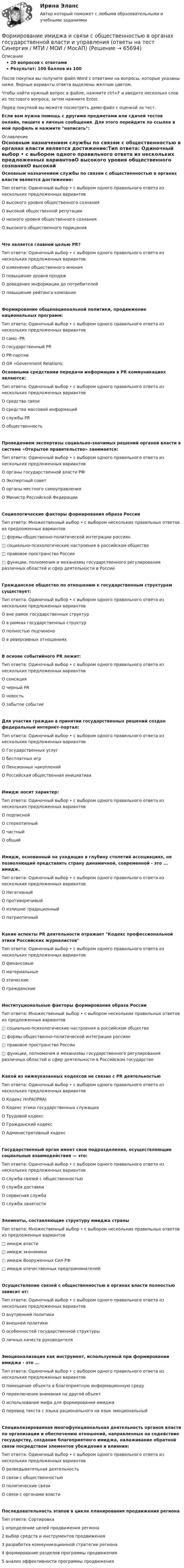     
            Описание
            20 вопросов с ответамиРезультат: 100 баллов из 100После покупки вы получите файл Word с ответами на вопросы, которые указаны ниже. Верные варианты ответа выделены желтым цветом.Чтобы найти нужный вопрос в файле, нажмите ctrl+F и введите несколько слов из тестового вопроса, затем нажмите Enter.Перед покупкой вы можете посмотреть демо-файл с оценкой за тест.Если вам нужна помощь с другими предметами или сдачей тестов онлайн, пишите в личные сообщения. Для этого перейдите по ссылке в мой профиль и нажмите написать:  
            Оглавление
            Основным назначением службы по связям с общественностью в органах власти является достижение:Тип ответа: Одиночный выбор • с выбором одного правильного ответа из нескольких предложенных вариантовО высокого уровня общественного сознанияО высокой общественной репутацииО низкого уровня общественного сознанияО высокого общественного порицанияЧто является главной целью PR?Тип ответа: Одиночный выбор • с выбором одного правильного ответа из нескольких предложенных вариантовО изменение общественного мненияО повышение уровня продажО доведение информации до потребителейО повышение рейтинга компанииФормирование общенациональной политики, продвижение национальных программ:Тип ответа: Одиночный выбор • с выбором одного правильного ответа из нескольких предложенных вариантовО само -PRО государственный PRО PR-партииО GR «Government Relations: Основными средствами передачи информации в PR коммуникациях являются:Тип ответа: Одиночный выбор • с выбором одного правильного ответа из нескольких предложенных вариантовО средства связиО средства массовой информацийО службы PRО общественностьПроведением экспертизы социально-значимых решений органов власти в системе «Открытое правительство» занимается:Тип ответа: Одиночный выбор • с выбором одного правильного ответа из нескольких предложенных вариантовО органы государственной власти РФО Экспертный советО органы местного самоуправленияО Министр Российской ФедерацииСоциологические факторы формирования образа РоссииТип ответа: Множественный выбор • с выбором нескольких правильных ответов из предложенных вариантов□ формы общественно-политической интеграции россиян□ социально-психологические настроения в российском обществе□ правовое пространство России□ функции, полномочия и механизмы государственного регулирования различных областей и сфер деятельности в РоссииГражданское общество по отношению к государственным структурам существует:Тип ответа: Одиночный выбор • с выбором одного правильного ответа из нескольких предложенных вариантовО вне рамок государственных структурО в рамках государственных структурО полностью подчиненоО в реверсивных отношенияхВ основе событийного PR лежит:Тип ответа: Одиночный выбор • с выбором одного правильного ответа из нескольких предложенных вариантовО сенсацияО черный PRО новостьО забытое событиеДля участия граждан в принятии государственных решений создан федеральный интернет-портал:Тип ответа: Одиночный выбор • с выбором одного правильного ответа из нескольких предложенных вариантовО Государственных услугО бесплатных игрО Пенсионных накопленийО Российская общественная инициативаИмидж носит характер:Тип ответа: Одиночный выбор • с выбором одного правильного ответа из нескольких предложенных вариантовО подписнойО стереотипныйО частныйО общийИмидж, основанный на уходящих в глубину столетий ассоциациях, не позволяющий представить страну динамичной, современной - это ... имидж.Тип ответа: Одиночный выбор • с выбором одного правильного ответа из нескольких предложенных вариантовО НегативныйО противоречивыйО излишне традиционныйО патриотичныйКакие аспекты PR деятельности отражает Кодекс профессиональной этики Российских журналистовТип ответа: Одиночный выбор • с выбором одного правильного ответа из нескольких предложенных вариантовО финансовыеО материальныеО этическиеО гражданскиеИнституциональные факторы формирования образа РоссииТип ответа: Множественный выбор • с выбором нескольких правильных ответов из предложенных вариантов□ социально-психологические настроения в российском обществе□ формы общественно-политической интеграции россиян□ правовое пространство России□ функции, полномочия и механизмы государственного регулирования различных областей и сфер деятельности в Российском государствеКакой из нижеуказанных кодексов не связан с PR деятельностьюТип ответа: Одиночный выбор • с выбором одного правильного ответа из нескольких предложенных вариантовО Кодекс HnPA(IPRA)О Кодекс этики государственных служащихО Трудовой кодексО Гражданский кодексО Административный кодексГосударственный орган имеет свои подразделения, осуществляющие социальные взаимодействия — это:Тип ответа: Одиночный выбор • с выбором одного правильного ответа из нескольких предложенных вариантовО служба связей с общественностьюО служба доставкиО сервисная службаО служба занятостиЭлементы, составляющие структуру имиджа страныТип ответа: Множественный выбор • с выбором нескольких правильных ответов из предложенных вариантов□ имидж власти□ имидж экономики□ имидж Вооруженных Сил РФ□ имидж отечественных предпринимателейОсуществление связей с общественностью в органах власти полностью зависит от:Тип ответа: Одиночный выбор • с выбором одного правильного ответа из нескольких предложенных вариантовО внутренней политикиО внешней политикиО особенностей государственной структурыО личных качеств руководителяЭмоционализация как инструмент, используемый при формировании имиджа - это ...Тип ответа: Одиночный выбор • с выбором одного правильного ответа из нескольких предложенных вариантовО помещение объекта в благоприятную информационную средуО переключение внимания на другой объектО использование мифа для формирования имиджаО перевод текста с языка рационального на язык эмоциональныйСпециализированная многофункциональная деятельность органов власти по организации и обеспечению отношений, направленных на содействие государству, создание благоприятного имиджа, налаживание обратной связи посредством элементов убеждения и влияния:Тип ответа: Одиночный выбор • с выбором одного правильного ответа из нескольких предложенных вариантовО разведывательная деятельностьО связи с общественностьюО политические связиО связи с органами властиПоследовательность этапов в цикле планирования продвижения регионаТип ответа: Сортировка1   определение целей продвижения региона2   выбор средств и инструментов продвижения3   разработка коммуникационной стратегии региона4   формирование разделов программы продвижения5   анализ эффективности программы продвижения  
            
            
            Формирование имиджа и связи с общественностью в органах государственной власти и управления.mosap_БАК. Синергия. Ответы на ИТОГОВЫЙ ТЕСТ. На отлично!Формирование имиджа и связи с общественностью в органах государственной власти и управления (ответы на тест Синергия / МТИ / МОИ / МосАП)Формирование имиджа и связи с общественностью в органах государственной власти и управления Синергия МТИ МОСАП Ответы на итоговый тестФормирование имиджа и связи с общественностью в органах государственной власти и управления. Синергия. Ответы на ИТОГОВЫЙ ТЕСТ. На отлично!Формирование имиджа и связи с общественностью в органах государственной власти и управления.фмен_БАК (Ответы на тест Синергия/МОИ/ МТИ) 💯 Формирование имиджа и связи с общественностью в органах государственной власти и управления.фмен_БАК (правильные ответы на тест Синергия / МОИ / МТИ / МосАП)Формирование имиджа и связи с общественностью в органах государственной власти и управления.фмен_БАК (Тест с ответами СИНЕРГИЯ / МОИ / МТИ) Формирование государственного аппарата впервые начинается в России в правление: Формирование государственного аппарата впервые начинается в России в правление:...Формирование дел - контрольная (реферат)Формирование доходной части бюджета образовательного учреждения за счёт дополнительных образовательных услугФормирование доходов и расходов федерального бюджетаФормирование игровой деятельности детей раннего и дошкольного возраста.Формирование и контроль бюджета на персонал