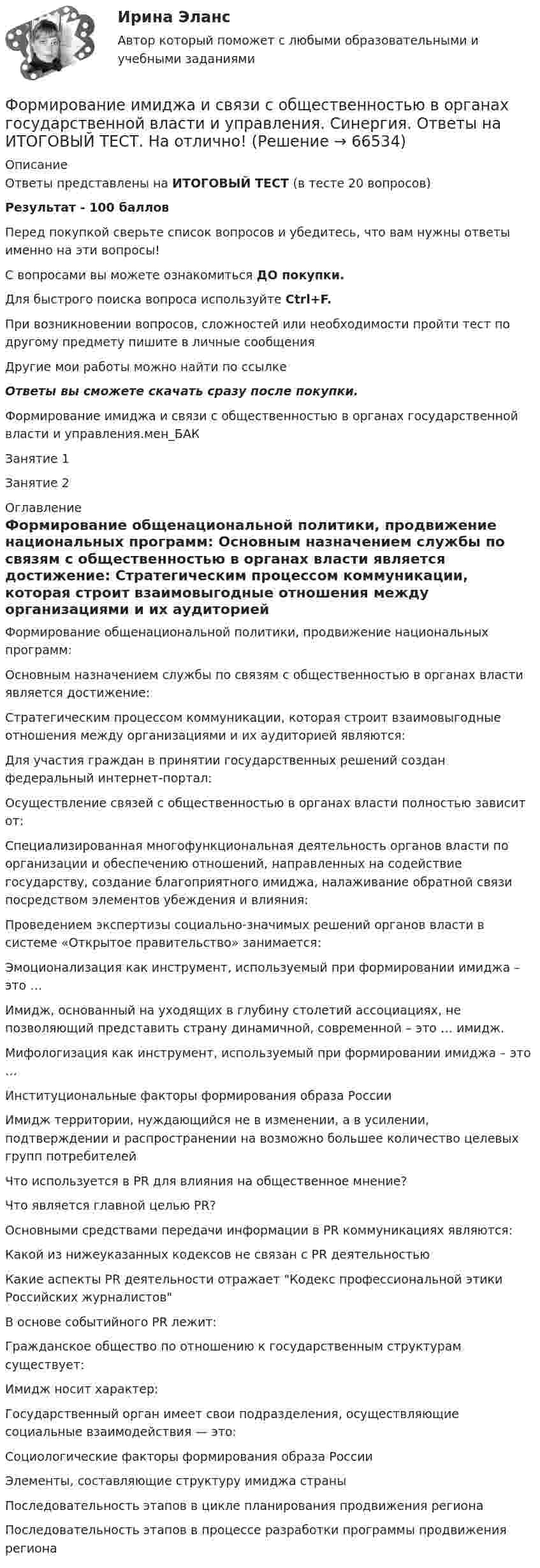     
            Описание
            Ответы представлены на ИТОГОВЫЙ ТЕСТ (в тесте 20 вопросов)Результат - 100 балловПеред покупкой сверьте список вопросов и убедитесь, что вам нужны ответы именно на эти вопросы!С вопросами вы можете ознакомиться ДО покупки.Для быстрого поиска вопроса используйте Ctrl+F.При возникновении вопросов, сложностей или необходимости пройти тест по другому предмету пишите в личные сообщения Другие мои работы можно найти по ссылке Ответы вы сможете скачать сразу после покупки.Формирование имиджа и связи с общественностью в органах государственной власти и управления.мен_БАКЗанятие 1Занятие 2 
            Оглавление
              Формирование общенациональной политики, продвижение национальных программ:   Основным назначением службы по связям с общественностью в органах власти является достижение:   Стратегическим процессом коммуникации, которая строит взаимовыгодные отношения между организациями и их аудиторией являются:   Для участия граждан в принятии государственных решений создан федеральный интернет-портал:   Осуществление связей с общественностью в органах власти полностью зависит от:   Специализированная многофункциональная деятельность органов власти по организации и обеспечению отношений, направленных на содействие государству, создание благоприятного имиджа, налаживание обратной связи посредством элементов убеждения и влияния:   Проведением экспертизы социально-значимых решений органов власти в системе «Открытое правительство» занимается:   Эмоционализация как инструмент, используемый при формировании имиджа – это …   Имидж, основанный на уходящих в глубину столетий ассоциациях, не позволяющий представить страну динамичной, современной – это … имидж.   Мифологизация как инструмент, используемый при формировании имиджа – это …   Институциональные факторы формирования образа России   Имидж территории, нуждающийся не в изменении, а в усилении, подтверждении и распространении на возможно большее количество целевых групп потребителей   Что используется в PR для влияния на общественное мнение?   Что является главной целью PR?   Основными средствами передачи информации в PR коммуникациях являются:   Какой из нижеуказанных кодексов не связан с PR деятельностью   Какие аспекты PR деятельности отражает Кодекс профессиональной этики Российских журналистов   В основе событийного PR лежит:   Гражданское общество по отношению к государственным структурам существует:   Имидж носит характер:   Государственный орган имеет свои подразделения, осуществляющие социальные взаимодействия — это:   Социологические факторы формирования образа России   Элементы, составляющие структуру имиджа страны   Последовательность этапов в цикле планирования продвижения региона   Последовательность этапов в процессе разработки программы продвижения региона   
            
            
            Формирование имиджа и связи с общественностью в органах государственной власти и управления Синергия МТИ МОСАП Ответы на итоговый тестФормирование имиджа и связи с общественностью в органах государственной власти и управления. Синергия. Ответы на ИТОГОВЫЙ ТЕСТ. На отлично!Формирование имиджа и связи с общественностью в органах государственной власти и управления.фмен_БАК (Ответы на тест Синергия/МОИ/ МТИ) 💯 Формирование имиджа и связи с общественностью в органах государственной власти и управления.фмен_БАК (правильные ответы на тест Синергия / МОИ / МТИ / МосАП)Формирование имиджа и связи с общественностью в органах государственной власти и управления.фмен_БАК (Тест с ответами СИНЕРГИЯ / МОИ / МТИ) Формирование имиджа и связи с общественностью в органах государственной власти и управления.фмен_БАК (тест с ответами Синергия/МОИ/ МТИ /МОСАП)Формирование инновационного потенциала национальной экономикиФормирование дел - контрольная (реферат)Формирование доходной части бюджета образовательного учреждения за счёт дополнительных образовательных услугФормирование доходов и расходов федерального бюджетаФормирование игровой деятельности детей раннего и дошкольного возраста.Формирование и контроль бюджета на персоналФормирование имиджа в связи с общественностью в органах государственной власти и управленияФормирование имиджа и связи с общественностью в органах государственной власти и управления.mosap_БАК. Синергия. Ответы на ИТОГОВЫЙ ТЕСТ. На отлично!