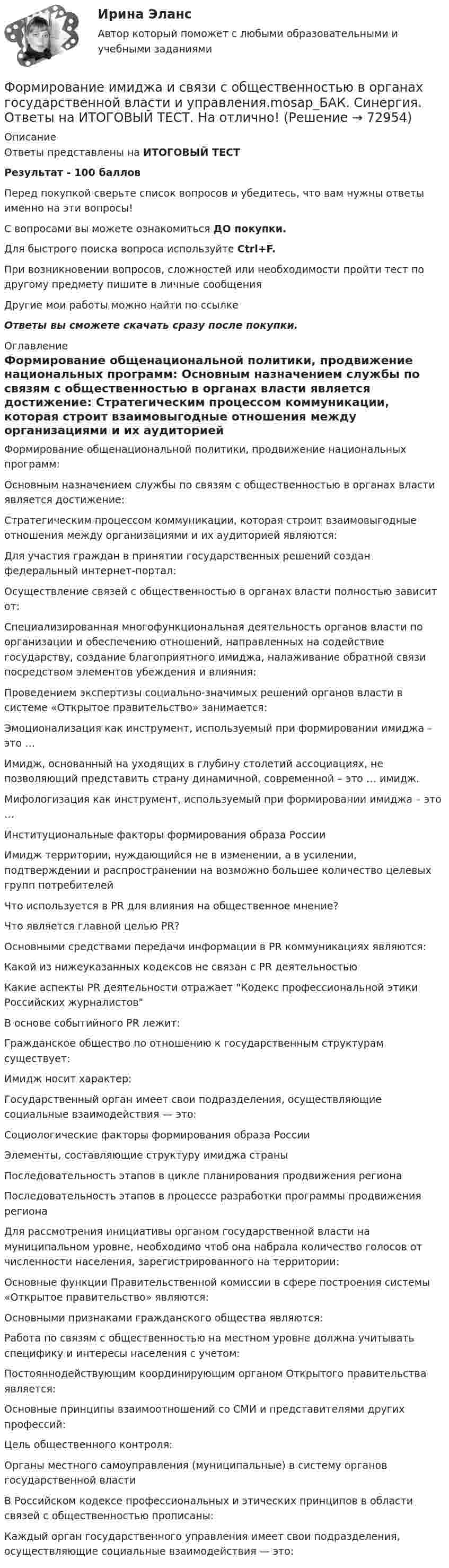     
            Описание
            Ответы представлены на ИТОГОВЫЙ ТЕСТРезультат - 100 балловПеред покупкой сверьте список вопросов и убедитесь, что вам нужны ответы именно на эти вопросы!С вопросами вы можете ознакомиться ДО покупки.Для быстрого поиска вопроса используйте Ctrl+F.При возникновении вопросов, сложностей или необходимости пройти тест по другому предмету пишите в личные сообщения Другие мои работы можно найти по ссылке Ответы вы сможете скачать сразу после покупки. 
            Оглавление
              Формирование общенациональной политики, продвижение национальных программ:   Основным назначением службы по связям с общественностью в органах власти является достижение:   Стратегическим процессом коммуникации, которая строит взаимовыгодные отношения между организациями и их аудиторией являются:   Для участия граждан в принятии государственных решений создан федеральный интернет-портал:   Осуществление связей с общественностью в органах власти полностью зависит от:   Специализированная многофункциональная деятельность органов власти по организации и обеспечению отношений, направленных на содействие государству, создание благоприятного имиджа, налаживание обратной связи посредством элементов убеждения и влияния:   Проведением экспертизы социально-значимых решений органов власти в системе «Открытое правительство» занимается:   Эмоционализация как инструмент, используемый при формировании имиджа – это …   Имидж, основанный на уходящих в глубину столетий ассоциациях, не позволяющий представить страну динамичной, современной – это … имидж.   Мифологизация как инструмент, используемый при формировании имиджа – это …   Институциональные факторы формирования образа России   Имидж территории, нуждающийся не в изменении, а в усилении, подтверждении и распространении на возможно большее количество целевых групп потребителей   Что используется в PR для влияния на общественное мнение?   Что является главной целью PR?   Основными средствами передачи информации в PR коммуникациях являются:   Какой из нижеуказанных кодексов не связан с PR деятельностью   Какие аспекты PR деятельности отражает Кодекс профессиональной этики Российских журналистов   В основе событийного PR лежит:   Гражданское общество по отношению к государственным структурам существует:   Имидж носит характер:   Государственный орган имеет свои подразделения, осуществляющие социальные взаимодействия — это:   Социологические факторы формирования образа России   Элементы, составляющие структуру имиджа страны   Последовательность этапов в цикле планирования продвижения региона   Последовательность этапов в процессе разработки программы продвижения региона   Для рассмотрения инициативы органом государственной власти на муниципальном уровне, необходимо чтоб она набрала количество голосов от численности населения, зарегистрированного на территории:   Основные функции Правительственной комиссии в сфере построения системы «Открытое правительство» являются:   Основными признаками гражданского общества являются:   Работа по связям с общественностью на местном уровне должна учитывать специфику и интересы населения с учетом:   Постояннодействующим координирующим органом Открытого правительства является:   Основные принципы взаимоотношений со СМИ и представителями других профессий:   Цель общественного контроля:   Органы местного самоуправления (муниципальные) в систему органов государственной власти   В Российском кодексе профессиональных и этических принципов в области связей с общественностью прописаны:   Каждый орган государственного управления имеет свои подразделения, осуществляющие социальные взаимодействия — это:   
            
            
            Формирование имиджа в связи с общественностью в органах государственной власти и управленияФормирование имиджа и связи с общественностью в органах государственной власти и управления.mosap_БАК. Синергия. Ответы на ИТОГОВЫЙ ТЕСТ. На отлично!Формирование имиджа и связи с общественностью в органах государственной власти и управления (ответы на тест Синергия / МТИ / МОИ / МосАП)Формирование имиджа и связи с общественностью в органах государственной власти и управления Синергия МТИ МОСАП Ответы на итоговый тестФормирование имиджа и связи с общественностью в органах государственной власти и управления. Синергия. Ответы на ИТОГОВЫЙ ТЕСТ. На отлично!Формирование имиджа и связи с общественностью в органах государственной власти и управления.фмен_БАК (Ответы на тест Синергия/МОИ/ МТИ) 💯 Формирование имиджа и связи с общественностью в органах государственной власти и управления.фмен_БАК (правильные ответы на тест Синергия / МОИ / МТИ / МосАП)Формирование глобального рынка труда и проблема безработицы в мировой экономикеФормирование государственного аппарата впервые начинается в России в правление: Формирование государственного аппарата впервые начинается в России в правление:...Формирование дел - контрольная (реферат)Формирование доходной части бюджета образовательного учреждения за счёт дополнительных образовательных услугФормирование доходов и расходов федерального бюджетаФормирование игровой деятельности детей раннего и дошкольного возраста.