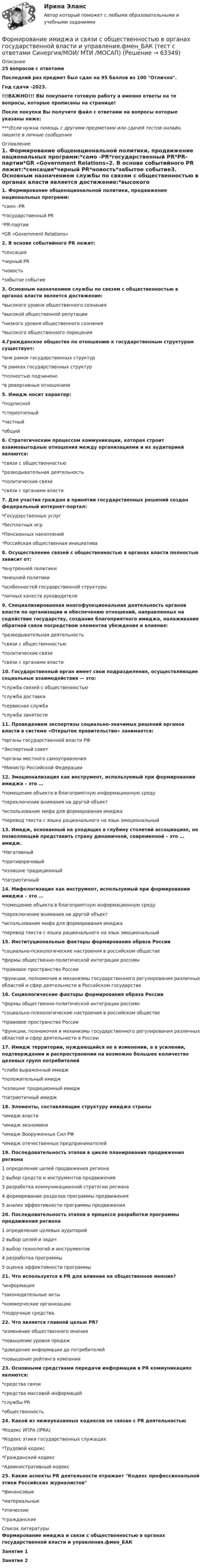     
            Описание
            25 вопросов с ответамиПоследний раз предмет был сдан на 95 баллов из 100 Отлично.Год сдачи -2023.!!!ВАЖНО!!! ВЫ покупаете готовую работу а именно ответы на те вопросы, которые прописаны на странице!После покупки Вы получите файл с ответами на вопросы которые указаны ниже:***(Если нужна помощь с другими предметами или сдачей тестов онлайн, пишите в личные сообщения  
            Оглавление
            1. Формирование общенациональной политики, продвижение национальных программ:*само -PR*государственный PR*PR-партии*GR «Government Relations»2. В основе событийного PR лежит:*сенсация*черный PR*новость*забытое событие3. Основным назначением службы по связям с общественностью в органах власти является достижение:*высокого уровня общественного сознания*высокой общественной репутации*низкого уровня общественного сознания*высокого общественного порицания4.Гражданское общество по отношению к государственным структурам существует:*вне рамок государственных структур*в рамках государственных структур*полностью подчинено*в реверсивных отношениях5. Имидж носит характер:*подписной*стереотипный*частный*общий6. Стратегическим процессом коммуникации, которая строит взаимовыгодные отношения между организациями и их аудиторией являются:*связи с общественностью*разведывательная деятельность*политические связи*связи с органами власти7. Для участия граждан в принятии государственных решений создан федеральный интернет-портал:*Государственных услуг*бесплатных игр*Пенсионных накоплений*Российская общественная инициатива 8. Осуществление связей с общественностью в органах власти полностью зависит от:*внутренней политики*внешней политики*особенностей государственной структуры*личных качеств руководителя9. Специализированная многофункциональная деятельность органов власти по организации и обеспечению отношений, направленных на содействие государству, создание благоприятного имиджа, налаживание обратной связи посредством элементов убеждения и влияния:*разведывательная деятельность*связи с общественностью*политические связи*связи с органами власти10. Государственный орган имеет свои подразделения, осуществляющие социальные взаимодействия — это:*служба связей с общественностью*служба доставки*сервисная служба*служба занятости11. Проведением экспертизы социально-значимых решений органов власти в системе «Открытое правительство» занимается:*органы государственной власти РФ*Экспертный совет*органы местного самоуправления*Министр Российской Федерации12. Эмоционализация как инструмент, используемый при формировании имиджа – это …*помещение объекта в благоприятную информационную среду*переключение внимания на другой объект*использование мифа для формирования имиджа*перевод текста с языка рационального на язык эмоциональный13. Имидж, основанный на уходящих в глубину столетий ассоциациях, не позволяющий представить страну динамичной, современной – это … имидж.*Негативный*противоречивый*излишне традиционный*патриотичный14. Мифологизация как инструмент, используемый при формировании имиджа – это …*помещение объекта в благоприятную информационную среду*переключение внимания на другой объект*использование мифа для формирования имиджа*перевод текста с языка рационального на язык эмоциональный15. Институциональные факторы формирования образа России*социально-психологические настроения в российском обществе*формы общественно-политической интеграции россиян*правовое пространство России*функции, полномочия и механизмы государственного регулирования различных областей и сфер деятельности в Российском государстве16. Социологические факторы формирования образа России*формы общественно-политической интеграции россиян*социально-психологические настроения в российском обществе*правовое пространство России*функции, полномочия и механизмы государственного регулирования различных областей и сфер деятельности в России17. Имидж территории, нуждающийся не в изменении, а в усилении, подтверждении и распространении на возможно большее количество целевых групп потребителей*слабо выраженный имидж*положительный имидж*излишне традиционный имидж*патриотичный имидж18. Элементы, составляющие структуру имиджа страны*имидж власти*имидж экономики*имидж Вооруженных Сил РФ*имидж отечественных предпринимателей 19. Последовательность этапов в цикле планирования продвижения региона1 определение целей продвижения региона2 выбор средств и инструментов продвижения3 разработка коммуникационной стратегии региона4 формирование разделов программы продвижения5 анализ эффективности программы продвижения20. Последовательность этапов в процессе разработки программы продвижения региона1 определение целевых аудиторий2 выбор целей и задач3 выбор технологий и инструментов4 разработка программы5 оценка эффективности программы21. Что используется в PR для влияния на общественное мнение? *информация*законодательные акты*коммерческие организации*подручные средства.22. Что является главной целью PR? *изменение общественного мнения*повышение уровня продаж*доведение информации до потребителей*повышение рейтинга компании23. Основными средствами передачи информации в PR коммуникациях являются: *средства связи*средства массовой информаций*службы PR*общественность24. Какой из нижеуказанных кодексов не связан с PR деятельностью*Кодекс ИПРА (IPRA)*Кодекс этики государственных служащих*Трудовой кодекс*Гражданский кодекс*Административный кодекс25. Какие аспекты PR деятельности отражает Кодекс профессиональной этики Российских журналистов *финансовые*материальные*этические*гражданские 
            Список литературы
            Формирование имиджа и связи с общественностью в органах государственной власти и управления.фмен_БАКЗанятие 1Занятие 2 
            
            
            Формирование имиджа и связи с общественностью в органах государственной власти и управления.фмен_БАК (Тест с ответами СИНЕРГИЯ / МОИ / МТИ) Формирование имиджа и связи с общественностью в органах государственной власти и управления.фмен_БАК (тест с ответами Синергия/МОИ/ МТИ /МОСАП)Формирование инновационного потенциала национальной экономикиФормирование и регулирование качества жизни населенияФормирование и трансформация ассортимента Синерния экзамен 4 семестрформирование команд Формирование личной эффективности: направления повышения и навыки её развития. РОСДИСТАНТ. ТЕСТФормирование и контроль бюджета на персоналФормирование имиджа в связи с общественностью в органах государственной власти и управленияФормирование имиджа и связи с общественностью в органах государственной власти и управления.mosap_БАК. Синергия. Ответы на ИТОГОВЫЙ ТЕСТ. На отлично!Формирование имиджа и связи с общественностью в органах государственной власти и управления (ответы на тест Синергия / МТИ / МОИ / МосАП)Формирование имиджа и связи с общественностью в органах государственной власти и управления Синергия МТИ МОСАП Ответы на итоговый тестФормирование имиджа и связи с общественностью в органах государственной власти и управления. Синергия. Ответы на ИТОГОВЫЙ ТЕСТ. На отлично!Формирование имиджа и связи с общественностью в органах государственной власти и управления.фмен_БАК (Ответы на тест Синергия/МОИ/ МТИ) 