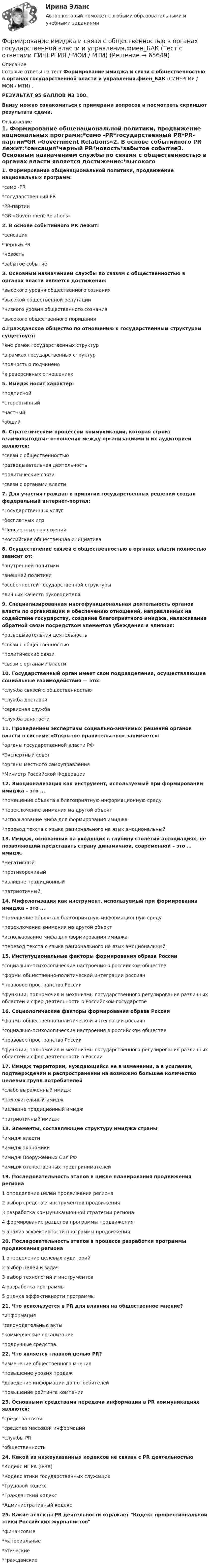     
            Описание
            Готовые ответы на тест Формирование имиджа и связи с общественностью в органах государственной власти и управления.фмен_БАК (СИНЕРГИЯ / МОИ / МТИ) .РЕЗУЛЬТАТ 95 БАЛЛОВ ИЗ 100.Внизу можно ознакомиться с примерами вопросов и посмотреть скриншот результата сдачи. 
            Оглавление
            1. Формирование общенациональной политики, продвижение национальных программ:*само -PR*государственный PR*PR-партии*GR «Government Relations»2. В основе событийного PR лежит:*сенсация*черный PR*новость*забытое событие3. Основным назначением службы по связям с общественностью в органах власти является достижение:*высокого уровня общественного сознания*высокой общественной репутации*низкого уровня общественного сознания*высокого общественного порицания4.Гражданское общество по отношению к государственным структурам существует:*вне рамок государственных структур*в рамках государственных структур*полностью подчинено*в реверсивных отношениях5. Имидж носит характер:*подписной*стереотипный*частный*общий6. Стратегическим процессом коммуникации, которая строит взаимовыгодные отношения между организациями и их аудиторией являются:*связи с общественностью*разведывательная деятельность*политические связи*связи с органами власти7. Для участия граждан в принятии государственных решений создан федеральный интернет-портал:*Государственных услуг*бесплатных игр*Пенсионных накоплений*Российская общественная инициатива8. Осуществление связей с общественностью в органах власти полностью зависит от:*внутренней политики*внешней политики*особенностей государственной структуры*личных качеств руководителя9. Специализированная многофункциональная деятельность органов власти по организации и обеспечению отношений, направленных на содействие государству, создание благоприятного имиджа, налаживание обратной связи посредством элементов убеждения и влияния:*разведывательная деятельность*связи с общественностью*политические связи*связи с органами власти10. Государственный орган имеет свои подразделения, осуществляющие социальные взаимодействия — это:*служба связей с общественностью*служба доставки*сервисная служба*служба занятости11. Проведением экспертизы социально-значимых решений органов власти в системе «Открытое правительство» занимается:*органы государственной власти РФ*Экспертный совет*органы местного самоуправления*Министр Российской Федерации12. Эмоционализация как инструмент, используемый при формировании имиджа – это …*помещение объекта в благоприятную информационную среду*переключение внимания на другой объект*использование мифа для формирования имиджа*перевод текста с языка рационального на язык эмоциональный13. Имидж, основанный на уходящих в глубину столетий ассоциациях, не позволяющий представить страну динамичной, современной – это … имидж.*Негативный*противоречивый*излишне традиционный*патриотичный14. Мифологизация как инструмент, используемый при формировании имиджа – это …*помещение объекта в благоприятную информационную среду*переключение внимания на другой объект*использование мифа для формирования имиджа*перевод текста с языка рационального на язык эмоциональный15. Институциональные факторы формирования образа России*социально-психологические настроения в российском обществе*формы общественно-политической интеграции россиян*правовое пространство России*функции, полномочия и механизмы государственного регулирования различных областей и сфер деятельности в Российском государстве16. Социологические факторы формирования образа России*формы общественно-политической интеграции россиян*социально-психологические настроения в российском обществе*правовое пространство России*функции, полномочия и механизмы государственного регулирования различных областей и сфер деятельности в России17. Имидж территории, нуждающийся не в изменении, а в усилении, подтверждении и распространении на возможно большее количество целевых групп потребителей*слабо выраженный имидж*положительный имидж*излишне традиционный имидж*патриотичный имидж18. Элементы, составляющие структуру имиджа страны*имидж власти*имидж экономики*имидж Вооруженных Сил РФ*имидж отечественных предпринимателей19. Последовательность этапов в цикле планирования продвижения региона1 определение целей продвижения региона2 выбор средств и инструментов продвижения3 разработка коммуникационной стратегии региона4 формирование разделов программы продвижения5 анализ эффективности программы продвижения20. Последовательность этапов в процессе разработки программы продвижения региона1 определение целевых аудиторий2 выбор целей и задач3 выбор технологий и инструментов4 разработка программы5 оценка эффективности программы21. Что используется в PR для влияния на общественное мнение?*информация*законодательные акты*коммерческие организации*подручные средства.22. Что является главной целью PR?*изменение общественного мнения*повышение уровня продаж*доведение информации до потребителей*повышение рейтинга компании23. Основными средствами передачи информации в PR коммуникациях являются:*средства связи*средства массовой информаций*службы PR*общественность24. Какой из нижеуказанных кодексов не связан с PR деятельностью*Кодекс ИПРА (IPRA)*Кодекс этики государственных служащих*Трудовой кодекс*Гражданский кодекс*Административный кодекс25. Какие аспекты PR деятельности отражает Кодекс профессиональной этики Российских журналистов*финансовые*материальные*этические*гражданские  
            
            
            💯 Формирование имиджа и связи с общественностью в органах государственной власти и управления.фмен_БАК (правильные ответы на тест Синергия / МОИ / МТИ / МосАП)Формирование имиджа и связи с общественностью в органах государственной власти и управления.фмен_БАК (Тест с ответами СИНЕРГИЯ / МОИ / МТИ) Формирование имиджа и связи с общественностью в органах государственной власти и управления.фмен_БАК (тест с ответами Синергия/МОИ/ МТИ /МОСАП)Формирование инновационного потенциала национальной экономикиФормирование и регулирование качества жизни населенияФормирование и трансформация ассортимента Синерния экзамен 4 семестрформирование командФормирование игровой деятельности детей раннего и дошкольного возраста.Формирование и контроль бюджета на персоналФормирование имиджа в связи с общественностью в органах государственной власти и управленияФормирование имиджа и связи с общественностью в органах государственной власти и управления.mosap_БАК. Синергия. Ответы на ИТОГОВЫЙ ТЕСТ. На отлично!Формирование имиджа и связи с общественностью в органах государственной власти и управления (ответы на тест Синергия / МТИ / МОИ / МосАП)Формирование имиджа и связи с общественностью в органах государственной власти и управления Синергия МТИ МОСАП Ответы на итоговый тестФормирование имиджа и связи с общественностью в органах государственной власти и управления. Синергия. Ответы на ИТОГОВЫЙ ТЕСТ. На отлично!