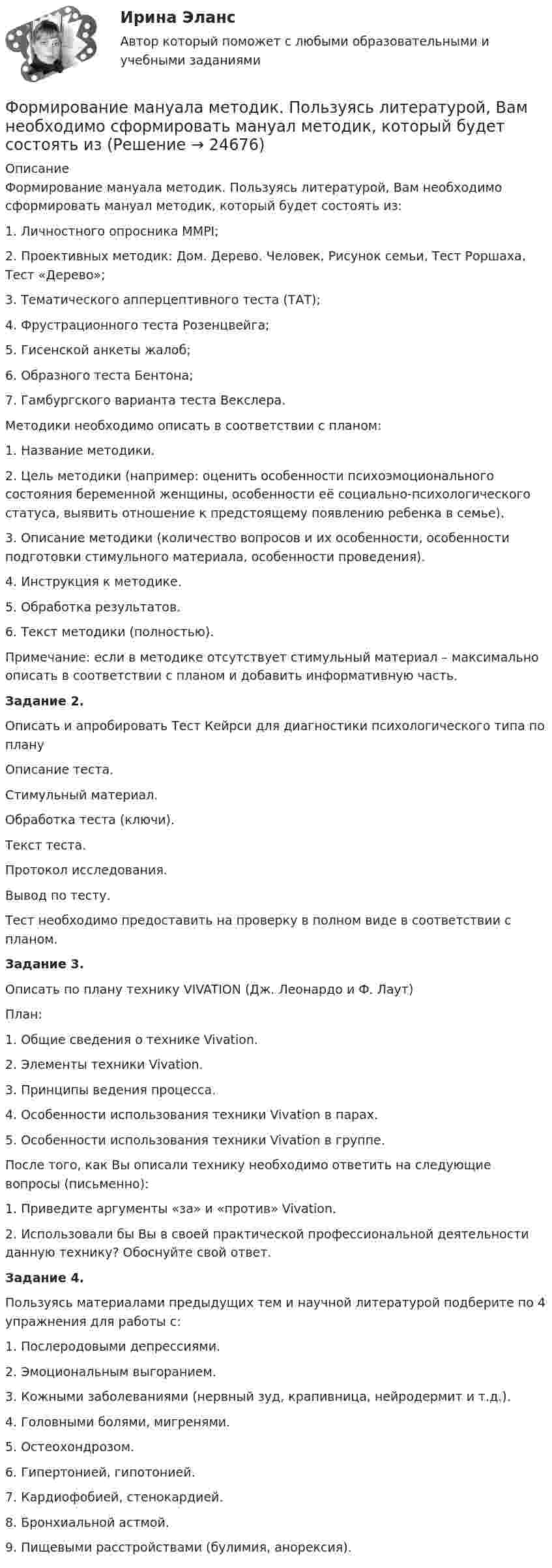      
          Описание
          Формирование мануала методик. Пользуясь литературой, Вам необходимо сформировать мануал методик, который будет состоять из:1. Личностного опросника MMPI;2. Проективных методик: Дом. Дерево. Человек, Рисунок семьи, Тест Роршаха, Тест «Дерево»;3. Тематического апперцептивного теста (ТАТ);4. Фрустрационного теста Розенцвейга;5. Гисенской анкеты жалоб;6. Образного теста Бентона;7. Гамбургского варианта теста Векслера.Методики необходимо описать в соответствии с планом:1. Название методики.2. Цель методики (например: оценить особенности психоэмоционального состояния беременной женщины, особенности её социально-психологического статуса, выявить отношение к предстоящему появлению ребенка в семье).3. Описание методики (количество вопросов и их особенности, особенности подготовки стимульного материала, особенности проведения).4. Инструкция к методике.5. Обработка результатов.6. Текст методики (полностью).Примечание: если в методике отсутствует стимульный материал – максимально описать в соответствии с планом и добавить информативную часть.Задание 2.Описать и апробировать Тест Кейрси для диагностики психологического типа по плануОписание теста.Стимульный материал.Обработка теста (ключи).Текст теста.Протокол исследования.Вывод по тесту.Тест необходимо предоставить на проверку в полном виде в соответствии с планом.Задание 3.Описать по плану технику VIVATION (Дж. Леонардо и Ф. Лаут)План:1. Общие сведения о технике Vivation.2. Элементы техники Vivation.3. Принципы ведения процесса.4. Особенности использования техники Vivation в парах.5. Особенности использования техники Vivation в группе.После того, как Вы описали технику необходимо ответить на следующие вопросы (письменно):1. Приведите аргументы «за» и «против» Vivation.2. Использовали бы Вы в своей практической профессиональной деятельности данную технику? Обоснуйте свой ответ.Задание 4.Пользуясь материалами предыдущих тем и научной литературой подберите по 4 упражнения для работы с:1. Послеродовыми депрессиями.2. Эмоциональным выгоранием.3. Кожными заболеваниями (нервный зуд, крапивница, нейродермит и т.д.).4. Головными болями, мигренями.5. Остеохондрозом.6. Гипертонией, гипотонией.7. Кардиофобией, стенокардией.8. Бронхиальной астмой.9. Пищевыми расстройствами (булимия, анорексия).  
            
            
             Формирование личной эффективности: направления повышения и навыки её развития. РОСДИСТАНТ. ТЕСТФормирование мануала методик. Пользуясь литературой, Вам необходимо сформировать мануал методик, который будет состоять изФормирование механизма стратегии муниципального управленияФормирование образа для генерации идейФормирование образа для генерации идейФормирование общих принципов и целей работы с персоналом в соответствии с целями, ценностями и стратегией развития организации происходит на этапе:...Формирование опасностей в окружающей среде. Обеспечение безопасности жизнедеятельности в чрезвычайных ситуациях (ЧС)Формирование имиджа и связи с общественностью в органах государственной власти и управления.фмен_БАК (Ответы на тест Синергия/МОИ/ МТИ) 💯 Формирование имиджа и связи с общественностью в органах государственной власти и управления.фмен_БАК (правильные ответы на тест Синергия / МОИ / МТИ / МосАП)Формирование имиджа и связи с общественностью в органах государственной власти и управления.фмен_БАК (Тест с ответами СИНЕРГИЯ / МОИ / МТИ) Формирование имиджа и связи с общественностью в органах государственной власти и управления.фмен_БАК (тест с ответами Синергия/МОИ/ МТИ /МОСАП)Формирование инновационного потенциала национальной экономикиФормирование и регулирование качества жизни населенияФормирование и трансформация ассортимента Синерния экзамен 4 семестр