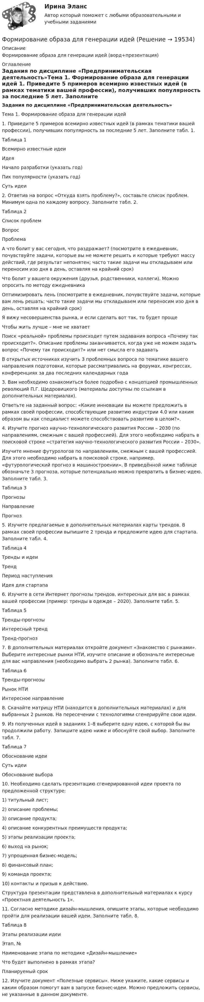      
          Описание
          Формирование образа для генерации идей (ворд+презентация) 
          Оглавление
          Задания по дисциплине «Предпринимательская деятельность»Тема 1. Формирование образа для генерации идей 	1. Приведите 5 примеров всемирно известных идей (в рамках тематики вашей профессии), получивших популярность за последние 5 лет. Заполните табл. 1. Таблица 1 Всемирно известные идеи  Идея Начало разработки (указать год) Пик популярности (указать год) Суть идеи                             	2. Ответив на вопрос «Откуда взять проблему?», составьте список проблем. Минимум одна по каждому вопросу. Заполните табл. 2. Таблица 2 Список проблем  Вопрос Проблема   А что болит у вас сегодня, что раздражает? (посмотрите в ежедневник, почувствуйте задачи, которые вы не можете решить и которые требуют массу действий, где результат непонятен; часто такие задачи мы откладываем или переносим изо дня в день, оставляя на крайний срок)      Что болит у вашего окружения (друзья, родственники, коллеги). Можно опросить по методу ежедневника      Оптимизировать лень (посмотрите в ежедневник, почувствуйте задачи, которые вам лень решать; часто такие задачи мы откладываем или переносим изо дня в день, оставляя на крайний срок)      Я вижу несовершенства рынка, и если сделать вот так, то будет проще      Чтобы жить лучше – мне не хватает      Поиск «реальной» проблемы происходит путем задавания вопроса «Почему так происходит?». Описание проблемы заканчивается, когда уже не можем задать вопрос «Почему так происходит?» или нет смысла его задавать      В открытых источниках изучить 3 проблемных вопроса по тематике вашего направления подготовки, которые рассматривались на форумах, конгрессах, конференциях за два последних календарных года  	3. Вам необходимо ознакомиться более подробно с концепцией промышленных революций П.Г. Щедровицкого (материалы доступны по ссылкам в дополнительных материалах). 	Ответьте на заданный вопрос: «Какие инновации вы можете предложить в рамках своей профессии, способствующие развитию индустрии 4.0 или каким образом вы как специалист можете способствовать развитию в целом?». 	4. Изучите прогноз научно-технологического развития России – 2030 (по направлениям, смежным с вашей профессией). Для этого необходимо набрать в поисковой строке «стратегия научно-технологического развития России – 2030».	Изучите мнение футурологов по направлениям, смежным с вашей профессией. Для этого необходимо набрать в поисковой строке, например, «футурологический прогноз в машиностроении». В приведённой ниже таблице обозначьте 3 прогноза, которые потенциально можно превратить в бизнес-идею. Заполните табл. 3. Таблица 3 Прогнозы  Направление Прогноз      	5. Изучите предлагаемые в дополнительных материалах карты трендов. В рамках своей профессии выпишите 2 тренда и предложите идею для стартапа. Заполните табл. 4. Таблица 4 Тренды и идеи  Тренд Период наступления Идея для стартапа       	6. Изучите в сети Интернет прогнозы трендов, интересных для вас в рамках вашей профессии (пример: тренды в одежде – 2020). Заполните табл. 5. Таблица 5 Тренды-прогнозы  Интересный тренд Тренд-прогноз               	7. В дополнительных материалах откройте документ «Знакомство с рынками». Выберите интересные рынки НТИ, изучите описание и обозначьте интересные для вас направления (необходимо выбрать 2 рынка). Заполните табл. 6.  Таблица 6 Тренды-прогнозы  Рынок НТИ Интересное направление     	8. Скачайте матрицу НТИ (находится в дополнительных материалах) и для выбранных 2 рынков. На пересечении с технологиями сгенерируйте свои идеи. 	9. Из полученных идей в заданиях 1–8 выберите одну идею, с которой бы вы продолжили работу. Запишите идею ниже и обоснуйте свой выбор. Заполните табл. 7. Таблица 7 Обоснование идеи  Суть идеи Обоснование выбора   	10. Необходимо сделать презентацию сгенерированной идеи проекта по предложенной структуре:1)               титульный лист;2)               описание проблемы;3)               описание продукта;4)               описание конкурентных преимуществ продукта;5)               этапы реализации проекта;6)               выход на рынок;7)               упрощенная бизнес-модель;8)               финансовый план;9)               команда проекта;10)          контакты и призыв к действию. 	Структура презентации представлена в дополнительный материалах к курсу «Проектная деятельность 1». 	11. Согласно методике дизайн-мышления, опишите этапы, которые необходимо пройти для реализации вашей идеи. Заполните табл. 8. Таблица 8 Этапы реализации идеи  Этап, № Наименование этапа по методике «Дизайн-мышление» Что будет выполнено в рамках этапа? Планируемый срок                             	12. Изучите документ «Полезные сервисы». Ниже укажите, какие сервисы и каким образом помогут вам в запуске бизнес-идеи. Можно предложить сервисы, не указанные в  данном документе. 
            
            
            Формирование образа для генерации идейФормирование образа для генерации идейФормирование общих принципов и целей работы с персоналом в соответствии с целями, ценностями и стратегией развития организации происходит на этапе:...Формирование опасностей в окружающей среде. Обеспечение безопасности жизнедеятельности в чрезвычайных ситуациях (ЧС)Формирование оптимального налогового учета и отчетности (тест с ответами) 45 вопросов 80%Формирование портфеля акцийФормирование прибыли в организации и пути повышения рентабельностиФормирование имиджа и связи с общественностью в органах государственной власти и управления.фмен_БАК (тест с ответами Синергия/МОИ/ МТИ /МОСАП)Формирование инновационного потенциала национальной экономикиФормирование и регулирование качества жизни населенияФормирование и трансформация ассортимента Синерния экзамен 4 семестрформирование команд Формирование личной эффективности: направления повышения и навыки её развития. РОСДИСТАНТ. ТЕСТФормирование мануала методик. Пользуясь литературой, Вам необходимо сформировать мануал методик, который будет состоять из