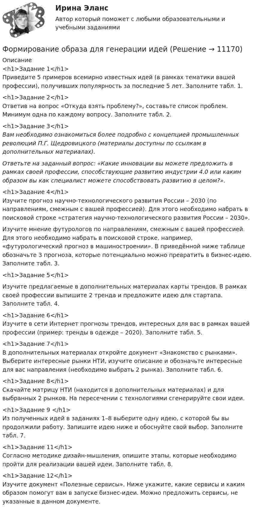      
          Описание
          <h1>Задание 1</h1>	 	Приведите 5 примеров всемирно известных идей (в рамках тематики вашей профессии), получивших популярность за последние 5 лет. Заполните табл. 1.<h1>Задание 2</h1>	 	Ответив на вопрос «Откуда взять проблему?», составьте список проблем. Минимум одна по каждому вопросу. Заполните табл. 2.<h1>Задание 3</h1> Вам необходимо ознакомиться более подробно с концепцией промышленных революций П.Г. Щедровицкого (материалы доступны по ссылкам в дополнительных материалах).  Ответьте на заданный вопрос: «Какие инновации вы можете предложить в рамках своей профессии, способствующие развитию индустрии 4.0 или каким образом вы как специалист можете способствовать развитию в целом?».<h1>Задание 4</h1>	Изучите прогноз научно-технологического развития России – 2030 (по направлениям, смежным с вашей профессией). Для этого необходимо набрать в поисковой строке «стратегия научно-технологического развития России – 2030».	Изучите мнение футурологов по направлениям, смежным с вашей профессией. Для этого необходимо набрать в поисковой строке, например, «футурологический прогноз в машиностроении». В приведённой ниже таблице обозначьте 3 прогноза, которые потенциально можно превратить в бизнес-идею. Заполните табл. 3.<h1>Задание 5</h1> 	Изучите предлагаемые в дополнительных материалах карты трендов. В рамках своей профессии выпишите 2 тренда и предложите идею для стартапа. Заполните табл. 4.<h1>Задание 6</h1>	 	Изучите в сети Интернет прогнозы трендов, интересных для вас в рамках вашей профессии (пример: тренды в одежде – 2020). Заполните табл. 5.<h1>Задание 7</h1>	В дополнительных материалах откройте документ «Знакомство с рынками». Выберите интересные рынки НТИ, изучите описание и обозначьте интересные для вас направления (необходимо выбрать 2 рынка). Заполните табл. 6.<h1>Задание 8</h1>	Скачайте матрицу НТИ (находится в дополнительных материалах) и для выбранных 2 рынков. На пересечении с технологиями сгенерируйте свои идеи. <h1>Задание 9 </h1>	Из полученных идей в заданиях 1–8 выберите одну идею, с которой бы вы продолжили работу. Запишите идею ниже и обоснуйте свой выбор. Заполните табл. 7.<h1>Задание 11</h1>	Согласно методике дизайн-мышления, опишите этапы, которые необходимо пройти для реализации вашей идеи. Заполните табл. 8.<h1>Задание 12</h1>	 Изучите документ «Полезные сервисы». Ниже укажите, какие сервисы и каким образом помогут вам в запуске бизнес-идеи. Можно предложить сервисы, не указанные в  данном документе.  
            
            
            Формирование механизма стратегии муниципального управленияФормирование образа для генерации идейФормирование образа для генерации идейФормирование общих принципов и целей работы с персоналом в соответствии с целями, ценностями и стратегией развития организации происходит на этапе:...Формирование опасностей в окружающей среде. Обеспечение безопасности жизнедеятельности в чрезвычайных ситуациях (ЧС)Формирование оптимального налогового учета и отчетности (тест с ответами) 45 вопросов 80%Формирование портфеля акцийФормирование имиджа и связи с общественностью в органах государственной власти и управления.фмен_БАК (Тест с ответами СИНЕРГИЯ / МОИ / МТИ) Формирование имиджа и связи с общественностью в органах государственной власти и управления.фмен_БАК (тест с ответами Синергия/МОИ/ МТИ /МОСАП)Формирование инновационного потенциала национальной экономикиФормирование и регулирование качества жизни населенияФормирование и трансформация ассортимента Синерния экзамен 4 семестрформирование команд Формирование личной эффективности: направления повышения и навыки её развития. РОСДИСТАНТ. ТЕСТ