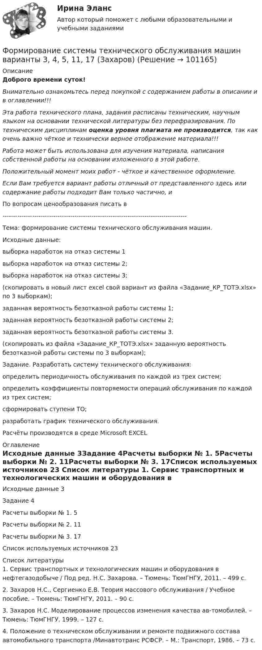     
            Описание
            Доброго времени суток!Внимательно ознакомьтесь перед покупкой с содержанием работы в описании и в оглавлении!!!Эта работа технического плана, задания расписаны техническим, научным языком на основании технической литературы без перефразирования. По техническим дисциплинам оценка уровня плагиата не производится, так как очень важно чёткое и технически верное отображение материала!!!Работа может быть использована для изучения материала, написания собственной работы на основании изложенного в этой работе.Положительный момент моих работ - чёткое и качественное оформление.Если Вам требуется вариант работы отличный от представленного здесь или содержание работы подходит Вам только частично,  и По вопросам ценообразования писать в  ---------------------------------------------------------------------------------------Тема: формирование системы технического обслуживания машин.Исходные данные: выборка наработок на отказ системы 1 выборка наработок на отказ системы 2;выборка наработок на отказ системы 3;(скопировать в новый лист excel свой вариант из файла «Задание_КР_ТОТЭ.xlsx» по 3 выборкам);заданная вероятность безотказной работы системы 1;заданная вероятность безотказной работы системы 2;заданная вероятность безотказной работы системы 3.(скопировать из файла «Задание_КР_ТОТЭ.xlsx» заданную вероятность безотказной работы системы по 3 выборкам);Задание. Разработать систему технического обслуживания:определить периодичность обслуживания по каждой из трех систем;определить коэффициенты повторяемости операций обслуживания по каждой из трех систем;сформировать ступени ТО;разработать график технического обслуживания.Расчёты производятся в среде Microsoft EXCEL 
            Оглавление
            Исходные данные	3Задание	4Расчеты выборки № 1.	5Расчеты выборки № 2.	11Расчеты выборки № 3.	17Список используемых источников	23 
            Список литературы
            1.	Сервис транспортных и технологических машин и оборудования в нефтегазодобыче / Под ред. Н.С. Захарова. – Тюмень: ТюмГНГУ, 2011. – 499 с.2.	Захаров Н.С., Сергиенко Е.В. Теория массового обслуживания / Учебное пособие. – Тюмень: ТюмГНГУ, 2011. – 90 с.3.	Захаров Н.С. Моделирование процессов изменения качества ав-томобилей. – Тюмень: ТюмГНГУ, 1999. – 127 с.4.	Положение о техническом обслуживании и ремонте подвижного состава автомобильного транспорта /Минавтотранс РСФСР. – М.: Транспорт, 1986. – 73 с. 
            
            
            Формирование рынка трудФормирование системы технического обслуживания машин варианты 3, 4, 5, 11, 17 (Захаров)Формирование системы управления персоналом в фирмеФормирование теоретических знаний об арифметических действияхФормирование финансового портрета компании Формирование финансового портрета компании Формирование финансового портрета компании на примере Нефтегазовой отрасли РФ (ПАО «Газпром нефть») Вариант №3Формирование общих принципов и целей работы с персоналом в соответствии с целями, ценностями и стратегией развития организации происходит на этапе:...Формирование опасностей в окружающей среде. Обеспечение безопасности жизнедеятельности в чрезвычайных ситуациях (ЧС)Формирование оптимального налогового учета и отчетности (тест с ответами) 45 вопросов 80%Формирование портфеля акцийФормирование прибыли в организации и пути повышения рентабельностиФормирование репутации в общественных группахФормирование репутации в общественных группах