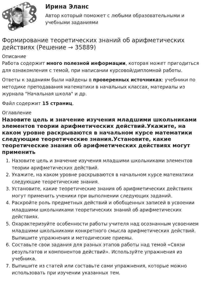     
          Описание
          Работа содержит много полезной информации, которая может пригодиться для ознакомления с темой, при написании курсовой/дипломной работы.Ответы к заданиям были найдены в проверенных источниках: учебники по методике преподавания математики в начальных классах, материалы из журнала Начальная школа и др.Файл содержит 15 страниц. 
          Оглавление
          Назовите цель и значение изучения младшими школьниками элементов теории арифметических действий.Укажите, на каком уровне раскрываются в начальном курсе математики следующие теоретические знания.Установите, какие теоретические знания об арифметических действиях могут применить ученики при выполнении следующих заданий.Раскройте роль предметных действий и обобщенных записей в усвоении младшими школьниками теоретических знаний об арифметических действиях.Охарактеризуйте особенности работы учителя над осознанным усвоением младшими школьниками конкретного смысла арифметических действий. Выпишите упражнения и методические приемы.Составьте свои задания для разных этапов работы над темой «Связи результатов и компонентов действий». Используйте упражнения из учебника.Выпишите из статей или составьте сами упражнения, которые можно использовать при изучении указанных тем. 
            
            
            Формирование системы управления персоналом в фирмеФормирование теоретических знаний об арифметических действияхФормирование финансового портрета компании Формирование финансового портрета компании Формирование финансового портрета компании на примере Нефтегазовой отрасли РФ (ПАО «Газпром нефть») Вариант №3Формирование финансового портрета компании на примере ПАО «Ростелеком»Формирование финансовых результатов предприятияФормирование оптимального налогового учета и отчетности (тест с ответами) 45 вопросов 80%Формирование портфеля акцийФормирование прибыли в организации и пути повышения рентабельностиФормирование репутации в общественных группахФормирование репутации в общественных группахФОРМИРОВАНИЕ РЫНКА ИНФОРМАЦИИ И ИСПОЛЬЗОВАНИЕ INT-ТЕХНОЛОГИЙ тезисыФормирование рынка труд