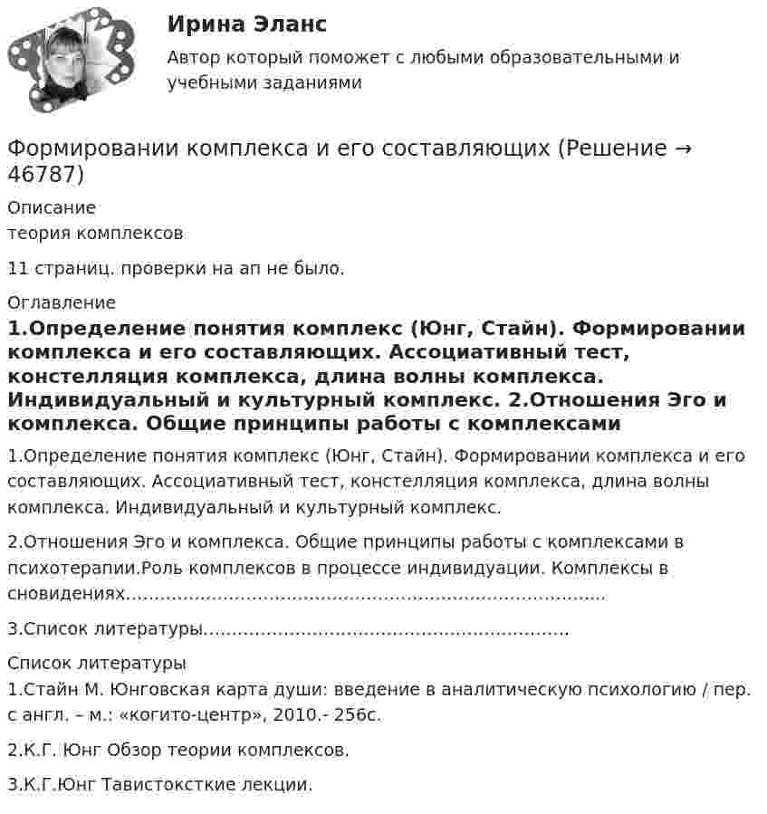      
            Описание
            теория комплексов11 страниц. проверки на ап не было. 
            Оглавление
            	1.Определение понятия комплекс (Юнг, Стайн). Формировании комплекса и его составляющих. Ассоциативный тест, констелляция комплекса, длина волны комплекса. Индивидуальный и культурный комплекс.	2.Отношения Эго и комплекса. Общие принципы работы с комплексами в психотерапии.Роль комплексов в процессе индивидуации. Комплексы в сновидениях………………………………………………………………………...	3.Список  литературы………………………………………………………. 
            Список литературы
            	1.Стайн М. Юнговская карта души: введение в аналитическую психологию / пер. с англ. – м.: «когито-центр», 2010.- 256с.	2.К.Г. Юнг Обзор теории комплексов.	3.К.Г.Юнг Тавистоксткие лекции.
            
            
            Формирование эмоционально – волевой сферы у дошкольников с речевыми нарушениямиФормировании комплекса и его составляющихФормование изделий из стекла:Формой делового общения не являетсяФорму долгосрочной кривой Филлипса исследовали:Формула AIDA используется для...Формула f(x) = выражает … зависимостьФормирование системы управления персоналом в фирмеФормирование теоретических знаний об арифметических действияхФормирование финансового портрета компании Формирование финансового портрета компании Формирование финансового портрета компании на примере Нефтегазовой отрасли РФ (ПАО «Газпром нефть») Вариант №3Формирование финансового портрета компании на примере ПАО «Ростелеком»Формирование финансовых результатов предприятия