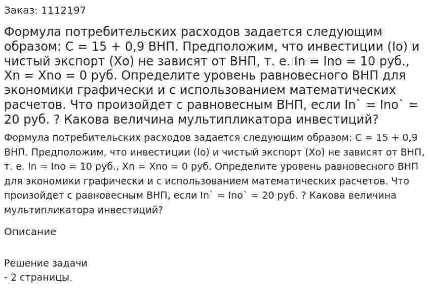 Формула потребительских расходов задается следующим образом: С = 15 + 0,9 ВНП. Предположим, что инвестиции (Iо) и чистый экспорт (Хо) не зависят от ВНП, т. е. In = Ino = 10 руб., Хn = Xno = 0 руб. Определите уровень равновесного ВНП для экономики графически и с использованием математических расчетов. Что произойдет с равновесным ВНП, если In` = Ino` = 20 руб. ? Какова величина мультипликатора инвестиций? 