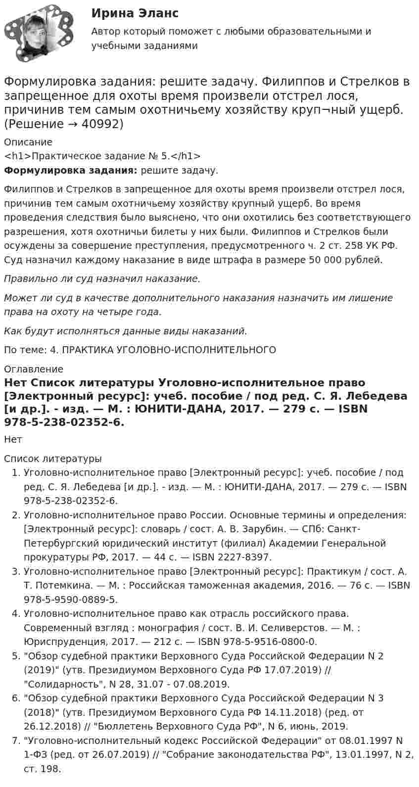     
          Описание
          <h1>Практическое задание № 5.</h1>Формулировка задания: решите задачу. 	Филиппов и Стрелков в запрещенное для охоты время произвели отстрел лося, причинив тем самым охотничьему хозяйству круп­ный ущерб. Во время проведения следствия было выяснено, что они охотились без соответствующего разрешения, хотя охотничьи билеты у них были. Филиппов и Стрелков были осуждены за совершение преступления, предусмотренного ч. 2 ст. 258 УК РФ. Суд назначил каждому наказание в виде штрафа в размере 50 000 рублей. Правильно ли суд назначил наказание.  Может ли суд в качестве дополнительного наказания назна­чить им лишение права на охоту на четыре года.  Как будут исполняться данные виды наказаний.По теме: 4. ПРАКТИКА УГОЛОВНО-ИСПОЛНИТЕЛЬНОГО  
          Оглавление
          Нет 
          Список литературы
          Уголовно-исполнительное право [Электронный ресурс]: учеб. пособие / под ред. С. Я. Лебедева [и др.]. - изд. — М. : ЮНИТИ-ДАНА, 2017. — 279 c. — ISBN 978-5-238-02352-6. Уголовно-исполнительное право России. Основные термины и определения: [Электронный ресурс]: словарь / сост. А. В. Зарубин. — СПб: Санкт-Петербургский юридический институт (филиал) Академии Генеральной прокуратуры РФ, 2017. — 44 c. — ISBN 2227-8397. Уголовно-исполнительное право [Электронный ресурс]: Практикум / сост. А. Т. Потемкина. — М. : Российская таможенная академия, 2016. — 76 c. — ISBN 978-5-9590-0889-5. Уголовно-исполнительное право как отрасль российского права. Современный взгляд : монография / сост. В. И. Селиверстов. — М. : Юриспруденция, 2017. — 212 c. — ISBN 978-5-9516-0800-0. Обзор судебной практики Верховного Суда Российской Федерации N 2 (2019) (утв. Президиумом Верховного Суда РФ 17.07.2019) // Солидарность, N 28, 31.07 - 07.08.2019. Обзор судебной практики Верховного Суда Российской Федерации N 3 (2018) (утв. Президиумом Верховного Суда РФ 14.11.2018) (ред. от 26.12.2018) // Бюллетень Верховного Суда РФ, N 6, июнь, 2019. Уголовно-исполнительный кодекс Российской Федерации от 08.01.1997 N 1-ФЗ (ред. от 26.07.2019) // Собрание законодательства РФ, 13.01.1997, N 2, ст. 198. 
            
            
            Формулировка задания: решите задачу.  При проверке посылки, поступившей на имя осужденного Но¬викова, контролер обнаружил в посылки 3 бутылки водки и 5000 руб., Формулировка задания: решите задачу.  Филиппов и Стрелков в запрещенное для охоты время произвели отстрел лося, причинив тем самым охотничьему хозяйству круп¬ный ущерб. формы и виды планирования и прогнозирования деятельности предприятия, работающего на неизвестный рынок и не участвующего в программах развития государства и других компанийФормы и методы обученияФормы и методы организации внеурочной деятельности в условиях инклюзивного образования Формы и методы организации внеурочной деятельности в условиях инклюзивного образования Формы и методы организации внеурочной деятельности в условиях инклюзивного образования (КП) Практическое занятие №1. Задание 5Формуле производительности труда соответствует … форма математической зависимостиФормулировка задания Дать характеристику эвристическим подходам в проектировании и рассмотреть понятия эвристика и эвристические методы. Построить структуру методов проектирования.Формулировка задания Дать характеристику эвристическим подходам в проектировании и рассмотреть понятия эвристика и эвристические методы. Построить структуру методов проектирования.. 2Формулировка задания Дать характеристику эвристическим подходам в проектировании и рассмотреть понятия эвристика и эвристические методы. Построить структуру методов проектирования. Методика выполнения практического заданияФормулировка задания Дать характеристику эвристическим подходам в проектировании и рассмотреть понятия эвристика и эвристические методы. Построить структуру методов проектирования. Методика выполнения практического задания 1. Представить процесс выполнения проекта в виде структурированного графа.Формулировка задания Определить физико-механические свойства строительных материалов. Все исходные данные для определения физико-механических свойств строительных материалов приведены в бланке выполнения задания № 1.Формулировка задания: решите задачу.  Водитель-экспедитор ООО «Импульс» Погодин был осужден за совершение преступления по части 1 статьи 228 УК РФ к 2,5 года исправительных работ. Погодин был зарегистрирован в Автозаводском районе г. Тольятти,
