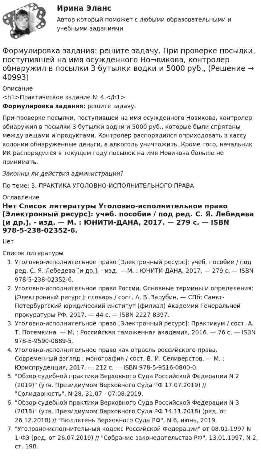     
          Описание
          <h1>Практическое задание № 4.</h1>Формулировка задания: решите задачу. 	При проверке посылки, поступившей на имя осужденного Но­викова, контролер обнаружил в посылки 3 бутылки водки и 5000 руб., которые были спрятаны между вещами и продуктами. Контролер распорядился оприходовать в кассу колонии обнаруженные деньги, а алкоголь унич­тожить. Кроме того, начальник ИК распорядился в текущем году посылок на имя Новикова больше не принимать. Законны ли действия администрации?По теме: 3. ПРАКТИКА УГОЛОВНО-ИСПОЛНИТЕЛЬНОГО ПРАВА 
          Оглавление
          Нет 
          Список литературы
          Уголовно-исполнительное право [Электронный ресурс]: учеб. пособие / под ред. С. Я. Лебедева [и др.]. - изд. — М. : ЮНИТИ-ДАНА, 2017. — 279 c. — ISBN 978-5-238-02352-6. Уголовно-исполнительное право России. Основные термины и определения: [Электронный ресурс]: словарь / сост. А. В. Зарубин. — СПб: Санкт-Петербургский юридический институт (филиал) Академии Генеральной прокуратуры РФ, 2017. — 44 c. — ISBN 2227-8397. Уголовно-исполнительное право [Электронный ресурс]: Практикум / сост. А. Т. Потемкина. — М. : Российская таможенная академия, 2016. — 76 c. — ISBN 978-5-9590-0889-5. Уголовно-исполнительное право как отрасль российского права. Современный взгляд : монография / сост. В. И. Селиверстов. — М. : Юриспруденция, 2017. — 212 c. — ISBN 978-5-9516-0800-0. Обзор судебной практики Верховного Суда Российской Федерации N 2 (2019) (утв. Президиумом Верховного Суда РФ 17.07.2019) // Солидарность, N 28, 31.07 - 07.08.2019. 	Обзор судебной практики Верховного Суда Российской Федерации N 3 (2018) (утв. Президиумом Верховного Суда РФ 14.11.2018) (ред. от 26.12.2018) // Бюллетень Верховного Суда РФ, N 6, июнь, 2019. Уголовно-исполнительный кодекс Российской Федерации от 08.01.1997 N 1-ФЗ (ред. от 26.07.2019) // Собрание законодательства РФ, 13.01.1997, N 2, ст. 198. 
            
            
            Формулировка задания: решите задачу.  Подполковник Вооруженных Сил Российской Федерации Самойлов, находясь в отпуске, совершил убийство.Формулировка задания: решите задачу.  При проверке посылки, поступившей на имя осужденного Но¬викова, контролер обнаружил в посылки 3 бутылки водки и 5000 руб., Формулировка задания: решите задачу.  Филиппов и Стрелков в запрещенное для охоты время произвели отстрел лося, причинив тем самым охотничьему хозяйству круп¬ный ущерб. формы и виды планирования и прогнозирования деятельности предприятия, работающего на неизвестный рынок и не участвующего в программах развития государства и других компанийФормы и методы обученияФормы и методы организации внеурочной деятельности в условиях инклюзивного образования Формы и методы организации внеурочной деятельности в условиях инклюзивного образования Формула суммарного сечения проводов по экономической плотности тока имеет вид:Формуле производительности труда соответствует … форма математической зависимостиФормулировка задания Дать характеристику эвристическим подходам в проектировании и рассмотреть понятия эвристика и эвристические методы. Построить структуру методов проектирования.Формулировка задания Дать характеристику эвристическим подходам в проектировании и рассмотреть понятия эвристика и эвристические методы. Построить структуру методов проектирования.. 2Формулировка задания Дать характеристику эвристическим подходам в проектировании и рассмотреть понятия эвристика и эвристические методы. Построить структуру методов проектирования. Методика выполнения практического заданияФормулировка задания Дать характеристику эвристическим подходам в проектировании и рассмотреть понятия эвристика и эвристические методы. Построить структуру методов проектирования. Методика выполнения практического задания 1. Представить процесс выполнения проекта в виде структурированного графа.Формулировка задания Определить физико-механические свойства строительных материалов. Все исходные данные для определения физико-механических свойств строительных материалов приведены в бланке выполнения задания № 1.
