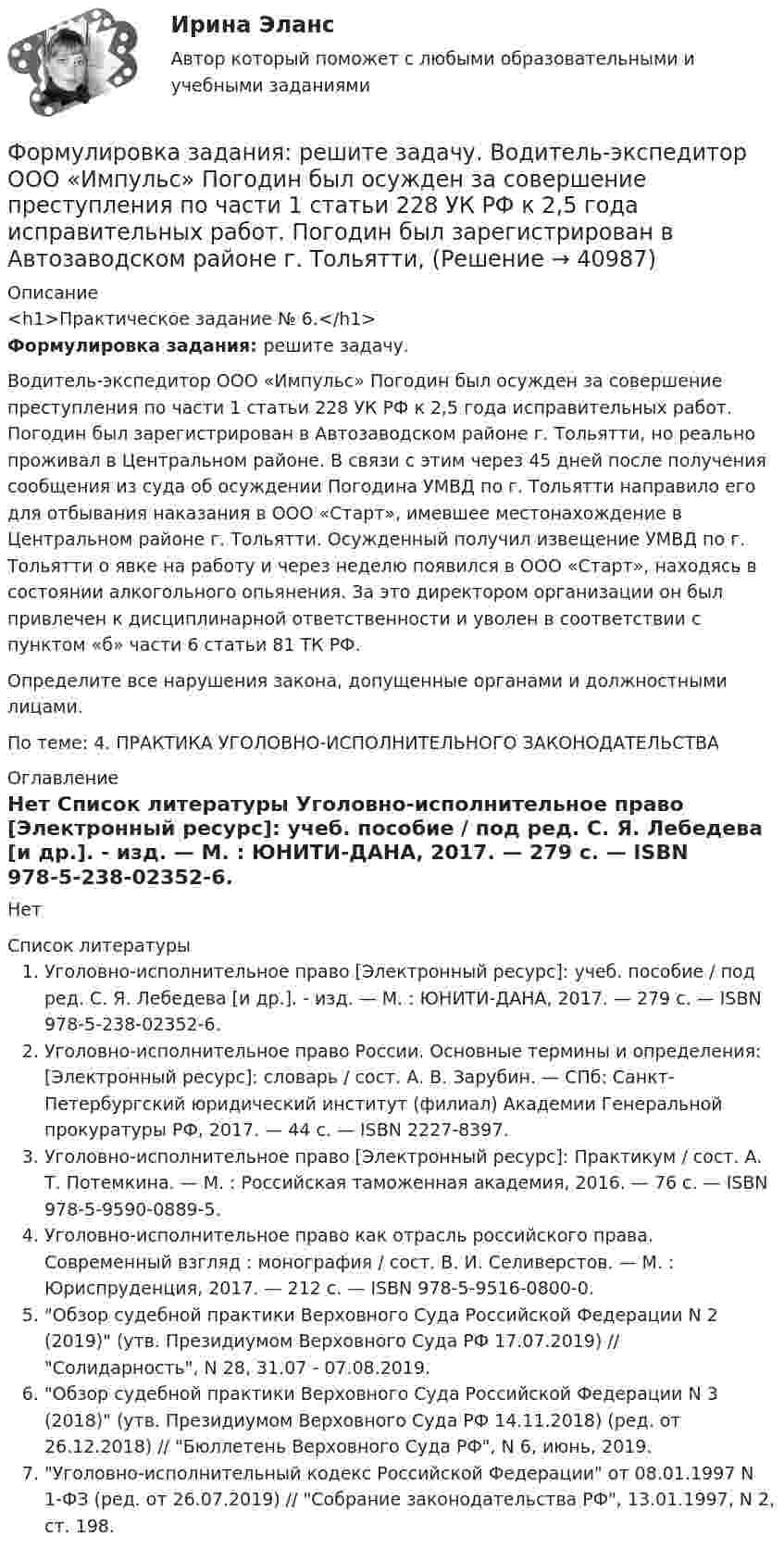     
          Описание
          <h1>Практическое задание № 6.</h1>Формулировка задания: решите задачу. 	Водитель-экспедитор ООО «Импульс» Погодин был осужден за совершение преступления по части 1 статьи 228 УК РФ к 2,5 года исправительных работ. Погодин был зарегистрирован в Автозаводском районе г. Тольятти, но реально проживал в Центральном районе. В связи с этим через 45 дней после получения сообщения из суда об осуждении Погодина УМВД по г. Тольятти направило его для отбывания наказания в ООО «Старт», имевшее местонахождение в Центральном районе г. Тольятти. Осужденный получил извещение УМВД по г. Тольятти о явке на работу и через неделю появился в ООО «Старт», находясь в состоянии алкогольного опьянения. За это директором организации он был привлечен к дисциплинарной ответственности и уволен в соответствии с пунктом «б» части 6 статьи 81 ТК РФ. 	Определите все нарушения закона, допущенные органами и должностными лицами.По теме: 4. ПРАКТИКА УГОЛОВНО-ИСПОЛНИТЕЛЬНОГО ЗАКОНОДАТЕЛЬСТВА  
          Оглавление
          Нет 
          Список литературы
          Уголовно-исполнительное право [Электронный ресурс]: учеб. пособие / под ред. С. Я. Лебедева [и др.]. - изд. — М. : ЮНИТИ-ДАНА, 2017. — 279 c. — ISBN 978-5-238-02352-6. Уголовно-исполнительное право России. Основные термины и определения: [Электронный ресурс]: словарь / сост. А. В. Зарубин. — СПб: Санкт-Петербургский юридический институт (филиал) Академии Генеральной прокуратуры РФ, 2017. — 44 c. — ISBN 2227-8397. Уголовно-исполнительное право [Электронный ресурс]: Практикум / сост. А. Т. Потемкина. — М. : Российская таможенная академия, 2016. — 76 c. — ISBN 978-5-9590-0889-5. Уголовно-исполнительное право как отрасль российского права. Современный взгляд : монография / сост. В. И. Селиверстов. — М. : Юриспруденция, 2017. — 212 c. — ISBN 978-5-9516-0800-0. Обзор судебной практики Верховного Суда Российской Федерации N 2 (2019) (утв. Президиумом Верховного Суда РФ 17.07.2019) // Солидарность, N 28, 31.07 - 07.08.2019. Обзор судебной практики Верховного Суда Российской Федерации N 3 (2018) (утв. Президиумом Верховного Суда РФ 14.11.2018) (ред. от 26.12.2018) // Бюллетень Верховного Суда РФ, N 6, июнь, 2019. Уголовно-исполнительный кодекс Российской Федерации от 08.01.1997 N 1-ФЗ (ред. от 26.07.2019) // Собрание законодательства РФ, 13.01.1997, N 2, ст. 198. 
            
            
            Формулировка задания Определить физико-механические свойства строительных материалов. Все исходные данные для определения физико-механических свойств строительных материалов приведены в бланке выполнения задания № 1.Формулировка задания: решите задачу.  Водитель-экспедитор ООО «Импульс» Погодин был осужден за совершение преступления по части 1 статьи 228 УК РФ к 2,5 года исправительных работ. Погодин был зарегистрирован в Автозаводском районе г. Тольятти,Формулировка задания: решите задачу.  Подполковник Вооруженных Сил Российской Федерации Самойлов, находясь в отпуске, совершил убийство.Формулировка задания: решите задачу.  При проверке посылки, поступившей на имя осужденного Но¬викова, контролер обнаружил в посылки 3 бутылки водки и 5000 руб., Формулировка задания: решите задачу.  Филиппов и Стрелков в запрещенное для охоты время произвели отстрел лося, причинив тем самым охотничьему хозяйству круп¬ный ущерб. формы и виды планирования и прогнозирования деятельности предприятия, работающего на неизвестный рынок и не участвующего в программах развития государства и других компанийФормы и методы обученияФормула ... означает, что, подбирая сотрудников, следует искать в них четыре качества: ум, трудолюбие, амбициозность и приятностьФормула позиционирования включает в себя …Формула суммарного сечения проводов по экономической плотности тока имеет вид:Формуле производительности труда соответствует … форма математической зависимостиФормулировка задания Дать характеристику эвристическим подходам в проектировании и рассмотреть понятия эвристика и эвристические методы. Построить структуру методов проектирования.Формулировка задания Дать характеристику эвристическим подходам в проектировании и рассмотреть понятия эвристика и эвристические методы. Построить структуру методов проектирования.. 2Формулировка задания Дать характеристику эвристическим подходам в проектировании и рассмотреть понятия эвристика и эвристические методы. Построить структуру методов проектирования. Методика выполнения практического задания