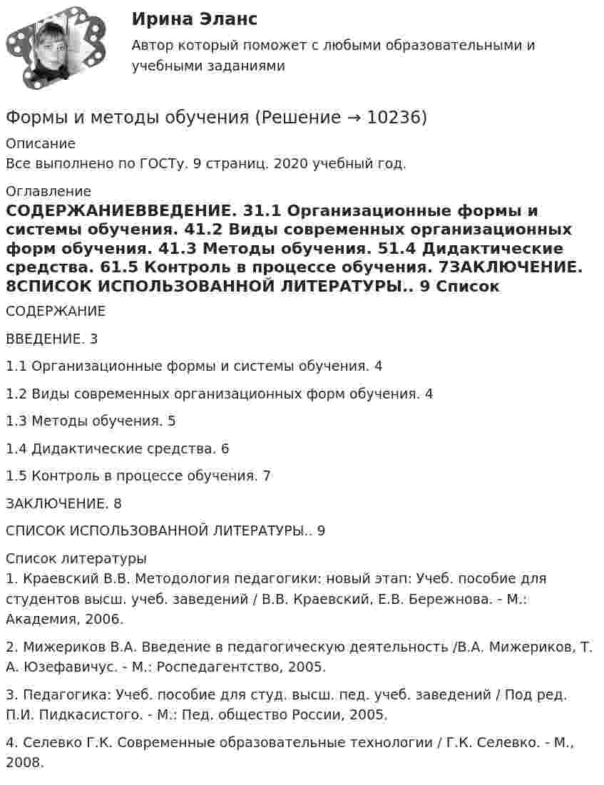      
          Описание
          Все выполнено по ГОСТу. 9 страниц. 2020 учебный год. 
          Оглавление
          СОДЕРЖАНИЕВВЕДЕНИЕ. 31.1 Организационные формы и системы обучения. 41.2 Виды современных организационных форм обучения. 41.3 Методы обучения. 51.4 Дидактические средства. 61.5 Контроль в процессе обучения. 7ЗАКЛЮЧЕНИЕ. 8СПИСОК ИСПОЛЬЗОВАННОЙ ЛИТЕРАТУРЫ.. 9 
          Список литературы
          	1.               Краевский В.В. Методология педагогики: новый этап: Учеб. пособие для студентов высш. учеб. заведений / В.В. Краевский, Е.В. Бережнова. - М.: Академия, 2006.	2.               Мижериков В.А. Введение в педагогическую деятельность /В.А. Мижериков, Т. А. Юзефавичус. - М.: Роспедагентство, 2005.	3.               Педагогика: Учеб. пособие для студ. высш. пед. учеб. заведений / Под ред. П.И. Пидкасистого. - М.: Пед. общество России, 2005.	4.               Селевко Г.К. Современные образовательные технологии / Г.К. Селевко. - М., 2008.
            
            
            формы и виды планирования и прогнозирования деятельности предприятия, работающего на неизвестный рынок и не участвующего в программах развития государства и других компанийФормы и методы обученияФормы и методы организации внеурочной деятельности в условиях инклюзивного образования Формы и методы организации внеурочной деятельности в условиях инклюзивного образования Формы и методы организации внеурочной деятельности в условиях инклюзивного образования (КП) Практическое занятие №1. Задание 5Формы и методы организации внеурочной деятельности в условиях инклюзивного образования (КП) Практическое занятие №2. Задание 1Формы и методы организации внеурочной деятельности в условиях инклюзивного образования Практическое занятие №2. Задание 2, 5Формулировка задания Дать характеристику эвристическим подходам в проектировании и рассмотреть понятия эвристика и эвристические методы. Построить структуру методов проектирования.. 2Формулировка задания Дать характеристику эвристическим подходам в проектировании и рассмотреть понятия эвристика и эвристические методы. Построить структуру методов проектирования. Методика выполнения практического заданияФормулировка задания Дать характеристику эвристическим подходам в проектировании и рассмотреть понятия эвристика и эвристические методы. Построить структуру методов проектирования. Методика выполнения практического задания 1. Представить процесс выполнения проекта в виде структурированного графа.Формулировка задания Определить физико-механические свойства строительных материалов. Все исходные данные для определения физико-механических свойств строительных материалов приведены в бланке выполнения задания № 1.Формулировка задания: решите задачу.  Водитель-экспедитор ООО «Импульс» Погодин был осужден за совершение преступления по части 1 статьи 228 УК РФ к 2,5 года исправительных работ. Погодин был зарегистрирован в Автозаводском районе г. Тольятти,Формулировка задания: решите задачу.  Подполковник Вооруженных Сил Российской Федерации Самойлов, находясь в отпуске, совершил убийство.Формулировка задания: решите задачу.  При проверке посылки, поступившей на имя осужденного Но¬викова, контролер обнаружил в посылки 3 бутылки водки и 5000 руб., 