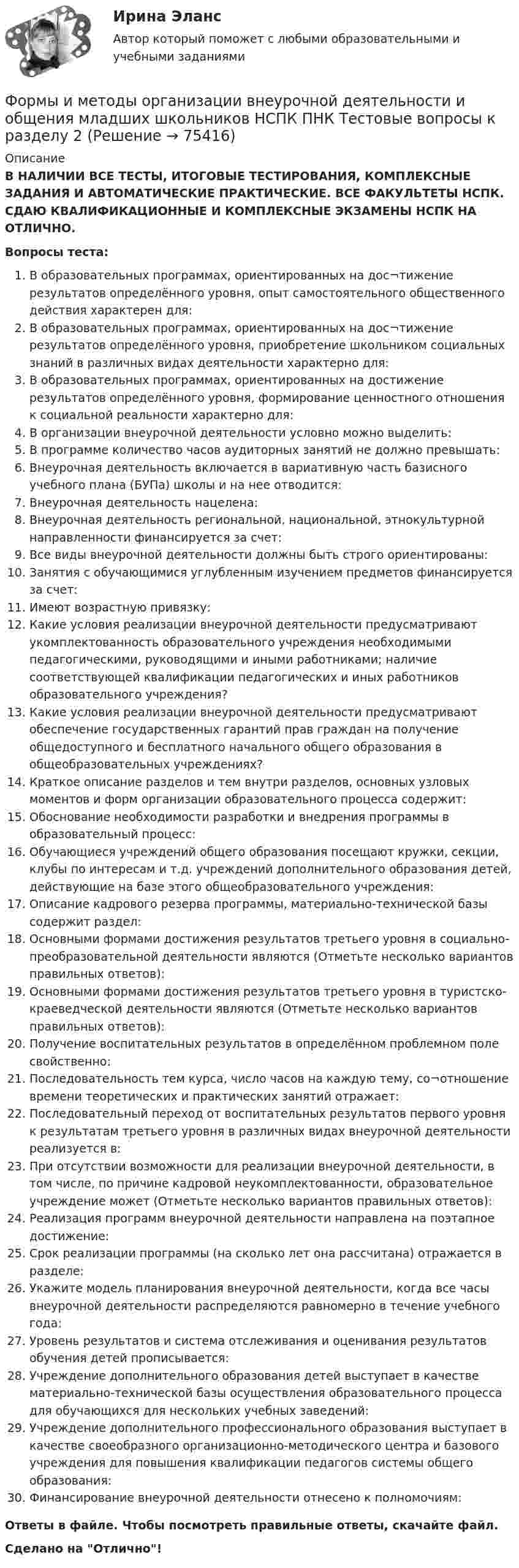      
            Описание
            В НАЛИЧИИ ВСЕ ТЕСТЫ, ИТОГОВЫЕ ТЕСТИРОВАНИЯ, КОМПЛЕКСНЫЕ ЗАДАНИЯ И АВТОМАТИЧЕСКИЕ ПРАКТИЧЕСКИЕ. ВСЕ ФАКУЛЬТЕТЫ НСПК. СДАЮ КВАЛИФИКАЦИОННЫЕ И КОМПЛЕКСНЫЕ ЭКЗАМЕНЫ НСПК НА ОТЛИЧНО.Вопросы теста:В образовательных программах, ориентированных на дос¬тижение результатов определённого уровня, опыт самостоятельного общественного действия характерен для: В образовательных программах, ориентированных на дос¬тижение результатов определённого уровня, приобретение школьником социальных знаний в различных видах деятельности характерно для: В образовательных программах, ориентированных на достижение результатов определённого уровня, формирование ценностного отношения к социальной реальности характерно для:В организации внеурочной деятельности условно можно выделить: В программе количество часов аудиторных занятий не должно превышать:Внеурочная деятельность включается в вариативную часть базисного учебного плана (БУПа) школы и на нее отводится:Внеурочная деятельность нацелена: Внеурочная деятельность региональной, национальной, этнокультурной направленности финансируется за счет:Все виды внеурочной деятельности должны быть строго ориентированы:Занятия с обучающимися углубленным изучением предметов финансируется за счет:Имеют возрастную привязку: Какие условия реализации внеурочной деятельности предусматривают укомплектованность образовательного учреждения необходимыми педагогическими, руководящими и иными работниками; наличие соответствующей квалификации педагогических и иных работников образовательного учреждения? Какие условия реализации внеурочной деятельности предусматривают обеспечение государственных гарантий прав граждан на получение общедоступного и бесплатного начального общего образования в общеобразовательных учреждениях? Краткое описание разделов и тем внутри разделов, основных узловых моментов и форм организации образовательного процесса содержит: Обоснование необходимости разработки и внедрения программы в образовательный процесс: Обучающиеся учреждений общего образования посещают кружки, секции, клубы по интересам и т.д. учреждений дополнительного образования детей, действующие на базе этого общеобразовательного учреждения: Описание кадрового резерва программы, материально-технической базы содержит раздел:Основными формами достижения результатов третьего уровня в социально-преобразовательной деятельности являются (Отметьте несколько вариантов правильных ответов): Основными формами достижения результатов третьего уровня в туристско-краеведческой деятельности являются (Отметьте несколько вариантов правильных ответов): Получение воспитательных результатов в определённом проблемном поле свойственно: Последовательность тем курса, число часов на каждую тему, со¬отношение времени теоретических и практических занятий отражает: Последовательный переход от воспитательных результатов первого уровня к результатам третьего уровня в различных видах внеурочной деятельности реализуется в: При отсутствии возможности для реализации внеурочной деятельности, в том числе, по причине кадровой неукомплектованности, образовательное учреждение может (Отметьте несколько вариантов правильных ответов): Реализация программ внеурочной деятельности направлена на поэтапное достижение: Срок реализации программы (на сколько лет она рассчитана) отражается в разделе:Укажите модель планирования внеурочной деятельности, когда все часы внеурочной деятельности распределяются равномерно в течение учебного года: Уровень результатов и система отслеживания и оценивания результатов обучения детей прописывается: Учреждение дополнительного образования детей выступает в качестве материально-технической базы осуществления образовательного процесса для обучающихся для нескольких учебных заведений:Учреждение дополнительного профессионального образования выступает в качестве своеобразного организационно-методического центра и базового учреждения для повышения квалификации педагогов системы общего образования: Финансирование внеурочной деятельности отнесено к полномочиям: Ответы в файле. Чтобы посмотреть правильные ответы, скачайте файл.Сделано на Отлично!   
            
            
            Формы и методы организации внеурочной деятельности и общения младших школьников НСПК ПНК  Тестовые вопросы к разделу 1Формы и методы организации внеурочной деятельности и общения младших школьников НСПК ПНК Тестовые вопросы к разделу 2Формы и методы организации внеурочной деятельности и общения младших школьников НСПК ПНК Тестовые вопросы к разделу 3Формы и методы организации внеурочной деятельности и общения младших школьников (ПНК)Формы и методы организации внеурочной деятельности и общения младших школьников (ПНК)Формы и методы организации внеурочной деятельности и общения младших школьников (ПНК)Формы и методы организации внеурочной деятельности и общения младших школьников (ПНК)Формы и методы организации внеурочной деятельности в условиях инклюзивного образования (КП) Практическое занятие №1. Задание 5Формы и методы организации внеурочной деятельности в условиях инклюзивного образования (КП) Практическое занятие №2. Задание 1Формы и методы организации внеурочной деятельности в условиях инклюзивного образования Практическое занятие №2. Задание 2, 5Формы и методы организации внеурочной деятельности в условиях инклюзивного образования Тест 1Формы и методы организации внеурочной деятельности и общения младших школьниковФормы и методы организации внеурочной деятельности и общения младших школьниковФормы и методы организации внеурочной деятельности и общения младших школьников