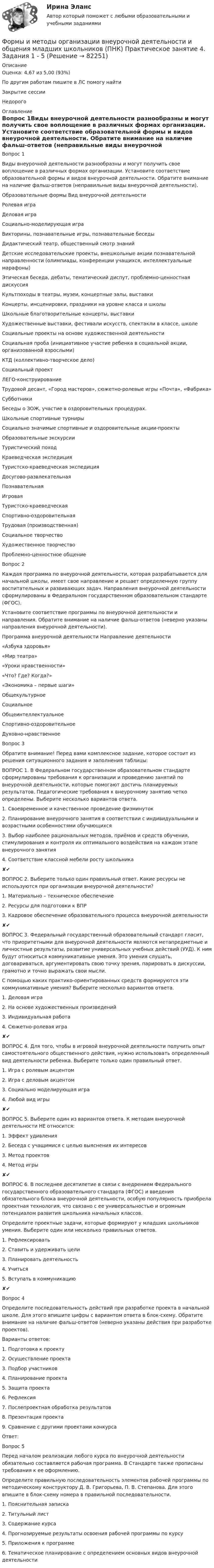      
            Описание
            Оценка: 4,67 из 5,00 (93%)По другим работам пишите в ЛС помогу найтиЗакрытие сессииНедорого 
            Оглавление
            Вопрос 1Виды внеурочной деятельности разнообразны и могут получить свое воплощение в различных формах организации. Установите соответствие образовательной формы и видов внеурочной деятельности. Обратите внимание на наличие фальш-ответов (неправильные виды внеурочной деятельности).Образовательные формы	Вид внеурочной деятельностиРолевая играДеловая играСоциально-моделирующая играВикторины, познавательные игры, познавательные беседыДидактический театр, общественный смотр знанийДетские исследовательские проекты, внешкольные акции познавательной направленности (олимпиады, конференции учащихся, интеллектуальные марафоны)Этическая беседа, дебаты, тематический диспут, проблемно-ценностная дискуссияКультпоходы в театры, музеи, концертные залы, выставкиКонцерты, инсценировки, праздники на уровне класса и школыШкольные благотворительные концерты, выставкиХудожественные выставки, фестивали искусств, спектакли в классе, школеСоциальные проекты на основе художественной деятельности	 Социальная проба (инициативное участие ребенка в социальной акции, организованной взрослыми)КТД (коллективно-творческое дело)Социальный проектЛЕГО-конструированиеТрудовой десант, «Город мастеров», сюжетно-ролевые игры «Почта», «Фабрика»СубботникиБеседы о ЗОЖ, участие в оздоровительных процедурах.Школьные спортивные турнирыСоциально значимые спортивные и оздоровительные акции-проектыОбразовательные экскурсииТуристический походКраеведческая экспедицияТуристско-краеведческая экспедицияДосугово-развлекательнаяПознавательнаяИгроваяТуристско-краеведческаяСпортивно-оздоровительнаяТрудовая (производственная)Социальное творчествоХудожественное творчествоПроблемно-ценностное общениеВопрос 2Каждая программа по внеурочной деятельности, которая разрабатывается для начальной школы, имеет свое направление и решает определенную группу воспитательных и развивающих задач. Направления внеурочной деятельности сформулированы в Федеральном государственном образовательном стандарте (ФГОС).Установите соответствие программы по внеурочной деятельности и направления. Обратите внимание на наличие фальш-ответов (неверно указаны направления внеурочной деятельности).Программа внеурочной деятельности	Направление деятельности«Азбука здоровья»«Мир театра»«Уроки нравственности»«Что? Где? Когда?»«Экономика – первые шаги»ОбщекультурноеСоциальноеОбщеинтеллектуальноеСпортивно-оздоровительноеДуховно-нравственноеВопрос 3Обратите внимание! Перед вами комплексное задание, которое состоит из решения ситуационного задания и заполнения таблицы:ВОПРОС 1. В Федеральном государственном образовательном стандарте сформулированы требования к организации и проведению занятий по внеурочной деятельности, которые помогают достичь планируемых результатов. Педагогические требования к внеурочному занятию четко определены. Выберите несколько вариантов ответа.1. Своевременное и качественное проведение физминуток2. Планирование внеурочного занятия в соответствии с индивидуальными и возрастными особенностями обучающихся3. Выбор наиболее рациональных методов, приёмов и средств обучения, стимулирования и контроля их оптимального воздействия на каждом этапе внеурочного занятия4. Соответствие классной мебели росту школьника✘✔ВОПРОС 2. Выберите только один правильный ответ. Какие ресурсы не используются при организации внеурочной деятельности?1. Материально – техническое обеспечение2. Ресурсы для подготовки к ВПР3. Кадровое обеспечение образовательного процесса внеурочной деятельности✘✔ВОПРОС 3. Федеральный государственный образовательный стандарт гласит, что приоритетными для внеурочной деятельности являются метапредметные и личностные результаты, развитие универсальных учебных действий (УУД). К ним будут относиться коммуникативные умения. Это умения слушать, договариваться, аргументировать свою точку зрения, парировать в дискуссии, грамотно и точно выражать свои мысли.С помощью каких практико-ориентированных средств формируются эти коммуникативные умения? Выберите несколько вариантов ответа.1. Деловая игра2. На основе художественных произведений3. Индивидуальная работа4. Сюжетно-ролевая игра✘✔ВОПРОС 4. Для того, чтобы в игровой внеурочной деятельности получить опыт самостоятельного общественного действия, нужно использовать определенный вид деятельности ребенка. Выберите только один правильный ответ.1. Игра с ролевым акцентом2. Игра с деловым акцентом3. Социально моделирующая игра4. Любой вид игры✘✔ВОПРОС 5. Выберите один из вариантов ответа. К методам внеурочной деятельности НЕ относится:1. Эффект удивления2. Беседа с учащимися с целью выяснения их интересов3. Метод проектов4. Метод игры✘✔ВОПРОС 6. В последнее десятилетие в связи с внедрением Федерального государственного образовательного стандарта (ФГОС) и введения обязательного блока внеурочной деятельности, особую популярность приобрела проектная технология, что связано с ее универсальностью и огромным потенциалом развития школьника начальных классов.Определите проектные задачи, которые формируют у младших школьников умения. Выберите один или несколько правильных ответов.1. Рефлексировать2. Ставить и удерживать цели3. Планировать деятельность4. Учиться5. Вступать в коммуникацию✘✔Вопрос 4Определите последовательность действий при разработке проекта в начальной школе. Для этого впишите цифры с вариантом ответа в блок-схему. Обратите внимание на наличие фальш-ответов (неверно указаны действия при разработке проектов).Варианты ответов:1. Подготовка к проекту2. Осуществление проекта3. Подбор участников4. Планирование проекта5. Защита проекта6. Рефлексия7. Послепроектная обработка результатов8. Презентация проекта9. Сравнение с другими проектами конкурсаОтвет:Вопрос 5Перед началом реализации любого курса по внеурочной деятельности обязательно составляется рабочая программа. В Стандарте также прописаны требования к ее оформлению.Определите правильную последовательность элементов рабочей программы по методическому конструктору Д. В. Григорьева, П. В. Степанова. Для этого впишите в блок-схему номера в правильной последовательности.1. Пояснительная записка2. Титульный лист3. Содержание курса4. Прогнозируемые результаты освоения рабочей программы по курсу5. Приложения к программе6. Тематическое планирование с определением основных видов внеурочной деятельности  
            
            
            Формы и методы организации внеурочной деятельности и общения младших школьников (ПНК) Практическое занятие 4. Задания 1 - 5Формы и методы организации внеурочной деятельности и общения младших школьников (ПНК) Практическое занятие 4. Задания 1 - 5Формы и методы организации внеурочной деятельности и общения младших школьников (ПНК) Практическое занятие 5. Задания 1 - 5Формы и методы организации внеурочной деятельности и общения младших школьников (ПНК) Практическое занятие 5. Задания 1 - 5Формы и методы организации внеурочной деятельности и общения младших школьников Практическое занятие 1. Задания 2 - 5Формы и методы организации внеурочной деятельности и общения младших школьников  Практическое занятие 1. Задания 2 - 5(ПНК)Формы и методы организации внеурочной деятельности и общения младших школьников Практическое занятие 2. Задания 1 - 3, 5Формы и методы организации внеурочной деятельности и общения младших школьников (ПНК) Практическое задание 6 НСПКФормы и методы организации внеурочной деятельности и общения младших школьников (ПНК) Практическое занятие 1. Задания 2 - 5Формы и методы организации внеурочной деятельности и общения младших школьников (ПНК) Практическое занятие 1. Задания 2 - 5Формы и методы организации внеурочной деятельности и общения младших школьников (ПНК) Практическое занятие 2. Задание 4Формы и методы организации внеурочной деятельности и общения младших школьников (ПНК) Практическое занятие 2. Задания 1 - 3, 5Формы и методы организации внеурочной деятельности и общения младших школьников (ПНК) Практическое занятие 2. Задания 1 - 3, 5Формы и методы организации внеурочной деятельности и общения младших школьников (ПНК) Практическое занятие 3. Задания 1 - 5