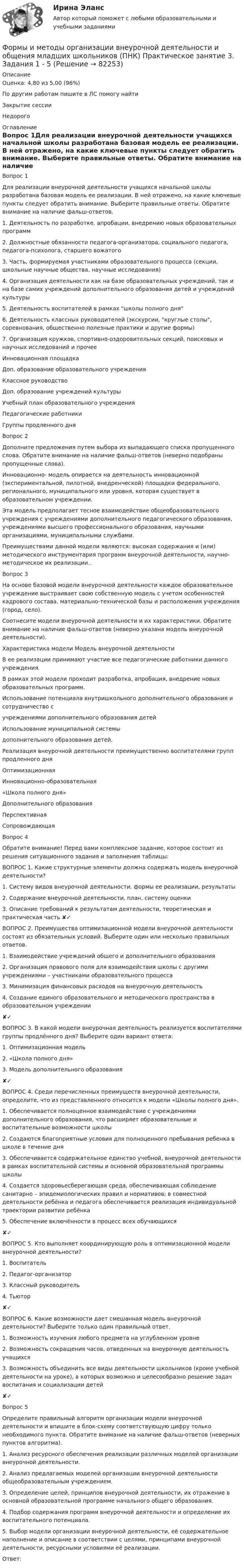      
            Описание
            Оценка: 4,80 из 5,00 (96%)По другим работам пишите в ЛС помогу найтиЗакрытие сессииНедорого 
            Оглавление
            Вопрос 1Для реализации внеурочной деятельности учащихся начальной школы разработана базовая модель ее реализации. В ней отражено, на какие ключевые пункты следует обратить внимание. Выберите правильные ответы. Обратите внимание на наличие фальш-ответов.1.	Деятельность по разработке, апробации, внедрению новых образовательных программ2.	Должностные обязанности педагога-организатора, социального педагога, педагога-психолога, старшего вожатого3.	Часть, формируемая участниками образовательного процесса (секции, школьные научные общества, научные исследования)4. Организация деятельности как на базе образовательных учреждений, так и на базе самих учреждений дополнительного образования детей и учреждений культуры5. Деятельность воспитателей в рамках школы полного дня6. Деятельность классных руководителей (экскурсии, круглые столы, соревнования, общественно полезные практики и другие формы)7. Организация кружков, спортивно-оздоровительных секций, поисковых и научных исследований и прочееИнновационная площадкаДоп. образование образовательного учрежденияКлассное руководствоДоп. образование учреждений культурыУчебный план образовательного учрежденияПедагогические работникиГруппы продленного дняВопрос 2Дополните предложения путем выбора из выпадающего списка пропущенного слова. Обратите внимание на наличие фальш-ответов (неверно подобраны пропущенные слова).Инновационно- модель опирается на деятельность инновационной (экспериментальной, пилотной, внедренческой) площадки федерального, регионального, муниципального или уровня, которая существует в образовательном учреждении.Эта модель предполагает тесное взаимодействие общеобразовательного учреждения с учреждениями дополнительного педагогического образования, учреждениями высшего профессионального образования, научными организациями, муниципальными службами.Преимуществами данной модели являются: высокая содержания и (или) методического инструментария программ внеурочной деятельности, научно-методическое их реализации..Вопрос 3На основе базовой модели внеурочной деятельности каждое образовательное учреждение выстраивает свою собственную модель с учетом особенностей кадрового состава, материально-технической базы и расположения учреждения (город, село).Соотнесите модели внеурочной деятельности и их характеристики. Обратите внимание на наличие фальш-ответов (неверно указана модель внеурочной деятельности).Характеристика модели	Модель внеурочной деятельностиВ ее реализации принимают участие все педагогические работники данного учреждения.В рамках этой модели проходит разработка, апробация, внедрение новых образовательных программ.	Использование потенциала внутришкольного дополнительного образования и сотрудничество сучреждениями дополнительного образования детейИспользование муниципальной системыдополнительного образования детей.Реализация внеурочной деятельности преимущественно воспитателями групп продленного дняОптимизационнаяИнновационно-образовательная«Школа полного дня»Дополнительного образованияПерспективнаяСопровождающаяВопрос 4Обратите внимание! Перед вами комплексное задание, которое состоит из решения ситуационного задания и заполнения таблицы:ВОПРОС 1. Какие структурные элементы должна содержать модель внеурочной деятельности?1. Систему видов внеурочной деятельности, формы ее реализации, результаты2. Содержание внеурочной деятельности, план, систему оценки3. Описание требований к результатам деятельности, теоретическая и практическая часть ✘✓ВОПРОС 2. Преимущества оптимизационной модели внеурочной деятельности состоят из обязательных условий. Выберите один или несколько правильных ответов.1. Взаимодействие учреждений общего и дополнительного образования2. Организация правового поля для взаимодействия школы с другими учреждениями – участниками образовательного процесса3. Минимизация финансовых расходов на внеурочную деятельность4. Создание единого образовательного и методического пространства в образовательном учреждении✘✓ВОПРОС 3. В какой модели внеурочная деятельность реализуется воспитателями группы продлённого дня? Выберите один вариант ответа:1. Оптимизационная модель2. «Школа полного дня»3. Модель дополнительного образования✘✓ВОПРОС 4. Среди перечисленных преимуществ внеурочной деятельности, определите, что из представленного относится к модели «Школы полного дня».1. Обеспечивается полноценное взаимодействие с учреждениями дополнительного образования, что расширяет образовательные и воспитательные возможности школы2. Создаются благоприятные условия для полноценного пребывания ребенка в школе в течение дня3. Обеспечивается содержательное единство учебной, внеурочной деятельности в рамках воспитательной системы и основной образовательной программы школы4. Создается здоровьесберегающая среда, обеспечивающая соблюдение санитарно – эпидемиологических правил и нормативов; в совместной деятельности ребёнка и педагога обеспечивается реализация индивидуальной траектории развитии ребёнка5. Обеспечение включённости в процесс всех обучающихся✘✓ВОПРОС 5. Кто выполняет координирующую роль в оптимизационной модели внеурочной деятельности?1. Воспитатель2. Педагог-организатор3. Классный руководитель4. Тьютор✘✓ВОПРОС 6. Какие возможности дает смешанная модель внеурочной деятельности? Выберите только один правильный ответ.1. Возможность изучения любого предмета на углубленном уровне2. Возможность сокращения часов, отведенных на внеурочную деятельность учащихся3. Возможность объединить все виды деятельности школьников (кроме учебной деятельности на уроке), в которых возможно и целесообразно решение задач воспитания и социализации детей✘✓Вопрос 5Определите правильный алгоритм организации модели внеурочной деятельности и впишите в блок-схему соответствующую цифру только необходимого пункта. Обратите внимание на наличие фальш-ответов (неверных пунктов алгоритма).1. Анализ ресурсного обеспечения реализации различных моделей организации внеурочной деятельности.2. Анализ предлагаемых моделей организации внеурочной деятельности общеобразовательным учреждением.3. Определение целей, принципов внеурочной деятельности, их отражение в основной образовательной программе начального общего образования.4. Подбор содержания программ внеурочной деятельности и определение их воспитательного потенциала.5. Выбор модели организации внеурочной деятельности, её содержательное наполнение и описание в соответствии с целями, принципами внеурочной деятельности, ресурсными условиями её реализации.Ответ:  
            
            
            Формы и методы организации внеурочной деятельности и общения младших школьников (ПНК) Практическое занятие 3. Задания 1 - 5Формы и методы организации внеурочной деятельности и общения младших школьников (ПНК) Практическое занятие 3. Задания 1 - 5Формы и методы организации внеурочной деятельности и общения младших школьников (ПНК) Практическое занятие 4. Задания 1 - 5Формы и методы организации внеурочной деятельности и общения младших школьников (ПНК) Практическое занятие 4. Задания 1 - 5Формы и методы организации внеурочной деятельности и общения младших школьников (ПНК) Практическое занятие 5. Задания 1 - 5Формы и методы организации внеурочной деятельности и общения младших школьников (ПНК) Практическое занятие 5. Задания 1 - 5Формы и методы организации внеурочной деятельности и общения младших школьников Практическое занятие 1. Задания 2 - 5Формы и методы организации внеурочной деятельности и общения младших школьников (ПНК)Формы и методы организации внеурочной деятельности и общения младших школьников (ПНК) Комплексное заданиеФормы и методы организации внеурочной деятельности и общения младших школьников (ПНК) Практическое задание 6 НСПКФормы и методы организации внеурочной деятельности и общения младших школьников (ПНК) Практическое занятие 1. Задания 2 - 5Формы и методы организации внеурочной деятельности и общения младших школьников (ПНК) Практическое занятие 1. Задания 2 - 5Формы и методы организации внеурочной деятельности и общения младших школьников (ПНК) Практическое занятие 2. Задание 4Формы и методы организации внеурочной деятельности и общения младших школьников (ПНК) Практическое занятие 2. Задания 1 - 3, 5