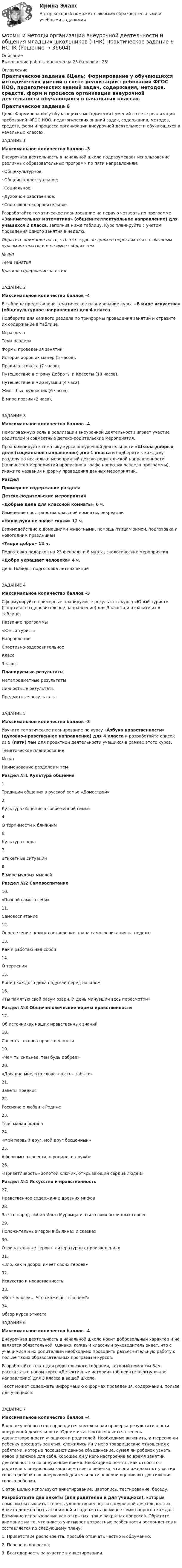      
          Описание
          Выполнение работы оценено на 25 баллов из 25! 
          Оглавление
          Практическое задание 6Цель: Формирование у обучающихся методических умений в свете реализации требований ФГОС НОО, педагогических знаний задач, содержания, методов, средств, форм и процесса организации внеурочной деятельности обучающихся в начальных классах. ЗАДАНИЕ 1Максимальное количество баллов –3 Внеурочная деятельность в начальной школе подразумевает использование различных образовательных программ по пяти направлениям:·        Общекультурное;·        Общеинтеллектуальное;·        Социальное;·        Духовно-нравственное;·        Спортивно-оздоровительное.Разработайте тематическое планирование на первую четверть по программе «Занимательная математика» (общеинтеллектуальное направление) для учащихся 2 класса, заполнив ниже таблицу. Курс планируйте с учетом проведения одного занятия в неделю.Обратите внимание на то, что этот курс не должен перекликаться с обычным курсом математики и не имеет общих тем. № п/пТема занятияКраткое содержание занятия ЗАДАНИЕ 2Максимальное количество баллов –4 В таблице представлено тематическое планирование курса «В мире искусства» (общекультурное направление) для 4 класса.Подберите для каждого раздела по три формы проведения занятий и отразите их содержание в таблице.№ разделаТема разделаФормы проведения занятий История хороших манер (5 часов).Правила этикета (7 часов).Путешествие в страну Доброты и Красоты (10 часов).Путешествие в мир музыки (4 часа).Жил – был художник (6 часов).В мире поэзии (2 часа). ЗАДАНИЕ 3Максимальное количество баллов –4 Немаловажную роль в реализации внеурочной деятельности играет участие родителей и совместные детско-родительские мероприятия.Проанализируйте тематику курса внеурочной деятельности «Школа добрых дел» (социальное направление) для 1 класса и подберите к каждому разделу по несколько мероприятий детско-родительской направленности (количество мероприятий прописано в графе напротив раздела программы). Укажите названия и форму проведения данных мероприятий. РазделПримерное содержание разделаДетско-родительские мероприятия«Добрые дела для классной комнаты» 6 ч.Изменение пространства классной комнаты, рекреации«Наши руки не знают скуки» 12 ч.Взаимодействие с домашними животными, помощь птицам зимой, подготовка к новогодним праздникам«Твори добро» 12 ч.Подготовка подарков на 23 февраля и 8 марта, экологические мероприятия«Добро украшает человека» 4 ч.День Победы, подготовка летних акцийЗАДАНИЕ 4Максимальное количество баллов –3 Сформулируйте примерные планируемые результаты курса «Юный турист» (спортивно-оздоровительное направление) для 3 класса и отразите их в таблице. Название программы«Юный турист»НаправлениеСпортивно-оздоровительноеКласс3 классПланируемые результатыМетапредметные результатыЛичностные результатыПредметные результаты ЗАДАНИЕ 5Максимальное количество баллов –3 Изучите тематическое планирование по курсу «Азбука нравственности» (духовно-нравственное направление) для 4 класса и разработайте список из 5 (пяти) тем для проектной деятельности учащихся в рамках этого курса.Тематическое планирование№ п/пНаименование разделов и темРаздел №1 Культура общения1.Традиции общения в русской семье «Домострой»3.Культура общения в современной семье4.О терпимости к ближним6.Культура спора7.Этикетные ситуации8.В мире мудрых мыслей Раздел №2 Самовоспитание10.«Познай самого себя»11.Самовоспитание12.Определение цели и составление плана самовоспитания на неделю13.Как я работаю над собой14.О терпении15.Конец каждого дела обдумай перед началом16.«Ты памятью свой разум озари. И день минувший весь пересмотри» Раздел №3 Общечеловеческие нормы нравственности17.Об источниках наших нравственных знаний18.Совесть - основа нравственности19.«Чем ты сильнее, тем будь добрее»20.«Досадно мне, что слово «честь» забыто»21.Заветы предков22.Россияне о любви к Родине23.Твоя малая родина24.«Мой первый друг, мой друг бесценный»25.Афоризмы о совести, о родине, о дружбе26.«Приветливость - золотой ключик, открывающий сердца людей» Раздел №4 Искусство и нравственность27.Нравственное содержание древних мифов28.За что народ любил Илью Муромца и чтил своих былинных ге­роев29.Положительные герои в былинах и сказках30.Отрицательные герои в литературных произведениях31.«Зло, как и добро, имеет своих героев»32.Искусство и нравственность33.«Вот человек… Что скажешь ты о нем?»34.Обзор курса этикета ЗАДАНИЕ 6Максимальное количество баллов –4 Внеурочная деятельность в начальной школе носит добровольный характер и не является обязательной. Однако, каждый классный руководитель знает, что с учащимися и их родителями необходимо проводить разъяснительную работу о пользе таких образовательных программ и курсов.Разработайте текст для родительского собрания, который помог бы Вам рассказать о новом курсе «Детективные истории» (общеинтеллектуальное направление) для 3 класса в вашей школе.Текст может содержать информацию о формах проведения, содержании, пользе для учащихся. ЗАДАНИЕ 7Максимальное количество баллов –4 В конце учебного года проводится комплексная проверка результативности внеурочной деятельности. Одним из аспектов является степень удовлетворенности учащихся и родителей. Необходимо выяснить, интересно ли ребенку посещать занятия, сложились ли у него товарищеские отношения с ребятами, которые посещают данное объединение, сумел ли ребенок узнать новое и важное для себя, хорошее ли у него настроение во время занятий деятельностью во внеурочное время. Необходимо понять, как относятся родители к внеурочным занятиям своего ребенка, что они ожидают от участия своего ребенка во внеурочной деятельности, как они оценивают достижения своего ребенка.С этой целью используют анкетирование, цветопись, тестирование, беседу.Разработайте две анкеты (для родителей и для учащихся), которые помогли бы выявить степень удовлетворенности внеурочной деятельностью. Анкета должна быть анонимной и содержать не менее семи вопросов каждая. Возможно использование как открытых, так и закрытых вопросов. Обратите внимание на то, что анкета учитывает возрастные особенности респондентов и составляется по следующему плану:1.     Приветствие респондента, просьба отвечать честно и обдуманно;2.     Перечень вопросов;3.     Благодарность за участие в анкетировании.    
            
            
            Формы и методы организации внеурочной деятельности и общения младших школьников (ПНК) Комплексное заданиеФормы и методы организации внеурочной деятельности и общения младших школьников (ПНК) Практическое задание 6 НСПКФормы и методы организации внеурочной деятельности и общения младших школьников (ПНК) Практическое занятие 1. Задания 2 - 5Формы и методы организации внеурочной деятельности и общения младших школьников (ПНК) Практическое занятие 1. Задания 2 - 5Формы и методы организации внеурочной деятельности и общения младших школьников (ПНК) Практическое занятие 2. Задание 4Формы и методы организации внеурочной деятельности и общения младших школьников (ПНК) Практическое занятие 2. Задания 1 - 3, 5Формы и методы организации внеурочной деятельности и общения младших школьников (ПНК) Практическое занятие 2. Задания 1 - 3, 5Формы и методы организации внеурочной деятельности и общения младших школьников (ПНК)Формы и методы организации внеурочной деятельности и общения младших школьников (ПНК)Формы и методы организации внеурочной деятельности и общения младших школьников (ПНК)Формы и методы организации внеурочной деятельности и общения младших школьников (ПНК)Формы и методы организации внеурочной деятельности и общения младших школьников (ПНК)Формы и методы организации внеурочной деятельности и общения младших школьников (ПНК)Формы и методы организации внеурочной деятельности и общения младших школьников (ПНК)