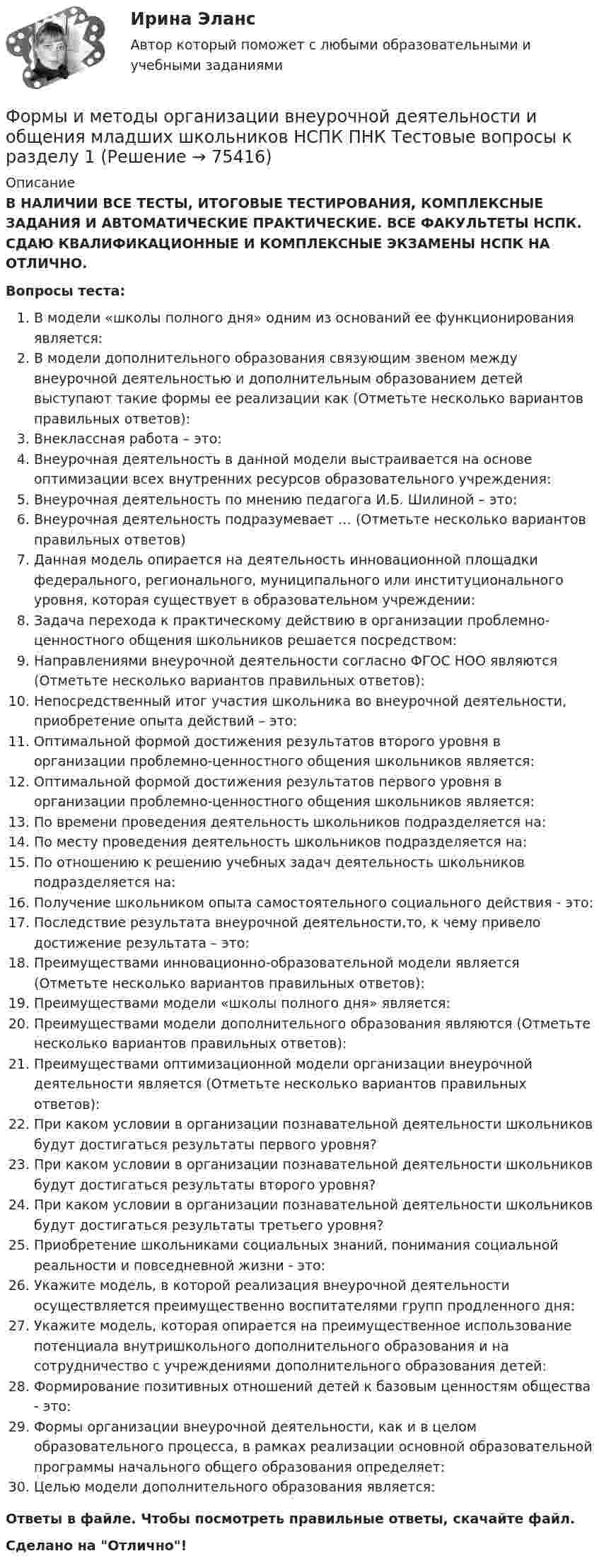      
            Описание
            В НАЛИЧИИ ВСЕ ТЕСТЫ, ИТОГОВЫЕ ТЕСТИРОВАНИЯ, КОМПЛЕКСНЫЕ ЗАДАНИЯ И АВТОМАТИЧЕСКИЕ ПРАКТИЧЕСКИЕ. ВСЕ ФАКУЛЬТЕТЫ НСПК. СДАЮ КВАЛИФИКАЦИОННЫЕ И КОМПЛЕКСНЫЕ ЭКЗАМЕНЫ НСПК НА ОТЛИЧНО.Вопросы теста:В модели «школы полного дня» одним из оснований ее функционирования является:В модели дополнительного образования связующим звеном между внеурочной деятельностью и дополнительным образованием детей выступают такие формы ее реализации как (Отметьте несколько вариантов правильных ответов):Внеклассная работа – это:Внеурочная деятельность в данной модели выстраивается на основе оптимизации всех внутренних ресурсов образовательного учреждения:Внеурочная деятельность по мнению педагога И.Б. Шилиной – это: Внеурочная деятельность подразумевает … (Отметьте несколько вариантов правильных ответов) Данная модель опирается на деятельность инновационной площадки федерального, регионального, муниципального или институционального уровня, которая существует в образовательном учреждении: Задача перехода к практическому действию в организации проблемно-ценностного общения школьников решается посредством:Направлениями внеурочной деятельности согласно ФГОС НОО являются (Отметьте несколько вариантов правильных ответов):Непосредственный итог участия школьника во внеурочной деятельности, приобретение опыта действий – это: Оптимальной формой достижения результатов второго уровня в организации проблемно-ценностного общения школьников является: Оптимальной формой достижения результатов первого уровня в организации проблемно-ценностного общения школьников является:По времени проведения деятельность школьников подразделяется на:По месту проведения деятельность школьников подразделяется на: По отношению к решению учебных задач деятельность школьников подразделяется на: Получение школьником опыта самостоятельного социального действия - это:Последствие результата внеурочной деятельности,то, к чему привело достижение результата – это:Преимуществами инновационно-образовательной модели является (Отметьте несколько вариантов правильных ответов):Преимуществами модели «школы полного дня» является:Преимуществами модели дополнительного образования являются (Отметьте несколько вариантов правильных ответов): Преимуществами оптимизационной модели организации внеурочной деятельности является (Отметьте несколько вариантов правильных ответов): При каком условии в организации познавательной деятельности школьников будут достигаться результаты первого уровня?При каком условии в организации познавательной деятельности школьников будут достигаться результаты второго уровня?При каком условии в организации познавательной деятельности школьников будут достигаться результаты третьего уровня?Приобретение школьниками социальных знаний, понимания социальной реальности и повседневной жизни - это: Укажите модель, в которой реализация внеурочной деятельности осуществляется преимущественно воспитателями групп продленного дня:Укажите модель, которая опирается на преимущественное использование потенциала внутришкольного дополнительного образования и на сотрудничество с учреждениями дополнительного образования детей: Формирование позитивных отношений детей к базовым ценностям общества - это: Формы организации внеурочной деятельности, как и в целом образовательного процесса, в рамках реализации основной образовательной программы начального общего образования определяет: Целью модели дополнительного образования является: Ответы в файле. Чтобы посмотреть правильные ответы, скачайте файл.Сделано на Отлично!   
            
            
            Формы и методы организации внеурочной деятельности и общения младших школьниковФормы и методы организации внеурочной деятельности и общения младших школьников НСПК ПНК  Тестовые вопросы к разделу 1Формы и методы организации внеурочной деятельности и общения младших школьников НСПК ПНК Тестовые вопросы к разделу 2Формы и методы организации внеурочной деятельности и общения младших школьников НСПК ПНК Тестовые вопросы к разделу 3Формы и методы организации внеурочной деятельности и общения младших школьников (ПНК)Формы и методы организации внеурочной деятельности и общения младших школьников (ПНК)Формы и методы организации внеурочной деятельности и общения младших школьников (ПНК)Формы и методы организации внеурочной деятельности в условиях инклюзивного образования Формы и методы организации внеурочной деятельности в условиях инклюзивного образования (КП) Практическое занятие №1. Задание 5Формы и методы организации внеурочной деятельности в условиях инклюзивного образования (КП) Практическое занятие №2. Задание 1Формы и методы организации внеурочной деятельности в условиях инклюзивного образования Практическое занятие №2. Задание 2, 5Формы и методы организации внеурочной деятельности в условиях инклюзивного образования Тест 1Формы и методы организации внеурочной деятельности и общения младших школьниковФормы и методы организации внеурочной деятельности и общения младших школьников