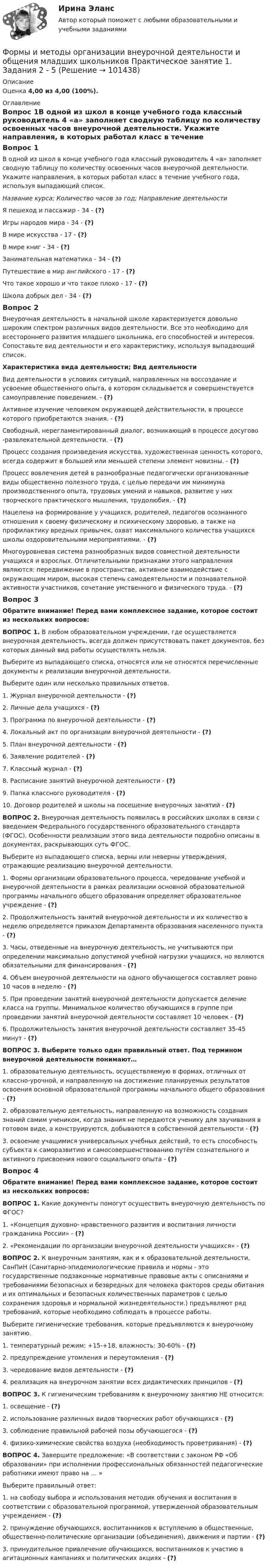     
            Описание
            Оценка 4,00 из 4,00 (100%). 
            Оглавление
            Вопрос 1В одной из школ в конце учебного года классный руководитель 4 «а» заполняет сводную таблицу по количеству освоенных часов внеурочной деятельности. Укажите направления, в которых работал класс в течение учебного года, используя выпадающий список.Название курса; Количество часов за год; Направление деятельностиЯ пешеход и пассажир - 34 - (?)Игры народов мира - 34 - (?)В мире искусства - 17 - (?)В мире книг - 34 - (?)Занимательная математика - 34 - (?)Путешествие в мир английского - 17 - (?)Что такое хорошо и что такое плохо - 17 - (?)Школа добрых дел - 34 - (?)Вопрос 2Внеурочная деятельность в начальной школе характеризуется довольно широким спектром различных видов деятельности. Все это необходимо для всестороннего развития младшего школьника, его способностей и интересов. Сопоставьте вид деятельности и его характеристику, используя выпадающий список.Характеристика вида деятельности; Вид деятельностиВид деятельности в условиях ситуаций, направленных на воссоздание и усвоение общественного опыта, в котором складывается и совершенствуется самоуправление поведением. - (?)Активное изучение человеком окружающей действительности, в процессе которого приобретаются знания. - (?)Свободный, нерегламентированный диалог, возникающий в процессе досугово -развлекательной деятельности. - (?)Процесс создания произведения искусства, художественная ценность которого, всегда содержит в большей или меньшей степени элемент новизны. - (?)Процесс вовлечения детей в разнообразные педагогически организованные виды общественно полезного труда, с целью передачи им минимума производственного опыта, трудовых умений и навыков, развитие у них творческого практического мышления, трудолюбия. - (?)Нацелена на формирование у учащихся, родителей, педагогов осознанного отношения к своему физическому и психическому здоровью, а также на профилактику вредных привычек, охват максимального количества учащихся школы оздоровительными мероприятиями. - (?)Многоуровневая система разнообразных видов совместной деятельности учащихся и взрослых. Отличительными признаками этого направления являются: передвижение в пространстве, активное взаимодействие с окружающим миром, высокая степень самодеятельности и познавательной активности участников, сочетание умственного и физического труда. - (?)Вопрос 3Обратите внимание! Перед вами комплексное задание, которое состоит из нескольких вопросов:ВОПРОС 1. В любом образовательном учреждении, где осуществляется внеурочная деятельность, всегда должен присутствовать пакет документов, без которых данный вид работы осуществлять нельзя. Выберите из выпадающего списка, относятся или не относятся перечисленные документы к реализации внеурочной деятельности.Выберите один или несколько правильных ответов.1. Журнал внеурочной деятельности - (?)2. Личные дела учащихся - (?)3. Программа по внеурочной деятельности - (?)4. Локальный акт по организации внеурочной деятельности - (?)5. План внеурочной деятельности - (?)6. Заявление родителей - (?)7. Классный журнал - (?)8. Расписание занятий внеурочной деятельности - (?)9. Папка классного руководителя - (?)10. Договор родителей и школы на посещение внеурочных занятий - (?)ВОПРОС 2. Внеурочная деятельность появилась в российских школах в связи с введением Федерального государственного образовательного стандарта (ФГОС). Особенности реализации этого вида деятельности подробно описаны в документах, раскрывающих суть ФГОС.Выберите из выпадающего списка, верны или неверны утверждения, отражающие реализацию внеурочной деятельности.1. Формы организации образовательного процесса, чередование учебной и внеурочной деятельности в рамках реализации основной образовательной программы начального общего образования определяет образовательное учреждение - (?)2. Продолжительность занятий внеурочной деятельности и их количество в неделю определяется приказом Департамента образования населенного пункта - (?)3. Часы, отведенные на внеурочную деятельность, не учитываются при определении максимально допустимой учебной нагрузки учащихся, но являются обязательными для финансирования - (?)4. Объем внеурочной деятельности на одного обучающегося составляет ровно 10 часов в неделю - (?)5. При проведении занятий внеурочной деятельности допускается деление класса на группы. Минимальное количество обучающихся в группе при проведении занятий внеурочной деятельности составляет 10 человек - (?)6. Продолжительность занятия внеурочной деятельности составляет 35-45 минут - (?)ВОПРОС 3. Выберите только один правильный ответ. Под термином внеурочной деятельности понимают…1. образовательную деятельность, осуществляемую в формах, отличных от классно-урочной, и направленную на достижение планируемых результатов освоения основной образовательной программы начального общего образования - (?)2. образовательную деятельность, направленную на возможность создания знаний самим учеником, когда знания не передаются ученику для заучивания в готовом виде, а конструируются, добываются в собственной деятельности - (?)3. освоение учащимися универсальных учебных действий, то есть способность субъекта к саморазвитию и самосовершенствованию путём сознательного и активного присвоения нового социального опыта - (?)Вопрос 4Обратите внимание! Перед вами комплексное задание, которое состоит из нескольких вопросов:ВОПРОС 1. Какие документы помогут осуществить внеурочную деятельность по ФГОС?1.     «Концепция духовно- нравственного развития и воспитания личности гражданина России» - (?)2.     «Рекомендации по организации внеурочной деятельности учащихся» - (?)ВОПРОС 2. К внеурочным занятиям, как и к образовательной деятельности, СанПиН (Санитарно-эпидемиологические правила и нормы - это государственные подзаконные нормативные правовые акты с описаниями и требованиями безопасных и безвредных для человека факторов среды обитания и их оптимальных и безопасных количественных параметров с целью сохранения здоровья и нормальной жизнедеятельности.) предъявляют ряд требований, которые необходимо соблюдать в процессе работы.Выберите гигиенические требования, которые предъявляются к внеурочному занятию.1.     температурный режим: +15-+18, влажность: 30-60% - (?)2.     предупреждение утомления и переутомления - (?)3.     чередование видов деятельности - (?)4.     реализация на внеурочном занятии всех дидактических принципов - (?)ВОПРОС 3. К гигиеническим требованиям к внеурочному занятию НЕ относится:1.     освещение - (?)2.     использование различных видов творческих работ обучающихся - (?)3.     соблюдение правильной рабочей позы обучающегося - (?)4.     физико-химические свойства воздуха (необходимость проветривания) - (?)ВОПРОС 4. Завершите предложение: «В соответствии с законом РФ «Об образовании» при исполнении профессиональных обязанностей педагогические работники имеют право на … »Выберите правильный ответ:1.     на свободу выбора и использования методик обучения и воспитания в соответствии с образовательной программой, утвержденной образовательным учреждением - (?)2.     принуждение обучающихся, воспитанников к вступлению в общественные, общественно-политические организации (объединения), движения и партии - (?)3.     принудительное привлечение обучающихся, воспитанников к участию в агитационных кампаниях и политических акциях - (?)  
            
            
            Формы и методы организации внеурочной деятельности и общения младших школьников (ПНК) Практическое занятие 5. Задания 1 - 5Формы и методы организации внеурочной деятельности и общения младших школьников Практическое занятие 1. Задания 2 - 5Формы и методы организации внеурочной деятельности и общения младших школьников  Практическое занятие 1. Задания 2 - 5(ПНК)Формы и методы организации внеурочной деятельности и общения младших школьников Практическое занятие 2. Задания 1 - 3, 5Формы и методы организации внеурочной деятельности и общения младших школьников Тестовые вопросы к разделу 3Формы и направления развития общества (ответы на тест Синергия / МТИ / МОИ / МосАП)Формы интуиции и их роль в социальном предвиденииФормы и методы организации внеурочной деятельности и общения младших школьников (ПНК) Практическое занятие 2. Задание 4Формы и методы организации внеурочной деятельности и общения младших школьников (ПНК) Практическое занятие 2. Задания 1 - 3, 5Формы и методы организации внеурочной деятельности и общения младших школьников (ПНК) Практическое занятие 2. Задания 1 - 3, 5Формы и методы организации внеурочной деятельности и общения младших школьников (ПНК) Практическое занятие 3. Задания 1 - 5Формы и методы организации внеурочной деятельности и общения младших школьников (ПНК) Практическое занятие 3. Задания 1 - 5Формы и методы организации внеурочной деятельности и общения младших школьников (ПНК) Практическое занятие 4. Задания 1 - 5Формы и методы организации внеурочной деятельности и общения младших школьников (ПНК) Практическое занятие 4. Задания 1 - 5