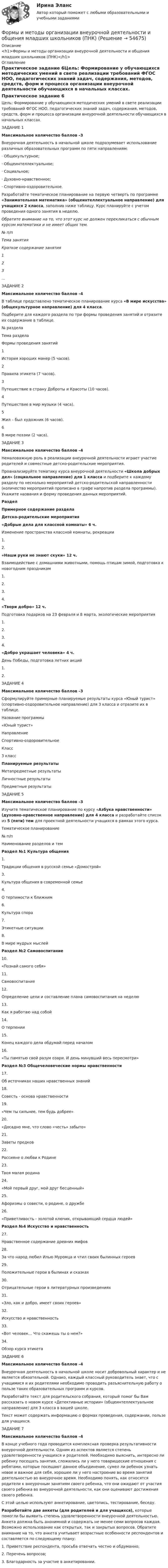     
            Описание
            <h1>Формы и методы организации внеурочной деятельности и общения младших школьников (ПНК)</h1> 
            Оглавление
            Практическое задание 6Цель: Формирование у обучающихся методических умений в свете реализации требований ФГОС НОО, педагогических знаний задач, содержания, методов, средств, форм и процесса организации внеурочной деятельности обучающихся в начальных классах. ЗАДАНИЕ 1Максимальное количество баллов –3 Внеурочная деятельность в начальной школе подразумевает использование различных образовательных программ по пяти направлениям:·        Общекультурное;·        Общеинтеллектуальное;·        Социальное;·        Духовно-нравственное;·        Спортивно-оздоровительное.Разработайте тематическое планирование на первую четверть по программе «Занимательная математика» (общеинтеллектуальное направление) для учащихся 2 класса, заполнив ниже таблицу. Курс планируйте с учетом проведения одного занятия в неделю.Обратите внимание на то, что этот курс не должен перекликаться с обычным курсом математики и не имеет общих тем. № п/пТема занятияКраткое содержание занятия1  2  3  …    ЗАДАНИЕ 2Максимальное количество баллов –4 В таблице представлено тематическое планирование курса «В мире искусства» (общекультурное направление) для 4 класса.Подберите для каждого раздела по три формы проведения занятий и отразите их содержание в таблице.№ разделаТема разделаФормы проведения занятий1 История хороших манер (5 часов). 2Правила этикета (7 часов). 3Путешествие в страну Доброты и Красоты (10 часов). 4Путешествие в мир музыки (4 часа). 5Жил – был художник (6 часов). 6В мире поэзии (2 часа).   ЗАДАНИЕ 3Максимальное количество баллов –4 Немаловажную роль в реализации внеурочной деятельности играет участие родителей и совместные детско-родительские мероприятия.Проанализируйте тематику курса внеурочной деятельности «Школа добрых дел» (социальное направление) для 1 класса и подберите к каждому разделу по несколько мероприятий детско-родительской направленности (количество мероприятий прописано в графе напротив раздела программы). Укажите названия и форму проведения данных мероприятий. РазделПримерное содержание разделаДетско-родительские мероприятия«Добрые дела для классной комнаты» 6 ч.Изменение пространства классной комнаты, рекреации1.2.«Наши руки не знают скуки» 12 ч.Взаимодействие с домашними животными, помощь птицам зимой, подготовка к новогодним праздникам1.2.3.4.«Твори добро» 12 ч.Подготовка подарков на 23 февраля и 8 марта, экологические мероприятия1.2.3.4.«Добро украшает человека» 4 ч.День Победы, подготовка летних акций1.2. ЗАДАНИЕ 4Максимальное количество баллов –3 Сформулируйте примерные планируемые результаты курса «Юный турист» (спортивно-оздоровительное направление) для 3 класса и отразите их в таблице. Название программы«Юный турист»НаправлениеСпортивно-оздоровительноеКласс3 классПланируемые результатыМетапредметные результаты Личностные результаты Предметные результаты  ЗАДАНИЕ 5Максимальное количество баллов –3 Изучите тематическое планирование по курсу «Азбука нравственности» (духовно-нравственное направление) для 4 класса и разработайте список из 5 (пяти) тем для проектной деятельности учащихся в рамках этого курса. Тематическое планирование№ п/пНаименование разделов и тем Раздел №1 Культура общения1.Традиции общения в русской семье «Домострой»3.Культура общения в современной семье4.О терпимости к ближним6.Культура спора7.Этикетные ситуации8.В мире мудрых мыслей Раздел №2 Самовоспитание10.«Познай самого себя»11.Самовоспитание12.Определение цели и составление плана самовоспитания на неделю13.Как я работаю над собой14.О терпении15.Конец каждого дела обдумай перед началом16.«Ты памятью свой разум озари. И день минувший весь пересмотри» Раздел №3 Общечеловеческие нормы нравственности17.Об источниках наших нравственных знаний18.Совесть - основа нравственности19.«Чем ты сильнее, тем будь добрее»20.«Досадно мне, что слово «честь» забыто»21.Заветы предков22.Россияне о любви к Родине23.Твоя малая родина24.«Мой первый друг, мой друг бесценный»25.Афоризмы о совести, о родине, о дружбе26.«Приветливость - золотой ключик, открывающий сердца людей» Раздел №4 Искусство и нравственность27.Нравственное содержание древних мифов28.За что народ любил Илью Муромца и чтил своих былинных ге­роев29.Положительные герои в былинах и сказках30.Отрицательные герои в литературных произведениях31.«Зло, как и добро, имеет своих героев»32.Искусство и нравственность33.«Вот человек… Что скажешь ты о нем?»34.Обзор курса этикета ЗАДАНИЕ 6Максимальное количество баллов –4 Внеурочная деятельность в начальной школе носит добровольный характер и не является обязательной. Однако, каждый классный руководитель знает, что с учащимися и их родителями необходимо проводить разъяснительную работу о пользе таких образовательных программ и курсов.Разработайте текст для родительского собрания, который помог бы Вам рассказать о новом курсе «Детективные истории» (общеинтеллектуальное направление) для 3 класса в вашей школе.Текст может содержать информацию о формах проведения, содержании, пользе для учащихся. ЗАДАНИЕ 7Максимальное количество баллов –4 В конце учебного года проводится комплексная проверка результативности внеурочной деятельности. Одним из аспектов является степень удовлетворенности учащихся и родителей. Необходимо выяснить, интересно ли ребенку посещать занятия, сложились ли у него товарищеские отношения с ребятами, которые посещают данное объединение, сумел ли ребенок узнать новое и важное для себя, хорошее ли у него настроение во время занятий деятельностью во внеурочное время. Необходимо понять, как относятся родители к внеурочным занятиям своего ребенка, что они ожидают от участия своего ребенка во внеурочной деятельности, как они оценивают достижения своего ребенка.С этой целью используют анкетирование, цветопись, тестирование, беседу.Разработайте две анкеты (для родителей и для учащихся), которые помогли бы выявить степень удовлетворенности внеурочной деятельностью. Анкета должна быть анонимной и содержать не менее семи вопросов каждая. Возможно использование как открытых, так и закрытых вопросов. Обратите внимание на то, что анкета учитывает возрастные особенности респондентов и составляется по следующему плану:1.     Приветствие респондента, просьба отвечать честно и обдуманно;2.     Перечень вопросов;3.     Благодарность за участие в анкетировании.  
            
            
            Формы и методы организации внеурочной деятельности и общения младших школьников (ПНК)Формы и методы организации внеурочной деятельности и общения младших школьников (ПНК)Формы и методы организации внеурочной деятельности и общения младших школьников (ПНК)Формы и методы организации внеурочной деятельности и общения младших школьников (ПНК)Формы и методы организации внеурочной деятельности и общения младших школьников (ПНК)Формы и методы организации внеурочной деятельности и общения младших школьников (ПНК)Формы и методы организации внеурочной деятельности и общения младших школьников (ПНК) Комплексное заданиеФормы и методы организации внеурочной деятельности и общения младших школьников (ПНК)Формы и методы организации внеурочной деятельности и общения младших школьников (ПНК)Формы и методы организации внеурочной деятельности и общения младших школьников (ПНК)Формы и методы организации внеурочной деятельности и общения младших школьников (ПНК)Формы и методы организации внеурочной деятельности и общения младших школьников (ПНК)Формы и методы организации внеурочной деятельности и общения младших школьников (ПНК)Формы и методы организации внеурочной деятельности и общения младших школьников (ПНК)