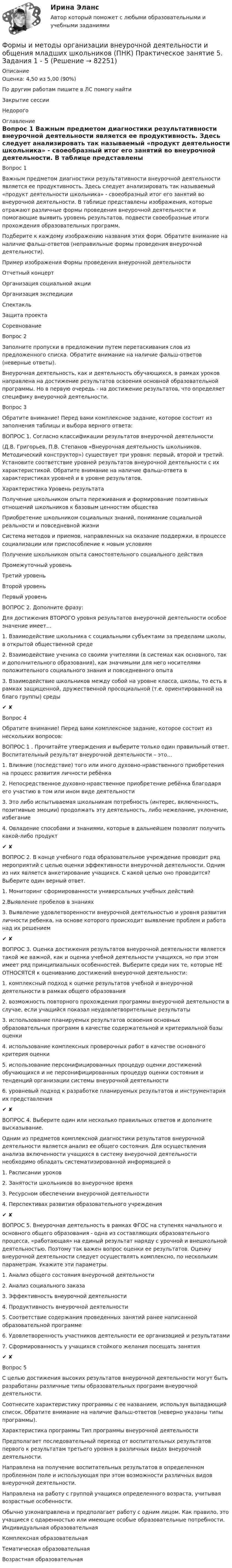      
            Описание
            Оценка: 4,50 из 5,00 (90%)По другим работам пишите в ЛС помогу найтиЗакрытие сессииНедорого 
            Оглавление
            

Вопрос 1
Важным предметом диагностики результативности внеурочной деятельности является ее продуктивность. Здесь следует анализировать так называемый «продукт деятельности школьника» - своеобразный итог его занятий во внеурочной деятельности. В таблице представлены изображения, которые отражают различные формы проведения внеурочной деятельности и помогающие выявить уровень результатов, подвести своеобразные итоги прохождения образовательных программ.
Подберите к каждому изображению названия этих форм. Обратите внимание на наличие фальш-ответов (неправильные формы проведения внеурочной деятельности).
Пример изображения	Формы  проведения внеурочной деятельности
 	Отчетный концерт
 	Организация социальной акции 
 	Организация экспедиции 
 	Спектакль 
 	Защита проекта 
 	Соревнование 
Вопрос 2
Заполните пропуски в предложении путем перетаскивания слов из предложенного списка. Обратите внимание на наличие фальш-ответов (неверные ответы).
Внеурочная деятельность, как и деятельность обучающихся, в рамках уроков направлена на достижение результатов освоения основной образовательной программы. Но в первую очередь - на достижение   результатов, что определяет специфику внеурочной деятельности.
Вопрос 3
Обратите внимание! Перед вами комплексное задание, которое состоит из заполнения таблицы и выбора верного ответа:
ВОПРОС 1. Согласно классификации результатов внеурочной деятельности
(Д.В. Григорьев, П.В. Степанов «Внеурочная деятельность школьников. Методический конструктор») существует три уровня: первый, второй и третий. Установите соответствие уровней результатов внеурочной деятельности с их характеристикой. Обратите внимание на наличие фальш-ответа в характеристиках уровней и в уровне результатов.
Характеристика	Уровень результата
Получение школьником опыта переживания и формирование позитивных отношений школьников к базовым ценностям общества

Приобретение школьником социальных знаний, понимание социальной реальности и повседневной жизни
Система методов и приемов, направленных на оказание поддержки, в процессе социализации или приспособление к новым условиям

Получение школьником опыта самостоятельного социального действияПромежуточный уровень 
Третий уровень Второй уровень Первый уровень 

ВОПРОС 2. Дополните фразу:
Для достижения ВТОРОГО уровня результатов внеурочной деятельности особое значение имеет…
1.  Взаимодействие школьника с социальными субъектами за пределами школы, в открытой общественной среде  
2.  Взаимодействие ученика со своими учителями (в системах как основного, так и дополнительного образования), как значимыми для него носителями положительного социального знания и повседневного опыта  
3.  Взаимодействие школьников между собой на уровне класса, школы, то есть в рамках защищенной, дружественной просоциальной (т.е. ориентированной на благо группы) среды ✔ ✘
Вопрос 4
Обратите внимание! Перед вами комплексное задание, которое состоит из нескольких вопросов:
ВОПРОС 1 . Прочитайте утверждения и выберите только один правильный ответ. Воспитательный результат внеурочной деятельности – это…
1. Влияние (последствие) того или иного духовно-нравственного приобретения на процесс развития личности ребёнка  
2. Непосредственное духовно-нравственное приобретение ребёнка благодаря его участию в том или ином виде деятельности  
3. Это либо испытываемая школьникам потребность (интерес, включенность, позитивные эмоции) продолжать эту деятельность, либо нежелание, уклонение, избегание 
4. Овладение способами и знаниями, которые в дальнейшем позволят получить какой-либо продукт  ✔ ✘
ВОПРОС 2. В конце учебного года образовательное учреждение проводит ряд мероприятий с целью оценки эффективности внеурочной деятельности. Одним из них является анкетирование учащихся. С какой целью оно проводится? Выберите один верный ответ.
1. Мониторинг сформированности универсальных учебных действий  
2.Выявление пробелов в знаниях  
3. Выявление удовлетворенности внеурочной деятельностью и уровня развития личности ребенка, на основе которого происходит выявление проблем и работа над их решением  ✔ ✘
ВОПРОС 3. Оценка достижения результатов внеурочной деятельности является такой же важной, как и оценка учебной деятельности учащихся, но при этом имеет ряд принципиальных особенностей. Выберите среди них те, которые НЕ ОТНОСЯТСЯ к оцениванию достижений внеурочной деятельности:
1.  комплексный подход к оценке результатов учебной и внеурочной деятельности в рамках общего образования  
2.  возможность повторного прохождения программы внеурочной деятельности в случае, если учащийся показал неудовлетворительные результаты 
3.  использование планируемых результатов освоения основных образовательных программ в качестве содержательной и критериальной базы оценки  
4.  использование комплексных проверочных работ в качестве основного критерия оценки 
5.  использование персонифицированных процедур оценки достижений обучающихся и не персонифицированных процедур оценки состояния и тенденций организации системы внеурочной деятельности  
6.  уровневый подход к разработке планируемых результатов и инструментария их представления✔ ✘
ВОПРОС 4. Выберите один или несколько правильных ответов и дополните высказывание.
Одним из предметов комплексной диагностики результатов внеурочной деятельности является анализ ее общего состояния. Для осуществления анализа включенности учащихся в систему внеурочной деятельности необходимо обладать систематизированной информацией о
1. Расписании уроков 
2. Занятости школьников во внеурочное время  
3. Ресурсном обеспечении внеурочной деятельности  
4. Перспективах развития образовательного учреждения ✔ ✘
ВОПРОС 5. Внеурочная деятельность в рамках ФГОС на ступенях начального и основного общего образования - одна из составляющих образовательного процесса, «работающая» на единый результат наряду с урочной и внешкольной деятельностью. Поэтому так важен вопрос оценки ее результатов. Оценку внеурочной деятельности следует осуществлять комплексно, по нескольким параметрам. Укажите эти параметры. 
1. Анализ общего состояния внеурочной деятельности  
2. Анализ социального заказа  
3. Эффективность внеурочной деятельности  
4. Продуктивность внеурочной деятельности  
5. Соответствие содержания проведенных занятий ранее написанной образовательной программе 
6. Удовлетворенность участников деятельности ее организацией и результатами  
7. Сформированность у учащихся стойкого желания посещать занятия ✔ ✘
Вопрос 5
С целью достижения высоких  результатов внеурочной деятельности могут быть разработаны различные типы образовательных программ внеурочной деятельности.
Соотнесите характеристику программы с ее названием, используя выпадающий список. Обратите внимание на наличие фальш-ответов (неверно указаны типы программы).
Характеристика программы	Тип программы внеурочной деятельности
Предполагает последовательный переход от воспитательных результатов первого к результатам третьего уровня в различных видах внеурочной деятельности.	
Направлена на получение воспитательных результатов в определенном проблемном поле и использующая при этом возможности различных видов внеурочной деятельности.	   
Направлена на работу с группой учащихся определенного возраста, учитывая возрастные особенности.	
Обычно узконаправлена и предполагает работу с одним лицом. Как правило, это учащиеся с одаренностью или имеющие особые образовательные потребности.	Индивидуальная образовательная 
Комплексная образовательнаяТематическая образовательнаяВозрастная образовательная    
            
            
            Формы и методы организации внеурочной деятельности и общения младших школьников (ПНК) Практическое занятие 5. Задания 1 - 5Формы и методы организации внеурочной деятельности и общения младших школьников (ПНК) Практическое занятие 5. Задания 1 - 5Формы и методы организации внеурочной деятельности и общения младших школьников Практическое занятие 1. Задания 2 - 5Формы и методы организации внеурочной деятельности и общения младших школьников  Практическое занятие 1. Задания 2 - 5(ПНК)Формы и методы организации внеурочной деятельности и общения младших школьников Практическое занятие 2. Задания 1 - 3, 5Формы и методы организации внеурочной деятельности и общения младших школьников Тестовые вопросы к разделу 3Формы и направления развития общества (ответы на тест Синергия / МТИ / МОИ / МосАП)Формы и методы организации внеурочной деятельности и общения младших школьников (ПНК) Практическое занятие 1. Задания 2 - 5Формы и методы организации внеурочной деятельности и общения младших школьников (ПНК) Практическое занятие 2. Задание 4Формы и методы организации внеурочной деятельности и общения младших школьников (ПНК) Практическое занятие 2. Задания 1 - 3, 5Формы и методы организации внеурочной деятельности и общения младших школьников (ПНК) Практическое занятие 2. Задания 1 - 3, 5Формы и методы организации внеурочной деятельности и общения младших школьников (ПНК) Практическое занятие 3. Задания 1 - 5Формы и методы организации внеурочной деятельности и общения младших школьников (ПНК) Практическое занятие 3. Задания 1 - 5Формы и методы организации внеурочной деятельности и общения младших школьников (ПНК) Практическое занятие 4. Задания 1 - 5