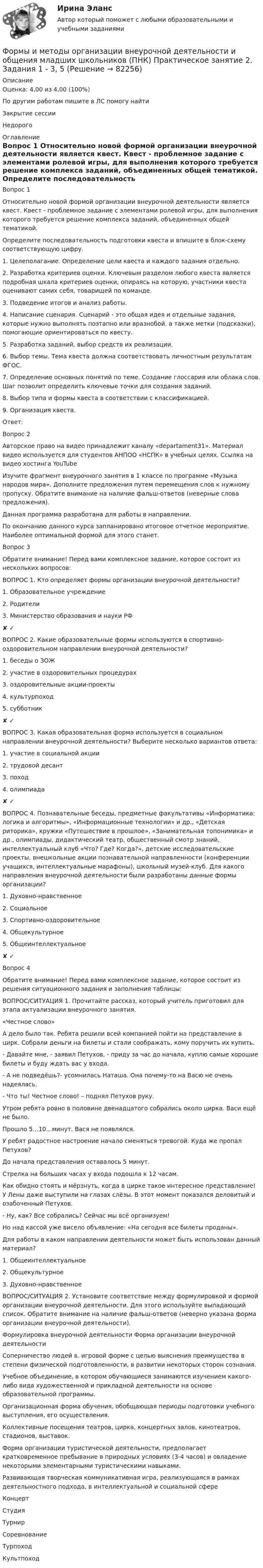      
            Описание
            Оценка: 4,00 из 4,00 (100%)По другим работам пишите в ЛС помогу найтиЗакрытие сессииНедорого 
            Оглавление
            Вопрос 1
Относительно новой формой организации внеурочной деятельности является квест. Квест - проблемное задание c элементами ролевой игры, для выполнения которого требуется решение комплекса заданий, объединенных общей тематикой.
Определите последовательность подготовки квеста и впишите в блок-схему соответствующую цифру.
1.       Целеполагание. Определение цели квеста и каждого задания отдельно.
2.       Разработка критериев оценки. Ключевым разделом любого квеста является подробная шкала критериев оценки, опираясь на которую, участники квеста оценивают самих себя, товарищей по команде.
3.       Подведение итогов и анализ работы.
4.       Написание сценария. Сценарий  -  это общая идея и отдельные задания, которые нужно выполнять поэтапно или вразнобой, а также метки (подсказки), помогающие ориентироваться по квесту.
5.       Разработка заданий, выбор средств их реализации.
6.       Выбор темы. Тема квеста должна соответствовать личностным результатам  ФГОС.
7.       Определение основных понятий по теме. Создание глоссария или облака слов. Шаг позволит определить ключевые точки для создания заданий.
8.       Выбор типа и формы квеста в соответствии с классификацией.
9.       Организация квеста.
Ответ: 
Вопрос 2
Авторское право на видео принадлежит каналу «departament31». Материал видео используется для студентов АНПОО «НСПК» в учебных целях. Ссылка на видео хостинга YouTube
Изучите фрагмент внеурочного занятия в 1 классе по программе «Музыка народов мира». Дополните предложения путем перемещения слов к нужному пропуску. Обратите внимание на наличие фальш-ответов (неверные слова предложения).
Данная программа разработана для работы в направлении.
По окончанию данного курса запланировано итоговое отчетное мероприятие. Наиболее оптимальной формой для этого станет.
Вопрос 3
Обратите внимание! Перед вами комплексное задание, которое состоит из нескольких вопросов:
ВОПРОС 1. Кто определяет формы организации внеурочной деятельности?
1.  Образовательное учреждение
2.  Родители 
3.  Министерство образования и науки РФ ✘ ✓
ВОПРОС 2. Какие образовательные формы используются в спортивно-оздоровительном направлении внеурочной деятельности?
1.  беседы о ЗОЖ 
2.  участие в оздоровительных процедурах 
3.  оздоровительные акции-проекты 
4. культурпоход 
5.  субботник ✘ ✓
ВОПРОС 3. Какая образовательная форма используется в социальном направлении внеурочной деятельности? Выберите несколько вариантов ответа:
1. участие в социальной акции
2. трудовой десант 
3. поход 
4. олимпиада ✘ ✓
ВОПРОС 4.  Познавательные беседы, предметные факультативы «Информатика: логика и алгоритмы», «Информационные технологии» и др., «Детская риторика», кружки «Путешествие в прошлое», «Занимательная топонимика» и др., олимпиады, дидактический театр, общественный смотр знаний, интеллектуальный клуб «Что? Где? Когда?», детские исследовательские проекты, внешкольные акции познавательной направленности (конференции учащихся, интеллектуальные марафоны), школьный музей-клуб. Для какого направления внеурочной деятельности были разработаны данные формы организации?
1. Духовно-нравственное 
2. Социальное 
3. Спортивно-оздоровительное 
4. Общекультурное 
5. Общеинтеллектуальное ✘ ✓
Вопрос 4
Обратите внимание! Перед вами комплексное задание, которое состоит из решения ситуационного задания и заполнения таблицы:
ВОПРОС/СИТУАЦИЯ 1. Прочитайте рассказ, который учитель приготовил для этапа актуализации внеурочного занятия.
 «Честное слово»
 А дело было так. Ребята решили всей компанией пойти на представление в цирк. Собрали деньги на билеты и стали соображать, кому поручить их купить.
 - Давайте мне, - заявил Петухов, - приду за час до начала, куплю самые хорошие билеты и буду ждать вас у входа.
 - А не подведёшь?- усомнилась Наташа. Она почему-то на Васю не очень надеялась.
 - Что ты! Честное слово! – поднял Петухов руку.
 Утром ребята ровно в половине двенадцатого собрались около цирка. Васи ещё не было.
 Прошло 5…10…минут. Вася не появлялся.
 У ребят радостное настроение начало сменяться тревогой. Куда же пропал Петухов?
 До начала представления оставалось 5 минут.
 Стрелка на больших часах у входа подошла к 12 часам.
 Как обидно стоять и мёрзнуть, когда в цирке такое интересное представление! У Лены даже выступили на глазах слёзы. В этот момент показался деловитый и озабоченный Петухов.
 - Ну, как? Все собрались? Сейчас мы всё организуем!
 Но над кассой уже висело объявление: «На сегодня все билеты проданы».

Для работы в каком направлении деятельности может быть использован данный материал?
1.     Общеинтеллектуальное 
2.     Общекультурное  
3.     Духовно-нравственное  
ВОПРОС/СИТУАЦИЯ 2. Установите соответствие между формулировкой и формой организации внеурочной деятельности. Для этого используйте выпадающий список. Обратите внимание на наличие фальш-ответов (неверно указана форма организации внеурочной деятельности).
Формулировка внеурочной деятельности	Форма организации внеурочной деятельности
Соперничество людей в. игровой форме с целью выяснения преимущества в степени физической подготовленности, в развитии некоторых сторон сознания.	 
Учебное объединение, в котором обучающиеся занимаются изучением какого-либо вида художественной и прикладной деятельности на основе образовательной программы.	 
Организационная форма обучения, обобщающая периоды подготовки учебного выступления, его осуществления.Коллективные посещения театров, цирка, концертных залов, кинотеатров, стадионов, выставок.	 
Форма организации туристической деятельности, предполагает кратковременное пребывание в природных условиях (3-4 часов) и овладение некоторыми элементарными туристическими навыками.
Развивающая творческая коммуникативная игра, реализующаяся в рамках деятельностного подхода, в интеллектуальной и социальной сфере	 



КонцертСтудияТурнир
СоревнованиеТурпоходКультпоход  
            
            
            Формы и методы организации внеурочной деятельности и общения младших школьников (ПНК) Практическое занятие 2. Задания 1 - 3, 5Формы и методы организации внеурочной деятельности и общения младших школьников (ПНК) Практическое занятие 2. Задания 1 - 3, 5Формы и методы организации внеурочной деятельности и общения младших школьников (ПНК) Практическое занятие 3. Задания 1 - 5Формы и методы организации внеурочной деятельности и общения младших школьников (ПНК) Практическое занятие 3. Задания 1 - 5Формы и методы организации внеурочной деятельности и общения младших школьников (ПНК) Практическое занятие 4. Задания 1 - 5Формы и методы организации внеурочной деятельности и общения младших школьников (ПНК) Практическое занятие 4. Задания 1 - 5Формы и методы организации внеурочной деятельности и общения младших школьников (ПНК) Практическое занятие 5. Задания 1 - 5Формы и методы организации внеурочной деятельности и общения младших школьников (ПНК)Формы и методы организации внеурочной деятельности и общения младших школьников (ПНК)Формы и методы организации внеурочной деятельности и общения младших школьников (ПНК)Формы и методы организации внеурочной деятельности и общения младших школьников (ПНК) Комплексное заданиеФормы и методы организации внеурочной деятельности и общения младших школьников (ПНК) Практическое задание 6 НСПКФормы и методы организации внеурочной деятельности и общения младших школьников (ПНК) Практическое занятие 1. Задания 2 - 5Формы и методы организации внеурочной деятельности и общения младших школьников (ПНК) Практическое занятие 1. Задания 2 - 5