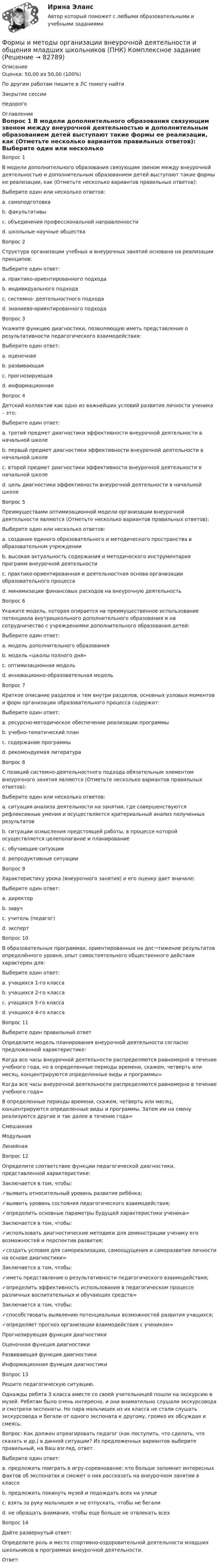      
            Описание
            Оценка: 50,00 из 50,00 (100%)По другим работам пишите в ЛС помогу найтиЗакрытие сессииНедорого 
            Оглавление
            Вопрос 1
В модели дополнительного образования связующим звеном  между  внеурочной  деятельностью  и  дополнительным образованием  детей  выступают  такие  формы  ее реализации,  как (Отметьте несколько вариантов правильных ответов):
Выберите один или несколько ответов:
a. самоподготовка
b. факультативы 
c. объединения профессиональной направленности 
d. школьные научные общества 
Вопрос 2
Структура организации учебных и внеурочных занятий основана на реализации принципов:
Выберите один ответ:
a. практико-ориентированного подхода
b. индивидуального подхода
c. системно- деятельностного подхода 
d. знаниево-ориентированного подхода
Вопрос 3
Укажите функцию диагностики, позволяющую иметь представление о результативности педагогического взаимодействия:
Выберите один ответ:
a. оценочная 
b. развивающая
c. прогнозирующая
d. информационная
Вопрос 4
Детский коллектив как одно из важнейших условий развития личности ученика – это:
Выберите один ответ:
a. третий предмет диагностики эффективности внеурочной деятельности в начальной школе
b. первый предмет диагностики эффективности внеурочной деятельности в начальной школе
c. второй предмет диагностики эффективности внеурочной деятельности в начальной школе 
d. цель диагностики эффективности внеурочной деятельности в начальной школе
Вопрос 5
Преимуществами оптимизационной модели организации внеурочной деятельности являются (Отметьте несколько вариантов правильных ответов):
Выберите один или несколько ответов:
a. создание единого образовательного и методического пространства в образовательном учреждении 
b. высокая актуальность содержания и методического инструментария программ внеурочной деятельности
c. практико-ориентированная и деятельностная основа организации образовательного процесса
d. минимизации финансовых расходов на внеурочную деятельность 
Вопрос 6
Укажите модель, которая опирается на преимущественное использование потенциала внутришкольного дополнительного образования и на сотрудничество с учреждениями дополнительного образования детей:
Выберите один ответ:
a. модель дополнительного образования 
b. модель «школы полного дня»
c. оптимизационная модель
d. инновационно-образовательная модель
Вопрос 7
Краткое описание разделов и тем внутри разделов, основных узловых моментов и форм организации образовательного процесса содержит:
Выберите один ответ:
a. ресурсно-методическое обеспечение реализации программы
b. учебно-тематический план
c. содержание программы 
d. рекомендуемая литература
Вопрос 8
С позиций системно-деятельностного подхода обязательным элементом внеурочного занятия являются (Отметьте несколько вариантов правильных ответов):
Выберите один или несколько ответов:
a. ситуация анализа деятельности на занятии, где совершенствуются рефлексивные умения и осуществляется критериальный анализ полученных результатов 
b. ситуации осмысления предстоящей работы, в процессе которой осуществляется целеполагание и планирование 
c. обучающие ситуации
d. репродуктивные ситуации
Вопрос 9
Характеристику урока (внеурочного занятия) и его оценку дает вначале:
Выберите один ответ:
a. директор
b. завуч
c. учитель (педагог) 
d. эксперт
Вопрос 10
В образовательных программах, ориентированных на дос¬тижение результатов определённого уровня, опыт самостоятельного общественного действия характерен для:
Выберите один ответ:
a. учащихся 1-го класса
b. учащихся 2-го класса
c. учащихся 3-го класса
d. учащихся 4-го класса 
Вопрос 11  
Выберите один правильный ответ
Определите модель планирования внеурочной деятельности согласно предложенной характеристике:
Когда все часы внеурочной деятельности распределяются равномерно в течение учебного года,  но в определенные периоды времени, скажем, четверть или месяц, концентрируются определенные виды и программы= 
Когда все часы внеурочной деятельности распределяются равномерно в течение учебного года= 
В определенные периоды времени, скажем, четверть или месяц, концентрируются определенные виды и программы. Затем им на смену реализуются другие и так далее в течение года= СмешаннаяМодульнаяЛинейная
Вопрос 12
Определите соответствие функции педагогической диагностики, представленной характеристике:
Заключается в том, чтобы:
✓выявить относительный уровень развития ребёнка;
✓выявить уровень состояния педагогического взаимодействия;
✓определить основные параметры будущей характеристики ученика= 
Заключается в том, чтобы:
✓использовать диагностические методики для демонстрации ученику его возможностей и перспектив развития;
✓создать условия для самореализации, самоощущения и саморазвития личности на основе диагностики= 
Заключается в том, чтобы:
✓иметь представление о результативности педагогического взаимодействия;
✓определить эффективность использования в педагогическом процессе различных воспитательных и обучающих средств= 
Заключается в том, чтобы:
✓способствовать выявлению потенциальных возможностей развития учащихся;
✓определяет прогноз организации взаимодействия с учеником= Прогнозирующая функция диагностикиОценочная функция диагностикиРазвивающая функция диагностикиИнформационная функция диагностики
Вопрос 13
Решите педагогическую ситуацию.
Однажды ребята 3 класса вместе со своей учительницей пошли на экскурсию в музей. Ребятам было очень интересно, и они внимательно слушали экскурсовода и смотрели экспонаты. Но пара мальчишек из их класса не стали слушать экскурсовода и бегали от одного экспоната к другому, громко их обсуждая и смеясь.
Вопрос: Как должен отреагировать педагог (как поступить, что сделать, что сказать и др.) в данной ситуации? Из предложенных вариантов выберите правильный, на Ваш взгляд, ответ.
Выберите один ответ:
a. предложить поиграть в игру-соревнование: кто больше запомнит интересных фактов об экспонатах и сможет о них рассказать на внеурочном занятии в классе 
b. предложить покинуть музей и подождать всех на улице
c. взять за руку мальчишек и не отпускать, чтобы не бегали
d. не обращать внимания, чтобы еще больше не отвлекать всех
Вопрос 14
Дайте развернутый ответ: 
Определите роль и место спортивно-оздоровительной деятельности младших школьников в программах внеурочной деятельности.
Ответ: 

  
            
            
            Формы и методы организации внеурочной деятельности и общения младших школьников (ПНК)Формы и методы организации внеурочной деятельности и общения младших школьников (ПНК) Комплексное заданиеФормы и методы организации внеурочной деятельности и общения младших школьников (ПНК) Практическое задание 6 НСПКФормы и методы организации внеурочной деятельности и общения младших школьников (ПНК) Практическое занятие 1. Задания 2 - 5Формы и методы организации внеурочной деятельности и общения младших школьников (ПНК) Практическое занятие 1. Задания 2 - 5Формы и методы организации внеурочной деятельности и общения младших школьников (ПНК) Практическое занятие 2. Задание 4Формы и методы организации внеурочной деятельности и общения младших школьников (ПНК) Практическое занятие 2. Задания 1 - 3, 5Формы и методы организации внеурочной деятельности и общения младших школьников (ПНК)Формы и методы организации внеурочной деятельности и общения младших школьников (ПНК)Формы и методы организации внеурочной деятельности и общения младших школьников (ПНК)Формы и методы организации внеурочной деятельности и общения младших школьников (ПНК)Формы и методы организации внеурочной деятельности и общения младших школьников (ПНК)Формы и методы организации внеурочной деятельности и общения младших школьников (ПНК)Формы и методы организации внеурочной деятельности и общения младших школьников (ПНК)